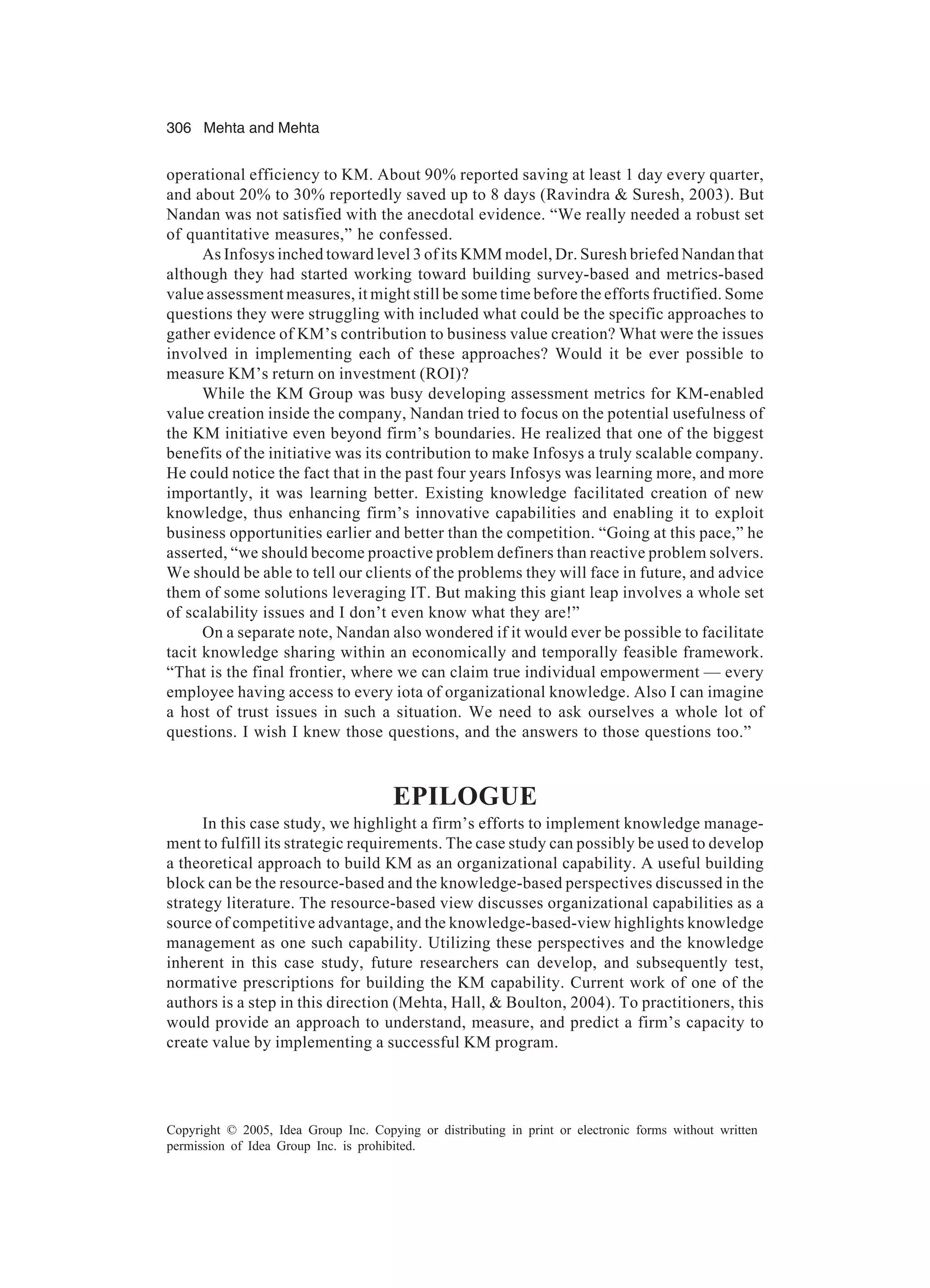 306 Mehta and Mehta
Copyright © 2005, Idea Group Inc. Copying or distributing in print or electronic forms without written
permission of Idea Group Inc. is prohibited.
operational efficiency to KM. About 90% reported saving at least 1 day every quarter,
and about 20% to 30% reportedly saved up to 8 days (Ravindra  Suresh, 2003). But
Nandan was not satisfied with the anecdotal evidence. “We really needed a robust set
of quantitative measures,” he confessed.
As Infosys inched toward level 3 of its KMM model, Dr. Suresh briefed Nandan that
although they had started working toward building survey-based and metrics-based
value assessment measures, it might still be some time before the efforts fructified. Some
questions they were struggling with included what could be the specific approaches to
gather evidence of KM’s contribution to business value creation? What were the issues
involved in implementing each of these approaches? Would it be ever possible to
measure KM’s return on investment (ROI)?
While the KM Group was busy developing assessment metrics for KM-enabled
value creation inside the company, Nandan tried to focus on the potential usefulness of
the KM initiative even beyond firm’s boundaries. He realized that one of the biggest
benefits of the initiative was its contribution to make Infosys a truly scalable company.
He could notice the fact that in the past four years Infosys was learning more, and more
importantly, it was learning better. Existing knowledge facilitated creation of new
knowledge, thus enhancing firm’s innovative capabilities and enabling it to exploit
business opportunities earlier and better than the competition. “Going at this pace,” he
asserted, “we should become proactive problem definers than reactive problem solvers.
We should be able to tell our clients of the problems they will face in future, and advice
them of some solutions leveraging IT. But making this giant leap involves a whole set
of scalability issues and I don’t even know what they are!”
On a separate note, Nandan also wondered if it would ever be possible to facilitate
tacit knowledge sharing within an economically and temporally feasible framework.
“That is the final frontier, where we can claim true individual empowerment — every
employee having access to every iota of organizational knowledge. Also I can imagine
a host of trust issues in such a situation. We need to ask ourselves a whole lot of
questions. I wish I knew those questions, and the answers to those questions too.”
EPILOGUE
In this case study, we highlight a firm’s efforts to implement knowledge manage-
ment to fulfill its strategic requirements. The case study can possibly be used to develop
a theoretical approach to build KM as an organizational capability. A useful building
block can be the resource-based and the knowledge-based perspectives discussed in the
strategy literature. The resource-based view discusses organizational capabilities as a
source of competitive advantage, and the knowledge-based-view highlights knowledge
management as one such capability. Utilizing these perspectives and the knowledge
inherent in this case study, future researchers can develop, and subsequently test,
normative prescriptions for building the KM capability. Current work of one of the
authors is a step in this direction (Mehta, Hall,  Boulton, 2004). To practitioners, this
would provide an approach to understand, measure, and predict a firm’s capacity to
create value by implementing a successful KM program.
 