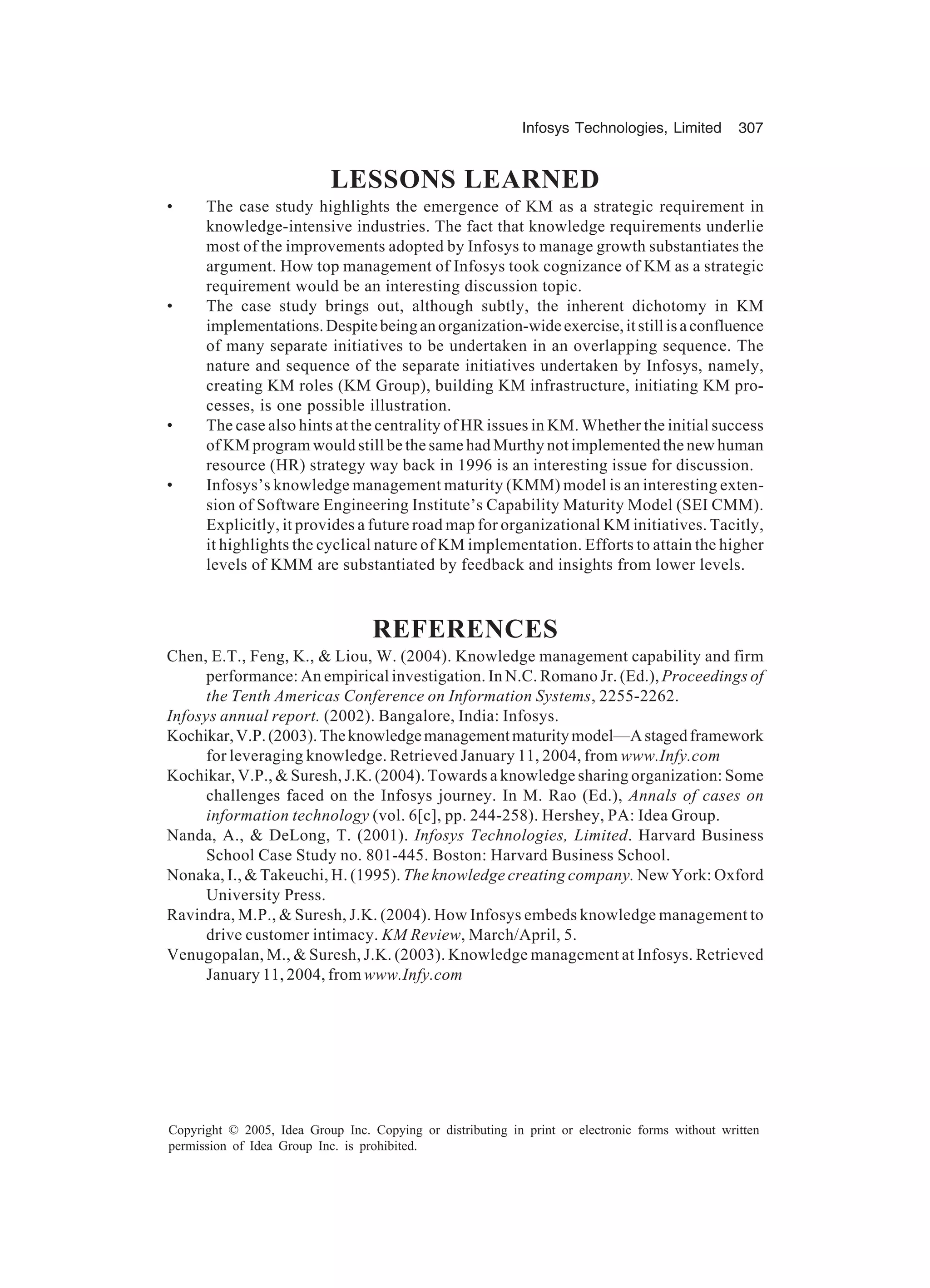Infosys Technologies, Limited 307
Copyright © 2005, Idea Group Inc. Copying or distributing in print or electronic forms without written
permission of Idea Group Inc. is prohibited.
LESSONS LEARNED
• The case study highlights the emergence of KM as a strategic requirement in
knowledge-intensive industries. The fact that knowledge requirements underlie
most of the improvements adopted by Infosys to manage growth substantiates the
argument. How top management of Infosys took cognizance of KM as a strategic
requirement would be an interesting discussion topic.
• The case study brings out, although subtly, the inherent dichotomy in KM
implementations.Despitebeinganorganization-wideexercise,itstillisaconfluence
of many separate initiatives to be undertaken in an overlapping sequence. The
nature and sequence of the separate initiatives undertaken by Infosys, namely,
creating KM roles (KM Group), building KM infrastructure, initiating KM pro-
cesses, is one possible illustration.
• The case also hints at the centrality of HR issues in KM. Whether the initial success
of KM program would still be the same had Murthy not implemented the new human
resource (HR) strategy way back in 1996 is an interesting issue for discussion.
• Infosys’s knowledge management maturity (KMM) model is an interesting exten-
sion of Software Engineering Institute’s Capability Maturity Model (SEI CMM).
Explicitly, it provides a future road map for organizational KM initiatives. Tacitly,
it highlights the cyclical nature of KM implementation. Efforts to attain the higher
levels of KMM are substantiated by feedback and insights from lower levels.
REFERENCES
Chen, E.T., Feng, K.,  Liou, W. (2004). Knowledge management capability and firm
performance: An empirical investigation. In N.C. Romano Jr. (Ed.), Proceedings of
the Tenth Americas Conference on Information Systems, 2255-2262.
Infosys annual report. (2002). Bangalore, India: Infosys.
Kochikar,V.P.(2003).Theknowledgemanagementmaturitymodel—Astagedframework
for leveraging knowledge. Retrieved January 11, 2004, from www.Infy.com
Kochikar, V.P.,  Suresh, J.K. (2004). Towards a knowledge sharing organization: Some
challenges faced on the Infosys journey. In M. Rao (Ed.), Annals of cases on
information technology (vol. 6[c], pp. 244-258). Hershey, PA: Idea Group.
Nanda, A.,  DeLong, T. (2001). Infosys Technologies, Limited. Harvard Business
School Case Study no. 801-445. Boston: Harvard Business School.
Nonaka, I.,  Takeuchi, H. (1995). The knowledge creating company. New York: Oxford
University Press.
Ravindra, M.P.,  Suresh, J.K. (2004). How Infosys embeds knowledge management to
drive customer intimacy. KM Review, March/April, 5.
Venugopalan, M.,  Suresh, J.K. (2003). Knowledge management at Infosys. Retrieved
January 11, 2004, from www.Infy.com
 