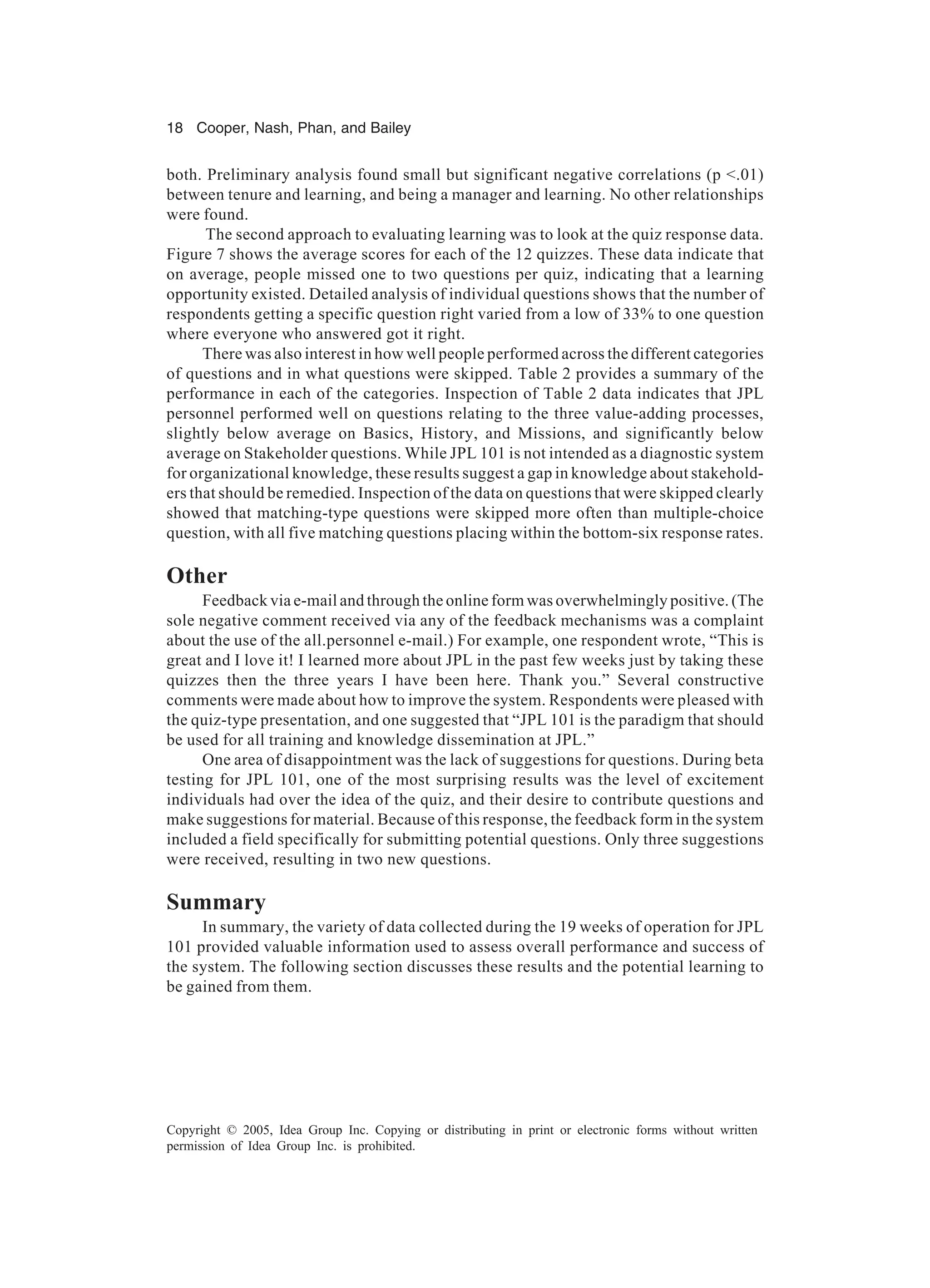 18 Cooper, Nash, Phan, and Bailey
Copyright © 2005, Idea Group Inc. Copying or distributing in print or electronic forms without written
permission of Idea Group Inc. is prohibited.
both. Preliminary analysis found small but significant negative correlations (p <.01)
between tenure and learning, and being a manager and learning. No other relationships
were found.
The second approach to evaluating learning was to look at the quiz response data.
Figure 7 shows the average scores for each of the 12 quizzes. These data indicate that
on average, people missed one to two questions per quiz, indicating that a learning
opportunity existed. Detailed analysis of individual questions shows that the number of
respondents getting a specific question right varied from a low of 33% to one question
where everyone who answered got it right.
There was also interest in how well people performed across the different categories
of questions and in what questions were skipped. Table 2 provides a summary of the
performance in each of the categories. Inspection of Table 2 data indicates that JPL
personnel performed well on questions relating to the three value-adding processes,
slightly below average on Basics, History, and Missions, and significantly below
average on Stakeholder questions. While JPL 101 is not intended as a diagnostic system
for organizational knowledge, these results suggest a gap in knowledge about stakehold-
ers that should be remedied. Inspection of the data on questions that were skipped clearly
showed that matching-type questions were skipped more often than multiple-choice
question, with all five matching questions placing within the bottom-six response rates.
Other
Feedback via e-mail and through the online form was overwhelmingly positive. (The
sole negative comment received via any of the feedback mechanisms was a complaint
about the use of the all.personnel e-mail.) For example, one respondent wrote, “This is
great and I love it! I learned more about JPL in the past few weeks just by taking these
quizzes then the three years I have been here. Thank you.” Several constructive
comments were made about how to improve the system. Respondents were pleased with
the quiz-type presentation, and one suggested that “JPL 101 is the paradigm that should
be used for all training and knowledge dissemination at JPL.”
One area of disappointment was the lack of suggestions for questions. During beta
testing for JPL 101, one of the most surprising results was the level of excitement
individuals had over the idea of the quiz, and their desire to contribute questions and
make suggestions for material. Because of this response, the feedback form in the system
included a field specifically for submitting potential questions. Only three suggestions
were received, resulting in two new questions.
Summary
In summary, the variety of data collected during the 19 weeks of operation for JPL
101 provided valuable information used to assess overall performance and success of
the system. The following section discusses these results and the potential learning to
be gained from them.
 