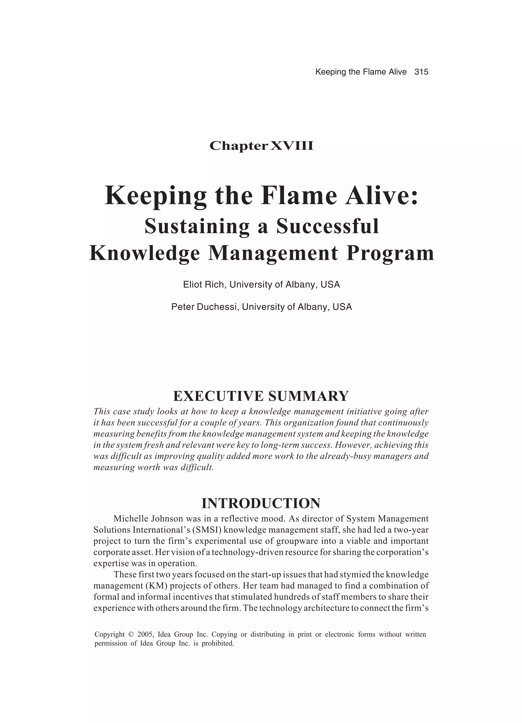 Keeping the Flame Alive 315
Copyright © 2005, Idea Group Inc. Copying or distributing in print or electronic forms without written
permission of Idea Group Inc. is prohibited.
ChapterXVIII
Keeping the Flame Alive:
Sustaining a Successful
Knowledge Management Program
Eliot Rich, University of Albany, USA
Peter Duchessi, University of Albany, USA
EXECUTIVE SUMMARY
This case study looks at how to keep a knowledge management initiative going after
it has been successful for a couple of years. This organization found that continuously
measuring benefits from the knowledge management system and keeping the knowledge
in the system fresh and relevant were key to long-term success. However, achieving this
was difficult as improving quality added more work to the already-busy managers and
measuring worth was difficult.
INTRODUCTION
Michelle Johnson was in a reflective mood. As director of System Management
Solutions International’s (SMSI) knowledge management staff, she had led a two-year
project to turn the firm’s experimental use of groupware into a viable and important
corporate asset. Her vision of a technology-driven resource for sharing the corporation’s
expertise was in operation.
These first two years focused on the start-up issues that had stymied the knowledge
management (KM) projects of others. Her team had managed to find a combination of
formal and informal incentives that stimulated hundreds of staff members to share their
experience with others around the firm. The technology architecture to connect the firm’s
 