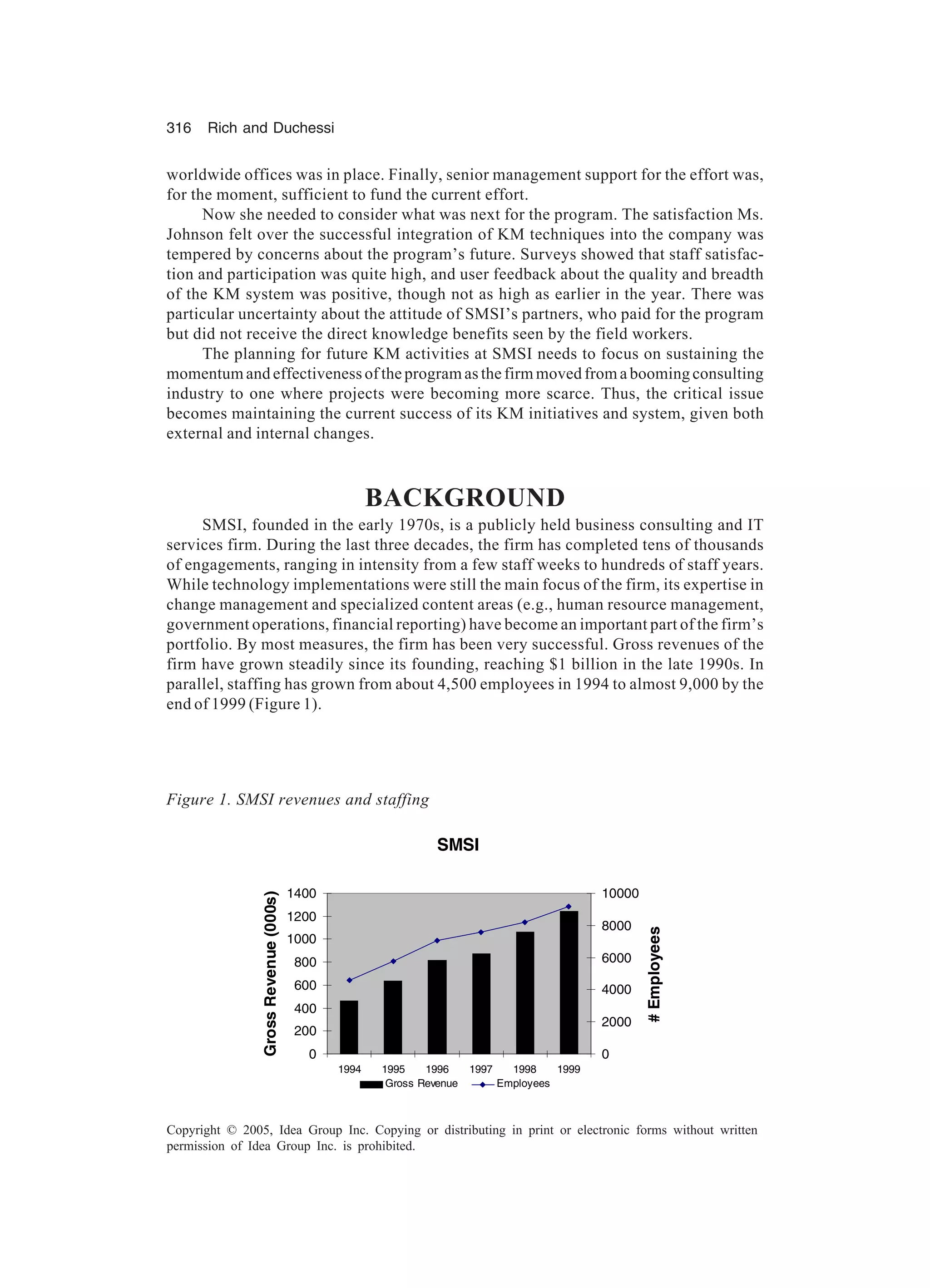 316 Rich and Duchessi
Copyright © 2005, Idea Group Inc. Copying or distributing in print or electronic forms without written
permission of Idea Group Inc. is prohibited.
worldwide offices was in place. Finally, senior management support for the effort was,
for the moment, sufficient to fund the current effort.
Now she needed to consider what was next for the program. The satisfaction Ms.
Johnson felt over the successful integration of KM techniques into the company was
tempered by concerns about the program’s future. Surveys showed that staff satisfac-
tion and participation was quite high, and user feedback about the quality and breadth
of the KM system was positive, though not as high as earlier in the year. There was
particular uncertainty about the attitude of SMSI’s partners, who paid for the program
but did not receive the direct knowledge benefits seen by the field workers.
The planning for future KM activities at SMSI needs to focus on sustaining the
momentum and effectiveness of the program as the firm moved from a booming consulting
industry to one where projects were becoming more scarce. Thus, the critical issue
becomes maintaining the current success of its KM initiatives and system, given both
external and internal changes.
BACKGROUND
SMSI, founded in the early 1970s, is a publicly held business consulting and IT
services firm. During the last three decades, the firm has completed tens of thousands
of engagements, ranging in intensity from a few staff weeks to hundreds of staff years.
While technology implementations were still the main focus of the firm, its expertise in
change management and specialized content areas (e.g., human resource management,
government operations, financial reporting) have become an important part of the firm’s
portfolio. By most measures, the firm has been very successful. Gross revenues of the
firm have grown steadily since its founding, reaching $1 billion in the late 1990s. In
parallel, staffing has grown from about 4,500 employees in 1994 to almost 9,000 by the
end of 1999 (Figure 1).
Figure 1. SMSI revenues and staffing
SMSI
0
200
400
600
800
1000
1200
1400
1994 1995 1996 1997 1998 1999
GrossRevenue(000s)
0
2000
4000
6000
8000
10000
#Employees
Gross Revenue Employees
 