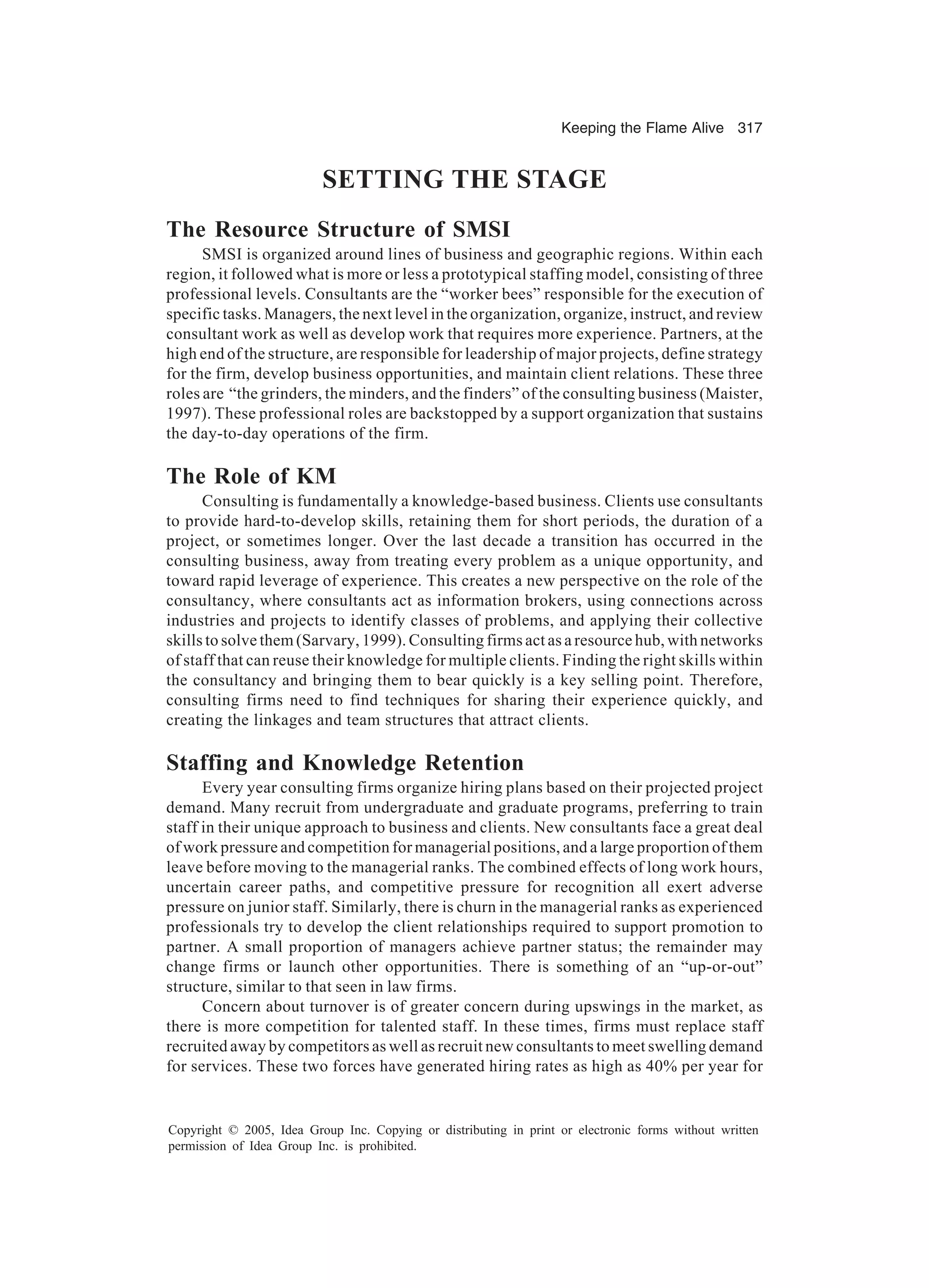 Keeping the Flame Alive 317
Copyright © 2005, Idea Group Inc. Copying or distributing in print or electronic forms without written
permission of Idea Group Inc. is prohibited.
SETTING THE STAGE
The Resource Structure of SMSI
SMSI is organized around lines of business and geographic regions. Within each
region, it followed what is more or less a prototypical staffing model, consisting of three
professional levels. Consultants are the “worker bees” responsible for the execution of
specific tasks. Managers, the next level in the organization, organize, instruct, and review
consultant work as well as develop work that requires more experience. Partners, at the
high end of the structure, are responsible for leadership of major projects, define strategy
for the firm, develop business opportunities, and maintain client relations. These three
roles are “the grinders, the minders, and the finders” of the consulting business (Maister,
1997). These professional roles are backstopped by a support organization that sustains
the day-to-day operations of the firm.
The Role of KM
Consulting is fundamentally a knowledge-based business. Clients use consultants
to provide hard-to-develop skills, retaining them for short periods, the duration of a
project, or sometimes longer. Over the last decade a transition has occurred in the
consulting business, away from treating every problem as a unique opportunity, and
toward rapid leverage of experience. This creates a new perspective on the role of the
consultancy, where consultants act as information brokers, using connections across
industries and projects to identify classes of problems, and applying their collective
skills to solve them (Sarvary, 1999). Consulting firms act as a resource hub, with networks
of staff that can reuse their knowledge for multiple clients. Finding the right skills within
the consultancy and bringing them to bear quickly is a key selling point. Therefore,
consulting firms need to find techniques for sharing their experience quickly, and
creating the linkages and team structures that attract clients.
Staffing and Knowledge Retention
Every year consulting firms organize hiring plans based on their projected project
demand. Many recruit from undergraduate and graduate programs, preferring to train
staff in their unique approach to business and clients. New consultants face a great deal
of work pressure and competition for managerial positions, and a large proportion of them
leave before moving to the managerial ranks. The combined effects of long work hours,
uncertain career paths, and competitive pressure for recognition all exert adverse
pressure on junior staff. Similarly, there is churn in the managerial ranks as experienced
professionals try to develop the client relationships required to support promotion to
partner. A small proportion of managers achieve partner status; the remainder may
change firms or launch other opportunities. There is something of an “up-or-out”
structure, similar to that seen in law firms.
Concern about turnover is of greater concern during upswings in the market, as
there is more competition for talented staff. In these times, firms must replace staff
recruited away by competitors as well as recruit new consultants to meet swelling demand
for services. These two forces have generated hiring rates as high as 40% per year for
 
