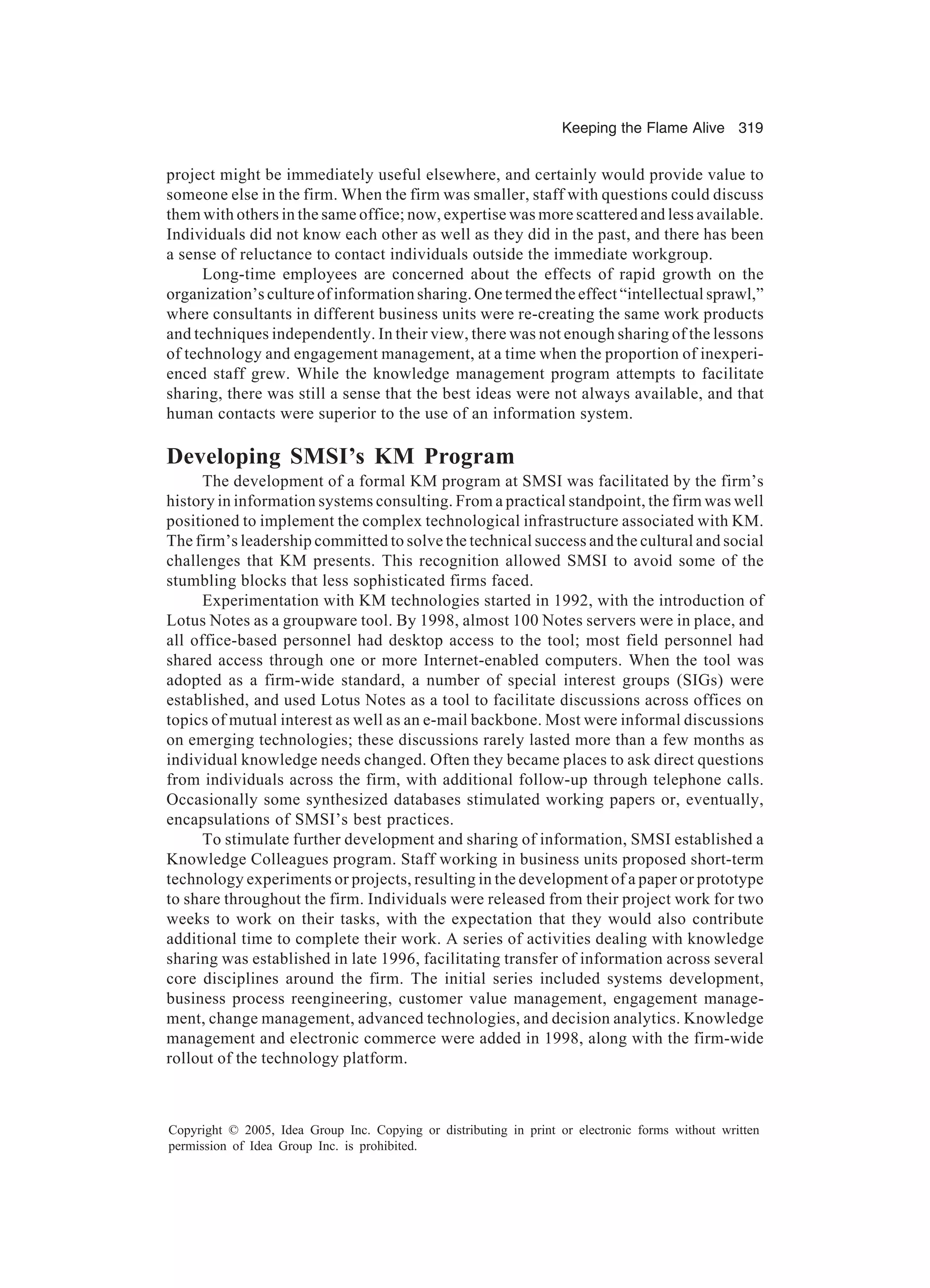 Keeping the Flame Alive 319
Copyright © 2005, Idea Group Inc. Copying or distributing in print or electronic forms without written
permission of Idea Group Inc. is prohibited.
project might be immediately useful elsewhere, and certainly would provide value to
someone else in the firm. When the firm was smaller, staff with questions could discuss
them with others in the same office; now, expertise was more scattered and less available.
Individuals did not know each other as well as they did in the past, and there has been
a sense of reluctance to contact individuals outside the immediate workgroup.
Long-time employees are concerned about the effects of rapid growth on the
organization’s culture of information sharing. One termed the effect “intellectual sprawl,”
where consultants in different business units were re-creating the same work products
and techniques independently. In their view, there was not enough sharing of the lessons
of technology and engagement management, at a time when the proportion of inexperi-
enced staff grew. While the knowledge management program attempts to facilitate
sharing, there was still a sense that the best ideas were not always available, and that
human contacts were superior to the use of an information system.
Developing SMSI’s KM Program
The development of a formal KM program at SMSI was facilitated by the firm’s
history in information systems consulting. From a practical standpoint, the firm was well
positioned to implement the complex technological infrastructure associated with KM.
The firm’s leadership committed to solve the technical success and the cultural and social
challenges that KM presents. This recognition allowed SMSI to avoid some of the
stumbling blocks that less sophisticated firms faced.
Experimentation with KM technologies started in 1992, with the introduction of
Lotus Notes as a groupware tool. By 1998, almost 100 Notes servers were in place, and
all office-based personnel had desktop access to the tool; most field personnel had
shared access through one or more Internet-enabled computers. When the tool was
adopted as a firm-wide standard, a number of special interest groups (SIGs) were
established, and used Lotus Notes as a tool to facilitate discussions across offices on
topics of mutual interest as well as an e-mail backbone. Most were informal discussions
on emerging technologies; these discussions rarely lasted more than a few months as
individual knowledge needs changed. Often they became places to ask direct questions
from individuals across the firm, with additional follow-up through telephone calls.
Occasionally some synthesized databases stimulated working papers or, eventually,
encapsulations of SMSI’s best practices.
To stimulate further development and sharing of information, SMSI established a
Knowledge Colleagues program. Staff working in business units proposed short-term
technology experiments or projects, resulting in the development of a paper or prototype
to share throughout the firm. Individuals were released from their project work for two
weeks to work on their tasks, with the expectation that they would also contribute
additional time to complete their work. A series of activities dealing with knowledge
sharing was established in late 1996, facilitating transfer of information across several
core disciplines around the firm. The initial series included systems development,
business process reengineering, customer value management, engagement manage-
ment, change management, advanced technologies, and decision analytics. Knowledge
management and electronic commerce were added in 1998, along with the firm-wide
rollout of the technology platform.
 