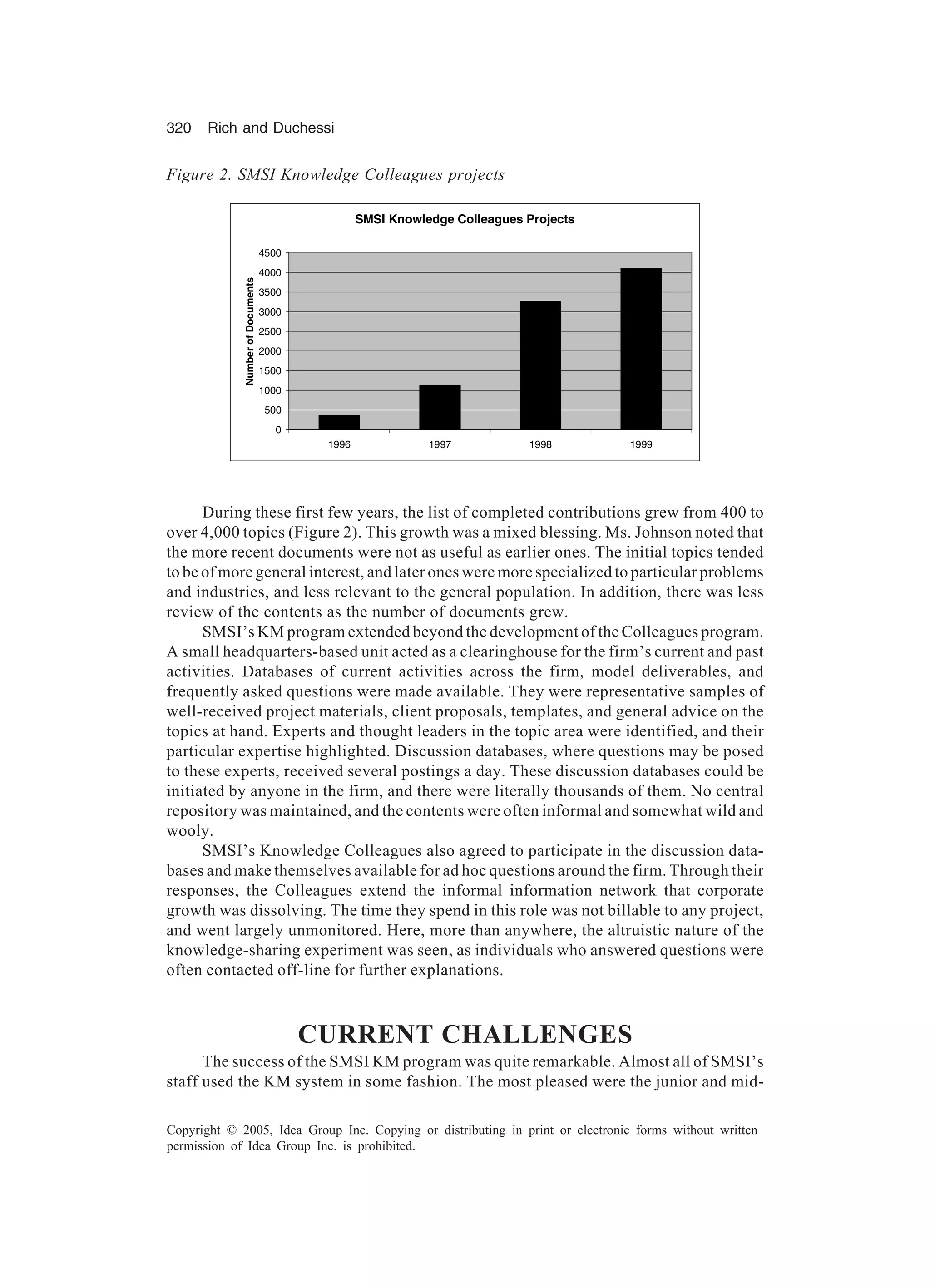 320 Rich and Duchessi
Copyright © 2005, Idea Group Inc. Copying or distributing in print or electronic forms without written
permission of Idea Group Inc. is prohibited.
During these first few years, the list of completed contributions grew from 400 to
over 4,000 topics (Figure 2). This growth was a mixed blessing. Ms. Johnson noted that
the more recent documents were not as useful as earlier ones. The initial topics tended
to be of more general interest, and later ones were more specialized to particular problems
and industries, and less relevant to the general population. In addition, there was less
review of the contents as the number of documents grew.
SMSI’s KM program extended beyond the development of the Colleagues program.
A small headquarters-based unit acted as a clearinghouse for the firm’s current and past
activities. Databases of current activities across the firm, model deliverables, and
frequently asked questions were made available. They were representative samples of
well-received project materials, client proposals, templates, and general advice on the
topics at hand. Experts and thought leaders in the topic area were identified, and their
particular expertise highlighted. Discussion databases, where questions may be posed
to these experts, received several postings a day. These discussion databases could be
initiated by anyone in the firm, and there were literally thousands of them. No central
repository was maintained, and the contents were often informal and somewhat wild and
wooly.
SMSI’s Knowledge Colleagues also agreed to participate in the discussion data-
bases and make themselves available for ad hoc questions around the firm. Through their
responses, the Colleagues extend the informal information network that corporate
growth was dissolving. The time they spend in this role was not billable to any project,
and went largely unmonitored. Here, more than anywhere, the altruistic nature of the
knowledge-sharing experiment was seen, as individuals who answered questions were
often contacted off-line for further explanations.
CURRENT CHALLENGES
The success of the SMSI KM program was quite remarkable. Almost all of SMSI’s
staff used the KM system in some fashion. The most pleased were the junior and mid-
Figure 2. SMSI Knowledge Colleagues projects
SMSI Knowledge Colleagues Projects
0
500
1000
1500
2000
2500
3000
3500
4000
4500
1996 1997 1998 1999
NumberofDocuments
 