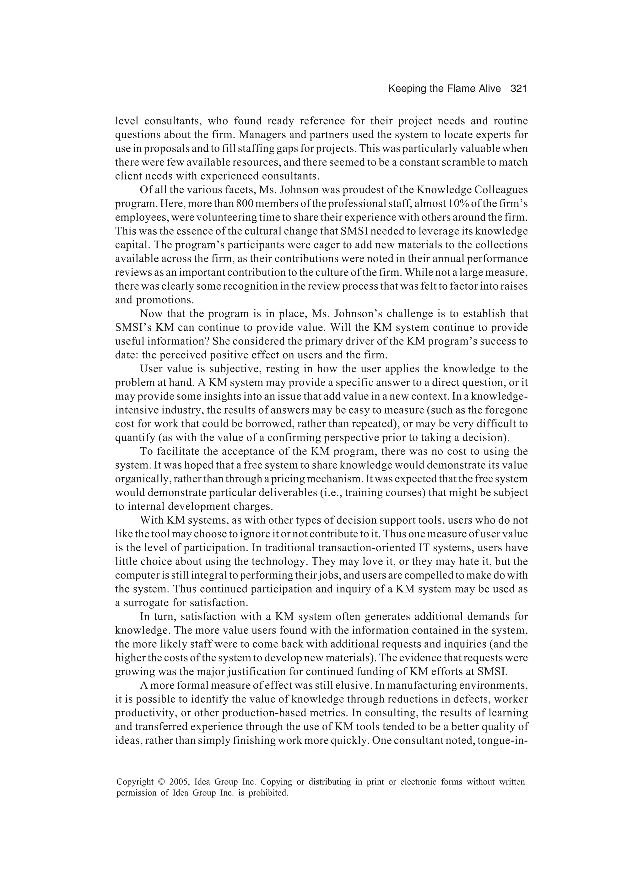 Keeping the Flame Alive 321
Copyright © 2005, Idea Group Inc. Copying or distributing in print or electronic forms without written
permission of Idea Group Inc. is prohibited.
level consultants, who found ready reference for their project needs and routine
questions about the firm. Managers and partners used the system to locate experts for
use in proposals and to fill staffing gaps for projects. This was particularly valuable when
there were few available resources, and there seemed to be a constant scramble to match
client needs with experienced consultants.
Of all the various facets, Ms. Johnson was proudest of the Knowledge Colleagues
program. Here, more than 800 members of the professional staff, almost 10% of the firm’s
employees, were volunteering time to share their experience with others around the firm.
This was the essence of the cultural change that SMSI needed to leverage its knowledge
capital. The program’s participants were eager to add new materials to the collections
available across the firm, as their contributions were noted in their annual performance
reviews as an important contribution to the culture of the firm. While not a large measure,
there was clearly some recognition in the review process that was felt to factor into raises
and promotions.
Now that the program is in place, Ms. Johnson’s challenge is to establish that
SMSI’s KM can continue to provide value. Will the KM system continue to provide
useful information? She considered the primary driver of the KM program’s success to
date: the perceived positive effect on users and the firm.
User value is subjective, resting in how the user applies the knowledge to the
problem at hand. A KM system may provide a specific answer to a direct question, or it
may provide some insights into an issue that add value in a new context. In a knowledge-
intensive industry, the results of answers may be easy to measure (such as the foregone
cost for work that could be borrowed, rather than repeated), or may be very difficult to
quantify (as with the value of a confirming perspective prior to taking a decision).
To facilitate the acceptance of the KM program, there was no cost to using the
system. It was hoped that a free system to share knowledge would demonstrate its value
organically, rather than through a pricing mechanism. It was expected that the free system
would demonstrate particular deliverables (i.e., training courses) that might be subject
to internal development charges.
With KM systems, as with other types of decision support tools, users who do not
like the tool may choose to ignore it or not contribute to it. Thus one measure of user value
is the level of participation. In traditional transaction-oriented IT systems, users have
little choice about using the technology. They may love it, or they may hate it, but the
computer is still integral to performing their jobs, and users are compelled to make do with
the system. Thus continued participation and inquiry of a KM system may be used as
a surrogate for satisfaction.
In turn, satisfaction with a KM system often generates additional demands for
knowledge. The more value users found with the information contained in the system,
the more likely staff were to come back with additional requests and inquiries (and the
higher the costs of the system to develop new materials). The evidence that requests were
growing was the major justification for continued funding of KM efforts at SMSI.
A more formal measure of effect was still elusive. In manufacturing environments,
it is possible to identify the value of knowledge through reductions in defects, worker
productivity, or other production-based metrics. In consulting, the results of learning
and transferred experience through the use of KM tools tended to be a better quality of
ideas, rather than simply finishing work more quickly. One consultant noted, tongue-in-
 