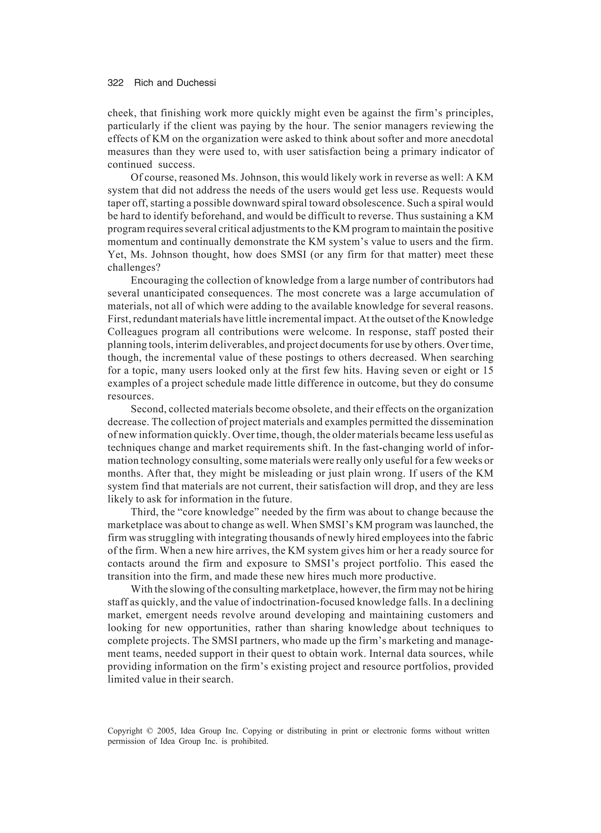 322 Rich and Duchessi
Copyright © 2005, Idea Group Inc. Copying or distributing in print or electronic forms without written
permission of Idea Group Inc. is prohibited.
cheek, that finishing work more quickly might even be against the firm’s principles,
particularly if the client was paying by the hour. The senior managers reviewing the
effects of KM on the organization were asked to think about softer and more anecdotal
measures than they were used to, with user satisfaction being a primary indicator of
continued success.
Of course, reasoned Ms. Johnson, this would likely work in reverse as well: A KM
system that did not address the needs of the users would get less use. Requests would
taper off, starting a possible downward spiral toward obsolescence. Such a spiral would
be hard to identify beforehand, and would be difficult to reverse. Thus sustaining a KM
program requires several critical adjustments to the KM program to maintain the positive
momentum and continually demonstrate the KM system’s value to users and the firm.
Yet, Ms. Johnson thought, how does SMSI (or any firm for that matter) meet these
challenges?
Encouraging the collection of knowledge from a large number of contributors had
several unanticipated consequences. The most concrete was a large accumulation of
materials, not all of which were adding to the available knowledge for several reasons.
First, redundant materials have little incremental impact. At the outset of the Knowledge
Colleagues program all contributions were welcome. In response, staff posted their
planning tools, interim deliverables, and project documents for use by others. Over time,
though, the incremental value of these postings to others decreased. When searching
for a topic, many users looked only at the first few hits. Having seven or eight or 15
examples of a project schedule made little difference in outcome, but they do consume
resources.
Second, collected materials become obsolete, and their effects on the organization
decrease. The collection of project materials and examples permitted the dissemination
of new information quickly. Over time, though, the older materials became less useful as
techniques change and market requirements shift. In the fast-changing world of infor-
mation technology consulting, some materials were really only useful for a few weeks or
months. After that, they might be misleading or just plain wrong. If users of the KM
system find that materials are not current, their satisfaction will drop, and they are less
likely to ask for information in the future.
Third, the “core knowledge” needed by the firm was about to change because the
marketplace was about to change as well. When SMSI’s KM program was launched, the
firm was struggling with integrating thousands of newly hired employees into the fabric
of the firm. When a new hire arrives, the KM system gives him or her a ready source for
contacts around the firm and exposure to SMSI’s project portfolio. This eased the
transition into the firm, and made these new hires much more productive.
With the slowing of the consulting marketplace, however, the firm may not be hiring
staff as quickly, and the value of indoctrination-focused knowledge falls. In a declining
market, emergent needs revolve around developing and maintaining customers and
looking for new opportunities, rather than sharing knowledge about techniques to
complete projects. The SMSI partners, who made up the firm’s marketing and manage-
ment teams, needed support in their quest to obtain work. Internal data sources, while
providing information on the firm’s existing project and resource portfolios, provided
limited value in their search.
 