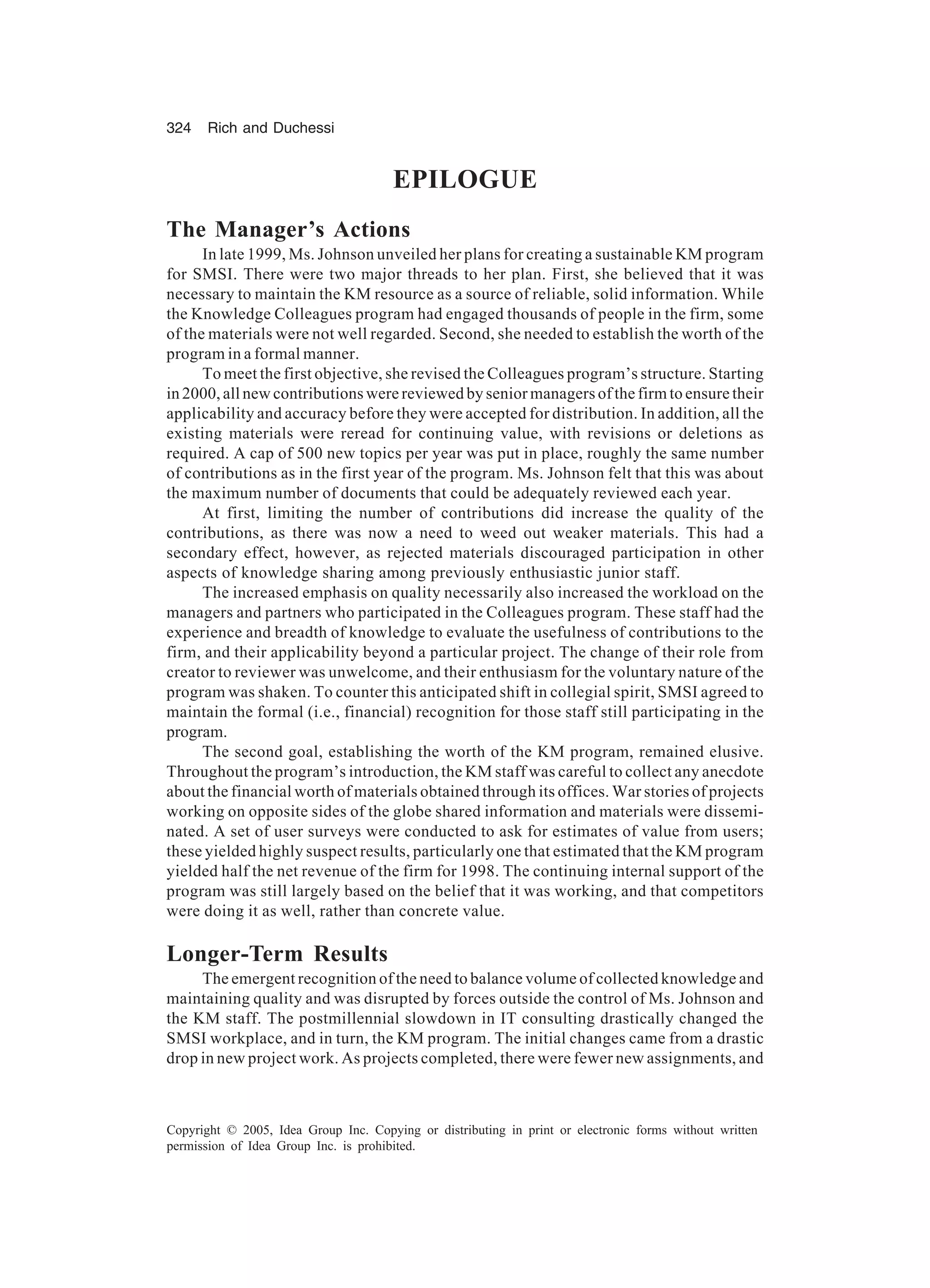324 Rich and Duchessi
Copyright © 2005, Idea Group Inc. Copying or distributing in print or electronic forms without written
permission of Idea Group Inc. is prohibited.
EPILOGUE
The Manager’s Actions
In late 1999, Ms. Johnson unveiled her plans for creating a sustainable KM program
for SMSI. There were two major threads to her plan. First, she believed that it was
necessary to maintain the KM resource as a source of reliable, solid information. While
the Knowledge Colleagues program had engaged thousands of people in the firm, some
of the materials were not well regarded. Second, she needed to establish the worth of the
program in a formal manner.
To meet the first objective, she revised the Colleagues program’s structure. Starting
in 2000, all new contributions were reviewed by senior managers of the firm to ensure their
applicability and accuracy before they were accepted for distribution. In addition, all the
existing materials were reread for continuing value, with revisions or deletions as
required. A cap of 500 new topics per year was put in place, roughly the same number
of contributions as in the first year of the program. Ms. Johnson felt that this was about
the maximum number of documents that could be adequately reviewed each year.
At first, limiting the number of contributions did increase the quality of the
contributions, as there was now a need to weed out weaker materials. This had a
secondary effect, however, as rejected materials discouraged participation in other
aspects of knowledge sharing among previously enthusiastic junior staff.
The increased emphasis on quality necessarily also increased the workload on the
managers and partners who participated in the Colleagues program. These staff had the
experience and breadth of knowledge to evaluate the usefulness of contributions to the
firm, and their applicability beyond a particular project. The change of their role from
creator to reviewer was unwelcome, and their enthusiasm for the voluntary nature of the
program was shaken. To counter this anticipated shift in collegial spirit, SMSI agreed to
maintain the formal (i.e., financial) recognition for those staff still participating in the
program.
The second goal, establishing the worth of the KM program, remained elusive.
Throughout the program’s introduction, the KM staff was careful to collect any anecdote
about the financial worth of materials obtained through its offices. War stories of projects
working on opposite sides of the globe shared information and materials were dissemi-
nated. A set of user surveys were conducted to ask for estimates of value from users;
these yielded highly suspect results, particularly one that estimated that the KM program
yielded half the net revenue of the firm for 1998. The continuing internal support of the
program was still largely based on the belief that it was working, and that competitors
were doing it as well, rather than concrete value.
Longer-Term Results
The emergent recognition of the need to balance volume of collected knowledge and
maintaining quality and was disrupted by forces outside the control of Ms. Johnson and
the KM staff. The postmillennial slowdown in IT consulting drastically changed the
SMSI workplace, and in turn, the KM program. The initial changes came from a drastic
drop in new project work. As projects completed, there were fewer new assignments, and
 