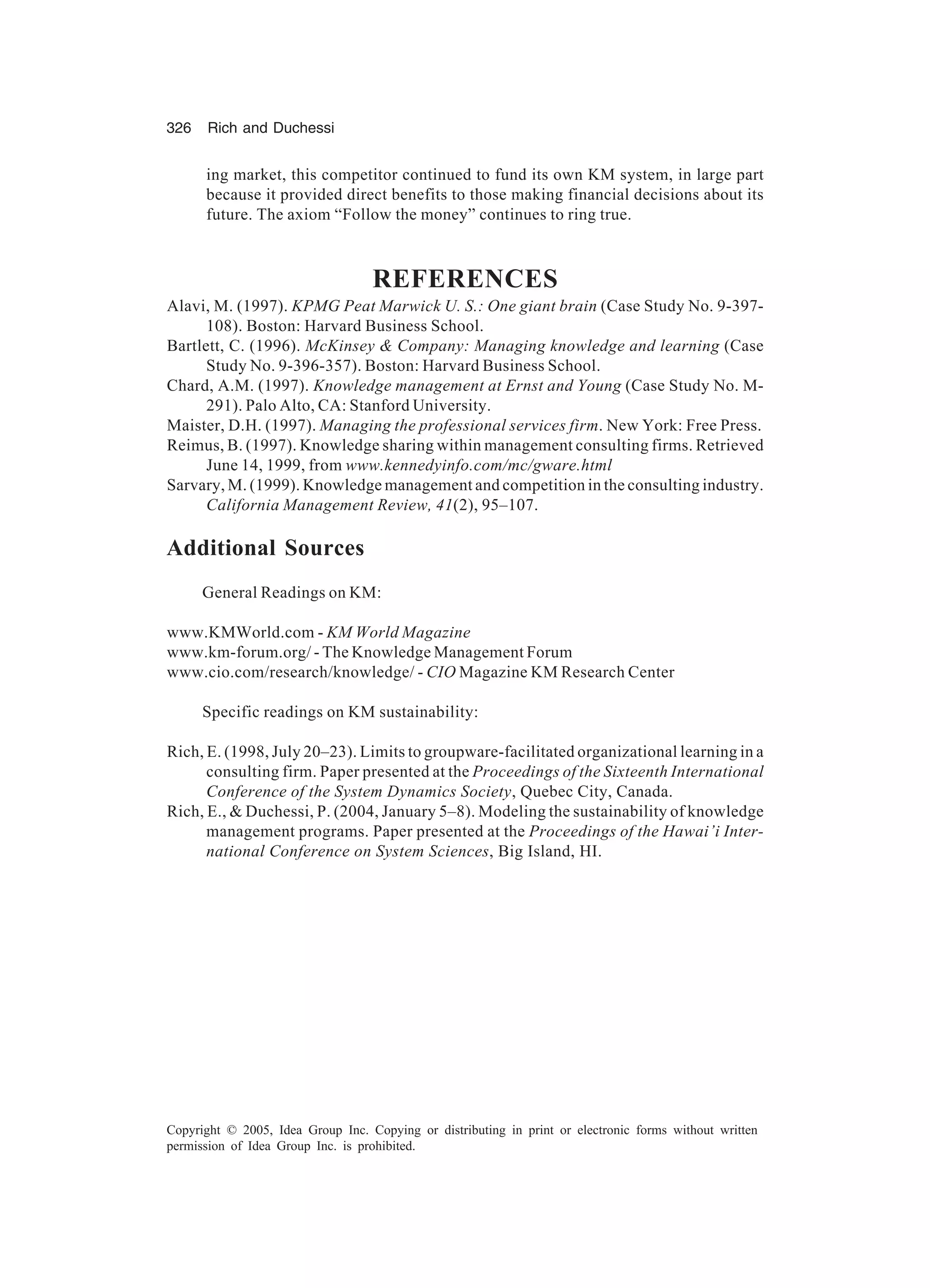 326 Rich and Duchessi
Copyright © 2005, Idea Group Inc. Copying or distributing in print or electronic forms without written
permission of Idea Group Inc. is prohibited.
ing market, this competitor continued to fund its own KM system, in large part
because it provided direct benefits to those making financial decisions about its
future. The axiom “Follow the money” continues to ring true.
REFERENCES
Alavi, M. (1997). KPMG Peat Marwick U. S.: One giant brain (Case Study No. 9-397-
108). Boston: Harvard Business School.
Bartlett, C. (1996). McKinsey  Company: Managing knowledge and learning (Case
Study No. 9-396-357). Boston: Harvard Business School.
Chard, A.M. (1997). Knowledge management at Ernst and Young (Case Study No. M-
291). Palo Alto, CA: Stanford University.
Maister, D.H. (1997). Managing the professional services firm. New York: Free Press.
Reimus, B. (1997). Knowledge sharing within management consulting firms. Retrieved
June 14, 1999, from www.kennedyinfo.com/mc/gware.html
Sarvary, M. (1999). Knowledge management and competition in the consulting industry.
California Management Review, 41(2), 95–107.
Additional Sources
General Readings on KM:
www.KMWorld.com - KM World Magazine
www.km-forum.org/ - The Knowledge Management Forum
www.cio.com/research/knowledge/ - CIO Magazine KM Research Center
Specific readings on KM sustainability:
Rich, E. (1998, July 20–23). Limits to groupware-facilitated organizational learning in a
consulting firm. Paper presented at the Proceedings of the Sixteenth International
Conference of the System Dynamics Society, Quebec City, Canada.
Rich, E.,  Duchessi, P. (2004, January 5–8). Modeling the sustainability of knowledge
management programs. Paper presented at the Proceedings of the Hawai’i Inter-
national Conference on System Sciences, Big Island, HI.
 