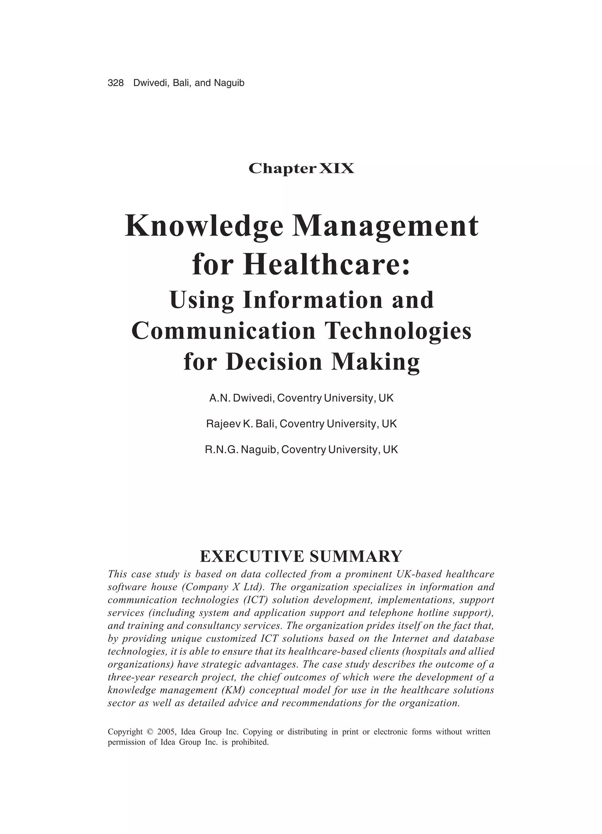 328 Dwivedi, Bali, and Naguib
Copyright © 2005, Idea Group Inc. Copying or distributing in print or electronic forms without written
permission of Idea Group Inc. is prohibited.
ChapterXIX
Knowledge Management
for Healthcare:
Using Information and
Communication Technologies
for Decision Making
A.N. Dwivedi, Coventry University, UK
Rajeev K. Bali, Coventry University, UK
R.N.G. Naguib, Coventry University, UK
EXECUTIVE SUMMARY
This case study is based on data collected from a prominent UK-based healthcare
software house (Company X Ltd). The organization specializes in information and
communication technologies (ICT) solution development, implementations, support
services (including system and application support and telephone hotline support),
and training and consultancy services. The organization prides itself on the fact that,
by providing unique customized ICT solutions based on the Internet and database
technologies, it is able to ensure that its healthcare-based clients (hospitals and allied
organizations) have strategic advantages. The case study describes the outcome of a
three-year research project, the chief outcomes of which were the development of a
knowledge management (KM) conceptual model for use in the healthcare solutions
sector as well as detailed advice and recommendations for the organization.
 