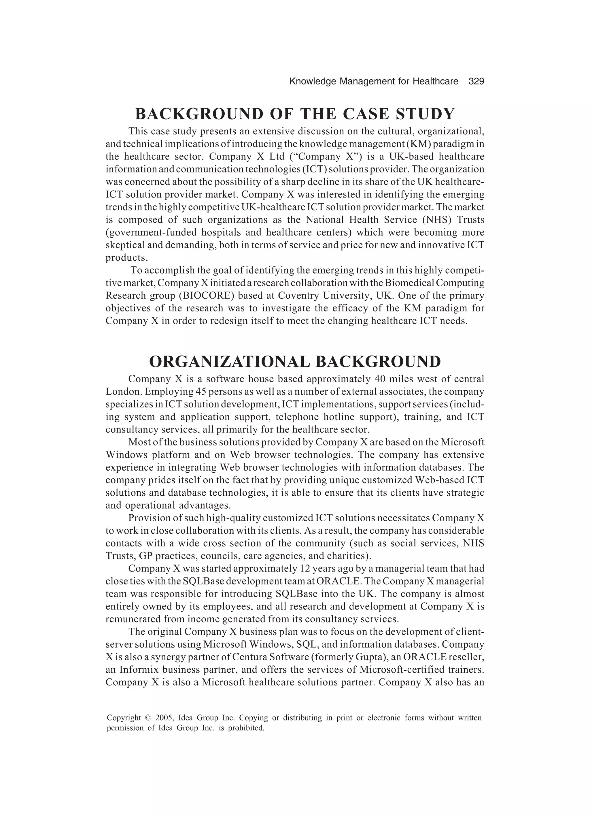 Knowledge Management for Healthcare 329
Copyright © 2005, Idea Group Inc. Copying or distributing in print or electronic forms without written
permission of Idea Group Inc. is prohibited.
BACKGROUND OF THE CASE STUDY
This case study presents an extensive discussion on the cultural, organizational,
and technical implications of introducing the knowledge management (KM) paradigm in
the healthcare sector. Company X Ltd (“Company X”) is a UK-based healthcare
information and communication technologies (ICT) solutions provider. The organization
was concerned about the possibility of a sharp decline in its share of the UK healthcare-
ICT solution provider market. Company X was interested in identifying the emerging
trends in the highly competitive UK-healthcare ICT solution provider market. The market
is composed of such organizations as the National Health Service (NHS) Trusts
(government-funded hospitals and healthcare centers) which were becoming more
skeptical and demanding, both in terms of service and price for new and innovative ICT
products.
To accomplish the goal of identifying the emerging trends in this highly competi-
tivemarket,CompanyXinitiatedaresearchcollaborationwiththeBiomedicalComputing
Research group (BIOCORE) based at Coventry University, UK. One of the primary
objectives of the research was to investigate the efficacy of the KM paradigm for
Company X in order to redesign itself to meet the changing healthcare ICT needs.
ORGANIZATIONAL BACKGROUND
Company X is a software house based approximately 40 miles west of central
London. Employing 45 persons as well as a number of external associates, the company
specializes in ICT solution development, ICT implementations, support services (includ-
ing system and application support, telephone hotline support), training, and ICT
consultancy services, all primarily for the healthcare sector.
Most of the business solutions provided by Company X are based on the Microsoft
Windows platform and on Web browser technologies. The company has extensive
experience in integrating Web browser technologies with information databases. The
company prides itself on the fact that by providing unique customized Web-based ICT
solutions and database technologies, it is able to ensure that its clients have strategic
and operational advantages.
Provision of such high-quality customized ICT solutions necessitates Company X
to work in close collaboration with its clients. As a result, the company has considerable
contacts with a wide cross section of the community (such as social services, NHS
Trusts, GP practices, councils, care agencies, and charities).
Company X was started approximately 12 years ago by a managerial team that had
close ties with the SQLBase development team at ORACLE. The Company X managerial
team was responsible for introducing SQLBase into the UK. The company is almost
entirely owned by its employees, and all research and development at Company X is
remunerated from income generated from its consultancy services.
The original Company X business plan was to focus on the development of client-
server solutions using Microsoft Windows, SQL, and information databases. Company
X is also a synergy partner of Centura Software (formerly Gupta), an ORACLE reseller,
an Informix business partner, and offers the services of Microsoft-certified trainers.
Company X is also a Microsoft healthcare solutions partner. Company X also has an
 