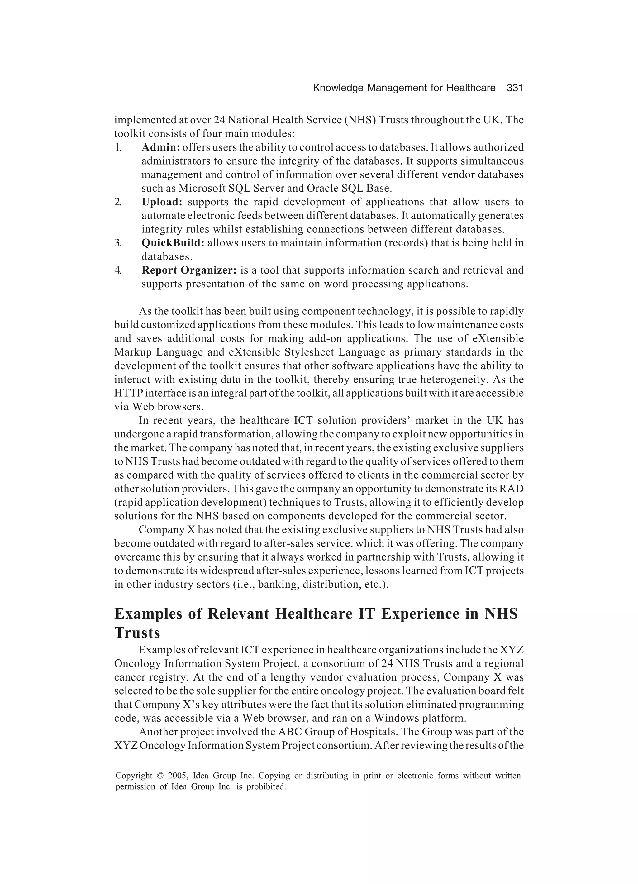 Knowledge Management for Healthcare 331
Copyright © 2005, Idea Group Inc. Copying or distributing in print or electronic forms without written
permission of Idea Group Inc. is prohibited.
implemented at over 24 National Health Service (NHS) Trusts throughout the UK. The
toolkit consists of four main modules:
1. Admin: offers users the ability to control access to databases. It allows authorized
administrators to ensure the integrity of the databases. It supports simultaneous
management and control of information over several different vendor databases
such as Microsoft SQL Server and Oracle SQL Base.
2. Upload: supports the rapid development of applications that allow users to
automate electronic feeds between different databases. It automatically generates
integrity rules whilst establishing connections between different databases.
3. QuickBuild: allows users to maintain information (records) that is being held in
databases.
4. Report Organizer: is a tool that supports information search and retrieval and
supports presentation of the same on word processing applications.
As the toolkit has been built using component technology, it is possible to rapidly
build customized applications from these modules. This leads to low maintenance costs
and saves additional costs for making add-on applications. The use of eXtensible
Markup Language and eXtensible Stylesheet Language as primary standards in the
development of the toolkit ensures that other software applications have the ability to
interact with existing data in the toolkit, thereby ensuring true heterogeneity. As the
HTTP interface is an integral part of the toolkit, all applications built with it are accessible
via Web browsers.
In recent years, the healthcare ICT solution providers’ market in the UK has
undergone a rapid transformation, allowing the company to exploit new opportunities in
the market. The company has noted that, in recent years, the existing exclusive suppliers
to NHS Trusts had become outdated with regard to the quality of services offered to them
as compared with the quality of services offered to clients in the commercial sector by
other solution providers. This gave the company an opportunity to demonstrate its RAD
(rapid application development) techniques to Trusts, allowing it to efficiently develop
solutions for the NHS based on components developed for the commercial sector.
Company X has noted that the existing exclusive suppliers to NHS Trusts had also
become outdated with regard to after-sales service, which it was offering. The company
overcame this by ensuring that it always worked in partnership with Trusts, allowing it
to demonstrate its widespread after-sales experience, lessons learned from ICT projects
in other industry sectors (i.e., banking, distribution, etc.).
Examples of Relevant Healthcare IT Experience in NHS
Trusts
Examples of relevant ICT experience in healthcare organizations include the XYZ
Oncology Information System Project, a consortium of 24 NHS Trusts and a regional
cancer registry. At the end of a lengthy vendor evaluation process, Company X was
selected to be the sole supplier for the entire oncology project. The evaluation board felt
that Company X’s key attributes were the fact that its solution eliminated programming
code, was accessible via a Web browser, and ran on a Windows platform.
Another project involved the ABC Group of Hospitals. The Group was part of the
XYZ Oncology Information System Project consortium. After reviewing the results of the
 