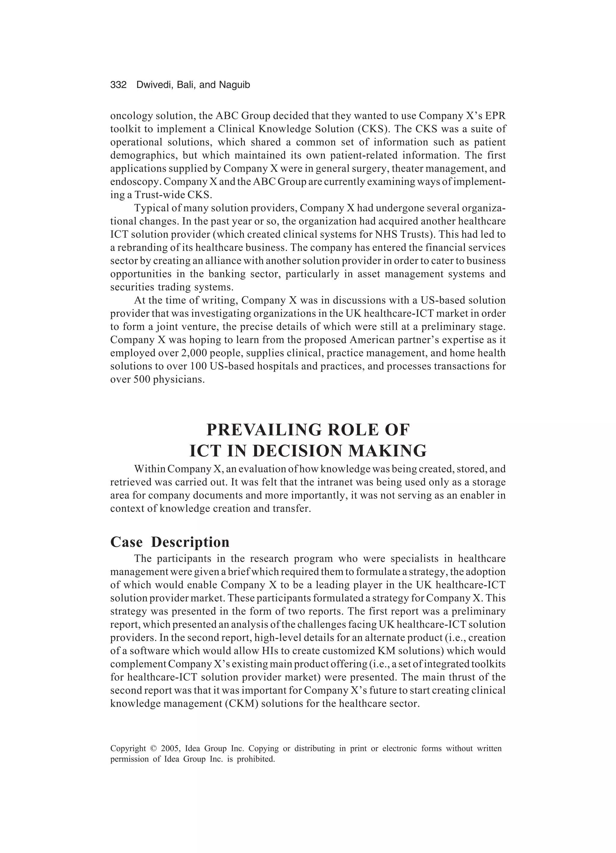 332 Dwivedi, Bali, and Naguib
Copyright © 2005, Idea Group Inc. Copying or distributing in print or electronic forms without written
permission of Idea Group Inc. is prohibited.
oncology solution, the ABC Group decided that they wanted to use Company X’s EPR
toolkit to implement a Clinical Knowledge Solution (CKS). The CKS was a suite of
operational solutions, which shared a common set of information such as patient
demographics, but which maintained its own patient-related information. The first
applications supplied by Company X were in general surgery, theater management, and
endoscopy. Company X and the ABC Group are currently examining ways of implement-
ing a Trust-wide CKS.
Typical of many solution providers, Company X had undergone several organiza-
tional changes. In the past year or so, the organization had acquired another healthcare
ICT solution provider (which created clinical systems for NHS Trusts). This had led to
a rebranding of its healthcare business. The company has entered the financial services
sector by creating an alliance with another solution provider in order to cater to business
opportunities in the banking sector, particularly in asset management systems and
securities trading systems.
At the time of writing, Company X was in discussions with a US-based solution
provider that was investigating organizations in the UK healthcare-ICT market in order
to form a joint venture, the precise details of which were still at a preliminary stage.
Company X was hoping to learn from the proposed American partner’s expertise as it
employed over 2,000 people, supplies clinical, practice management, and home health
solutions to over 100 US-based hospitals and practices, and processes transactions for
over 500 physicians.
PREVAILING ROLE OF
ICT IN DECISION MAKING
Within Company X, an evaluation of how knowledge was being created, stored, and
retrieved was carried out. It was felt that the intranet was being used only as a storage
area for company documents and more importantly, it was not serving as an enabler in
context of knowledge creation and transfer.
Case Description
The participants in the research program who were specialists in healthcare
management were given a brief which required them to formulate a strategy, the adoption
of which would enable Company X to be a leading player in the UK healthcare-ICT
solution provider market. These participants formulated a strategy for Company X. This
strategy was presented in the form of two reports. The first report was a preliminary
report, which presented an analysis of the challenges facing UK healthcare-ICT solution
providers. In the second report, high-level details for an alternate product (i.e., creation
of a software which would allow HIs to create customized KM solutions) which would
complement Company X’s existing main product offering (i.e., a set of integrated toolkits
for healthcare-ICT solution provider market) were presented. The main thrust of the
second report was that it was important for Company X’s future to start creating clinical
knowledge management (CKM) solutions for the healthcare sector.
 