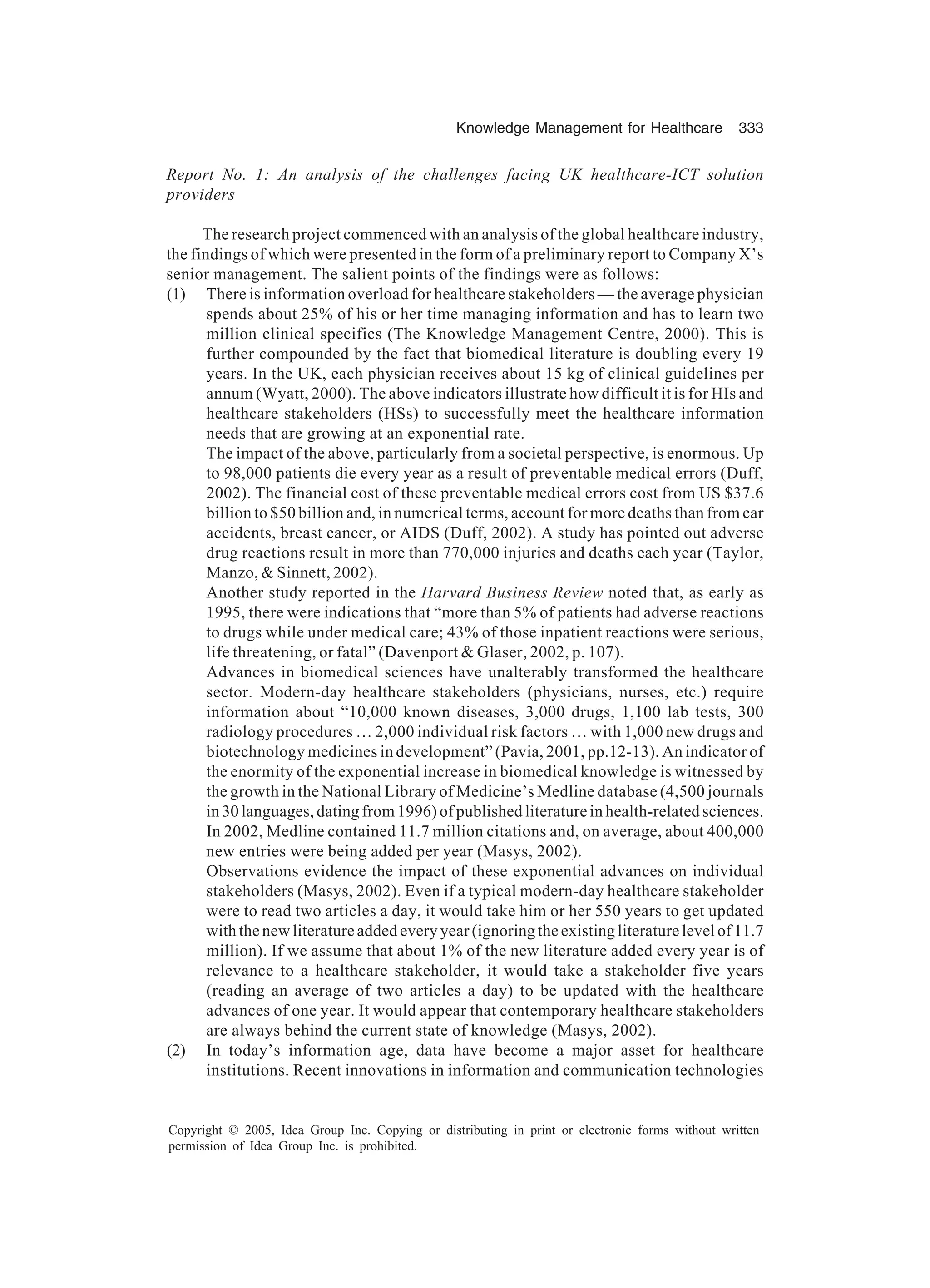 Knowledge Management for Healthcare 333
Copyright © 2005, Idea Group Inc. Copying or distributing in print or electronic forms without written
permission of Idea Group Inc. is prohibited.
Report No. 1: An analysis of the challenges facing UK healthcare-ICT solution
providers
The research project commenced with an analysis of the global healthcare industry,
the findings of which were presented in the form of a preliminary report to Company X’s
senior management. The salient points of the findings were as follows:
(1) There is information overload for healthcare stakeholders — the average physician
spends about 25% of his or her time managing information and has to learn two
million clinical specifics (The Knowledge Management Centre, 2000). This is
further compounded by the fact that biomedical literature is doubling every 19
years. In the UK, each physician receives about 15 kg of clinical guidelines per
annum (Wyatt, 2000). The above indicators illustrate how difficult it is for HIs and
healthcare stakeholders (HSs) to successfully meet the healthcare information
needs that are growing at an exponential rate.
The impact of the above, particularly from a societal perspective, is enormous. Up
to 98,000 patients die every year as a result of preventable medical errors (Duff,
2002). The financial cost of these preventable medical errors cost from US $37.6
billion to $50 billion and, in numerical terms, account for more deaths than from car
accidents, breast cancer, or AIDS (Duff, 2002). A study has pointed out adverse
drug reactions result in more than 770,000 injuries and deaths each year (Taylor,
Manzo,  Sinnett, 2002).
Another study reported in the Harvard Business Review noted that, as early as
1995, there were indications that “more than 5% of patients had adverse reactions
to drugs while under medical care; 43% of those inpatient reactions were serious,
life threatening, or fatal” (Davenport  Glaser, 2002, p. 107).
Advances in biomedical sciences have unalterably transformed the healthcare
sector. Modern-day healthcare stakeholders (physicians, nurses, etc.) require
information about “10,000 known diseases, 3,000 drugs, 1,100 lab tests, 300
radiology procedures … 2,000 individual risk factors … with 1,000 new drugs and
biotechnology medicines in development” (Pavia, 2001, pp.12-13). An indicator of
the enormity of the exponential increase in biomedical knowledge is witnessed by
the growth in the National Library of Medicine’s Medline database (4,500 journals
in 30 languages, dating from 1996) of published literature in health-related sciences.
In 2002, Medline contained 11.7 million citations and, on average, about 400,000
new entries were being added per year (Masys, 2002).
Observations evidence the impact of these exponential advances on individual
stakeholders (Masys, 2002). Even if a typical modern-day healthcare stakeholder
were to read two articles a day, it would take him or her 550 years to get updated
with the new literature added every year (ignoring the existing literature level of 11.7
million). If we assume that about 1% of the new literature added every year is of
relevance to a healthcare stakeholder, it would take a stakeholder five years
(reading an average of two articles a day) to be updated with the healthcare
advances of one year. It would appear that contemporary healthcare stakeholders
are always behind the current state of knowledge (Masys, 2002).
(2) In today’s information age, data have become a major asset for healthcare
institutions. Recent innovations in information and communication technologies
 