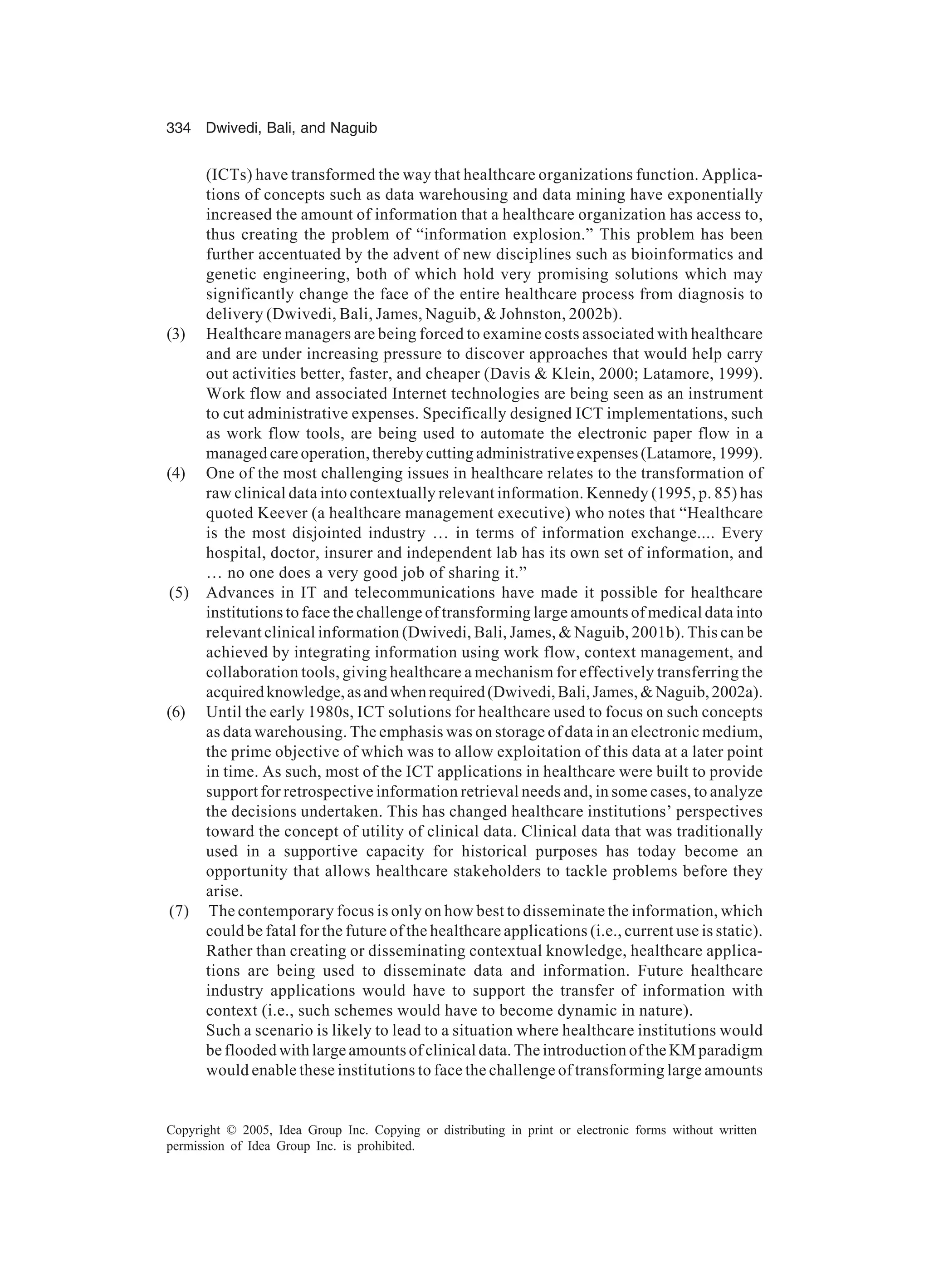 334 Dwivedi, Bali, and Naguib
Copyright © 2005, Idea Group Inc. Copying or distributing in print or electronic forms without written
permission of Idea Group Inc. is prohibited.
(ICTs) have transformed the way that healthcare organizations function. Applica-
tions of concepts such as data warehousing and data mining have exponentially
increased the amount of information that a healthcare organization has access to,
thus creating the problem of “information explosion.” This problem has been
further accentuated by the advent of new disciplines such as bioinformatics and
genetic engineering, both of which hold very promising solutions which may
significantly change the face of the entire healthcare process from diagnosis to
delivery (Dwivedi, Bali, James, Naguib,  Johnston, 2002b).
(3) Healthcare managers are being forced to examine costs associated with healthcare
and are under increasing pressure to discover approaches that would help carry
out activities better, faster, and cheaper (Davis  Klein, 2000; Latamore, 1999).
Work flow and associated Internet technologies are being seen as an instrument
to cut administrative expenses. Specifically designed ICT implementations, such
as work flow tools, are being used to automate the electronic paper flow in a
managed care operation, thereby cutting administrative expenses (Latamore, 1999).
(4) One of the most challenging issues in healthcare relates to the transformation of
raw clinical data into contextually relevant information. Kennedy (1995, p. 85) has
quoted Keever (a healthcare management executive) who notes that “Healthcare
is the most disjointed industry … in terms of information exchange.... Every
hospital, doctor, insurer and independent lab has its own set of information, and
… no one does a very good job of sharing it.”
(5) Advances in IT and telecommunications have made it possible for healthcare
institutions to face the challenge of transforming large amounts of medical data into
relevant clinical information (Dwivedi, Bali, James,  Naguib, 2001b). This can be
achieved by integrating information using work flow, context management, and
collaboration tools, giving healthcare a mechanism for effectively transferring the
acquiredknowledge,asandwhenrequired(Dwivedi,Bali,James,Naguib,2002a).
(6) Until the early 1980s, ICT solutions for healthcare used to focus on such concepts
as data warehousing. The emphasis was on storage of data in an electronic medium,
the prime objective of which was to allow exploitation of this data at a later point
in time. As such, most of the ICT applications in healthcare were built to provide
support for retrospective information retrieval needs and, in some cases, to analyze
the decisions undertaken. This has changed healthcare institutions’ perspectives
toward the concept of utility of clinical data. Clinical data that was traditionally
used in a supportive capacity for historical purposes has today become an
opportunity that allows healthcare stakeholders to tackle problems before they
arise.
(7) The contemporary focus is only on how best to disseminate the information, which
could be fatal for the future of the healthcare applications (i.e., current use is static).
Rather than creating or disseminating contextual knowledge, healthcare applica-
tions are being used to disseminate data and information. Future healthcare
industry applications would have to support the transfer of information with
context (i.e., such schemes would have to become dynamic in nature).
Such a scenario is likely to lead to a situation where healthcare institutions would
be flooded with large amounts of clinical data. The introduction of the KM paradigm
would enable these institutions to face the challenge of transforming large amounts
 