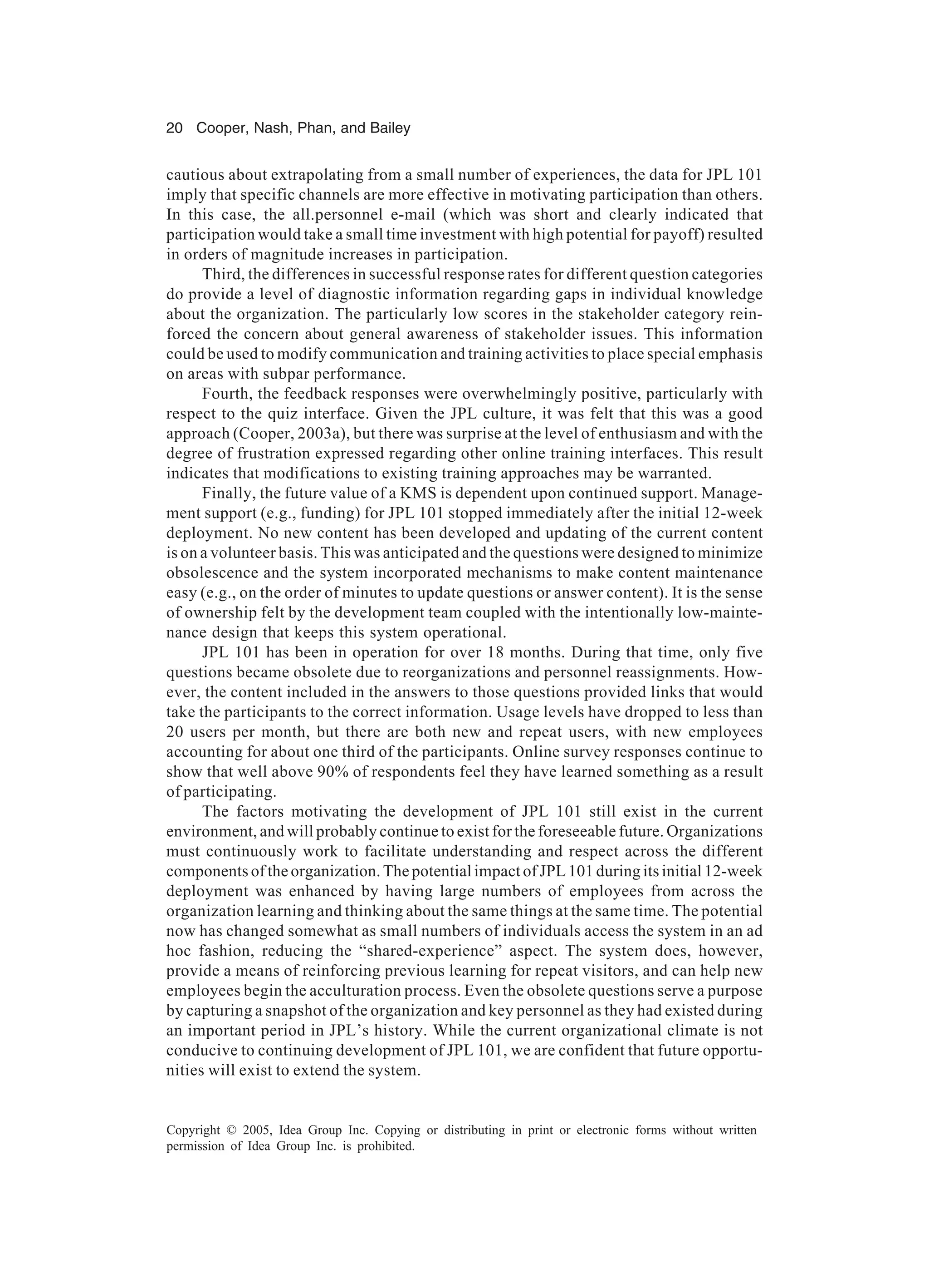 20 Cooper, Nash, Phan, and Bailey
Copyright © 2005, Idea Group Inc. Copying or distributing in print or electronic forms without written
permission of Idea Group Inc. is prohibited.
cautious about extrapolating from a small number of experiences, the data for JPL 101
imply that specific channels are more effective in motivating participation than others.
In this case, the all.personnel e-mail (which was short and clearly indicated that
participation would take a small time investment with high potential for payoff) resulted
in orders of magnitude increases in participation.
Third, the differences in successful response rates for different question categories
do provide a level of diagnostic information regarding gaps in individual knowledge
about the organization. The particularly low scores in the stakeholder category rein-
forced the concern about general awareness of stakeholder issues. This information
could be used to modify communication and training activities to place special emphasis
on areas with subpar performance.
Fourth, the feedback responses were overwhelmingly positive, particularly with
respect to the quiz interface. Given the JPL culture, it was felt that this was a good
approach (Cooper, 2003a), but there was surprise at the level of enthusiasm and with the
degree of frustration expressed regarding other online training interfaces. This result
indicates that modifications to existing training approaches may be warranted.
Finally, the future value of a KMS is dependent upon continued support. Manage-
ment support (e.g., funding) for JPL 101 stopped immediately after the initial 12-week
deployment. No new content has been developed and updating of the current content
is on a volunteer basis. This was anticipated and the questions were designed to minimize
obsolescence and the system incorporated mechanisms to make content maintenance
easy (e.g., on the order of minutes to update questions or answer content). It is the sense
of ownership felt by the development team coupled with the intentionally low-mainte-
nance design that keeps this system operational.
JPL 101 has been in operation for over 18 months. During that time, only five
questions became obsolete due to reorganizations and personnel reassignments. How-
ever, the content included in the answers to those questions provided links that would
take the participants to the correct information. Usage levels have dropped to less than
20 users per month, but there are both new and repeat users, with new employees
accounting for about one third of the participants. Online survey responses continue to
show that well above 90% of respondents feel they have learned something as a result
of participating.
The factors motivating the development of JPL 101 still exist in the current
environment, and will probably continue to exist for the foreseeable future. Organizations
must continuously work to facilitate understanding and respect across the different
components of the organization. The potential impact of JPL 101 during its initial 12-week
deployment was enhanced by having large numbers of employees from across the
organization learning and thinking about the same things at the same time. The potential
now has changed somewhat as small numbers of individuals access the system in an ad
hoc fashion, reducing the “shared-experience” aspect. The system does, however,
provide a means of reinforcing previous learning for repeat visitors, and can help new
employees begin the acculturation process. Even the obsolete questions serve a purpose
by capturing a snapshot of the organization and key personnel as they had existed during
an important period in JPL’s history. While the current organizational climate is not
conducive to continuing development of JPL 101, we are confident that future opportu-
nities will exist to extend the system.
 