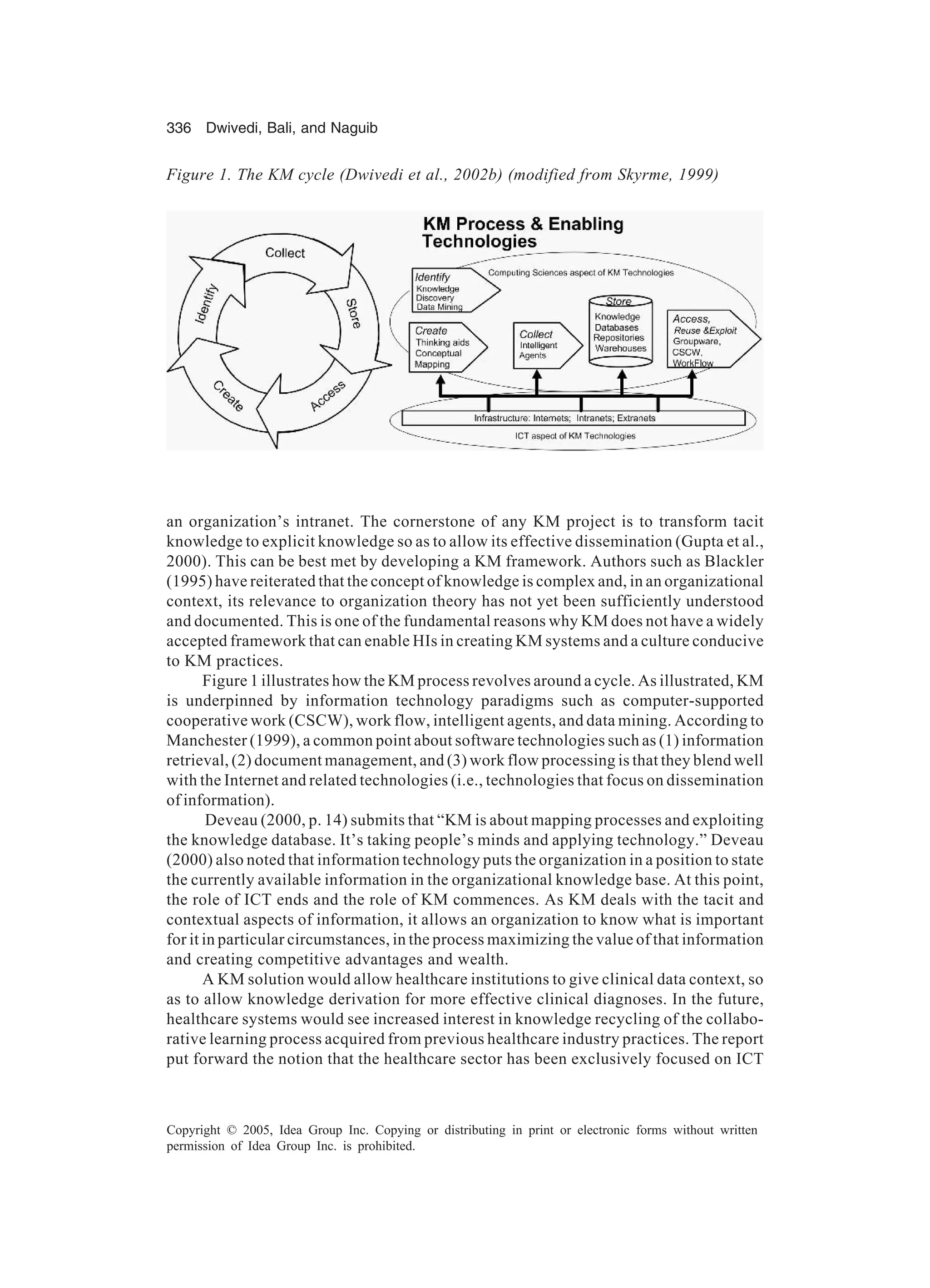 336 Dwivedi, Bali, and Naguib
Copyright © 2005, Idea Group Inc. Copying or distributing in print or electronic forms without written
permission of Idea Group Inc. is prohibited.
an organization’s intranet. The cornerstone of any KM project is to transform tacit
knowledge to explicit knowledge so as to allow its effective dissemination (Gupta et al.,
2000). This can be best met by developing a KM framework. Authors such as Blackler
(1995) have reiterated that the concept of knowledge is complex and, in an organizational
context, its relevance to organization theory has not yet been sufficiently understood
and documented. This is one of the fundamental reasons why KM does not have a widely
accepted framework that can enable HIs in creating KM systems and a culture conducive
to KM practices.
Figure 1 illustrates how the KM process revolves around a cycle. As illustrated, KM
is underpinned by information technology paradigms such as computer-supported
cooperative work (CSCW), work flow, intelligent agents, and data mining. According to
Manchester (1999), a common point about software technologies such as (1) information
retrieval, (2) document management, and (3) work flow processing is that they blend well
with the Internet and related technologies (i.e., technologies that focus on dissemination
of information).
Deveau (2000, p. 14) submits that “KM is about mapping processes and exploiting
the knowledge database. It’s taking people’s minds and applying technology.” Deveau
(2000) also noted that information technology puts the organization in a position to state
the currently available information in the organizational knowledge base. At this point,
the role of ICT ends and the role of KM commences. As KM deals with the tacit and
contextual aspects of information, it allows an organization to know what is important
for it in particular circumstances, in the process maximizing the value of that information
and creating competitive advantages and wealth.
A KM solution would allow healthcare institutions to give clinical data context, so
as to allow knowledge derivation for more effective clinical diagnoses. In the future,
healthcare systems would see increased interest in knowledge recycling of the collabo-
rative learning process acquired from previous healthcare industry practices. The report
put forward the notion that the healthcare sector has been exclusively focused on ICT
Figure 1. The KM cycle (Dwivedi et al., 2002b) (modified from Skyrme, 1999)
 