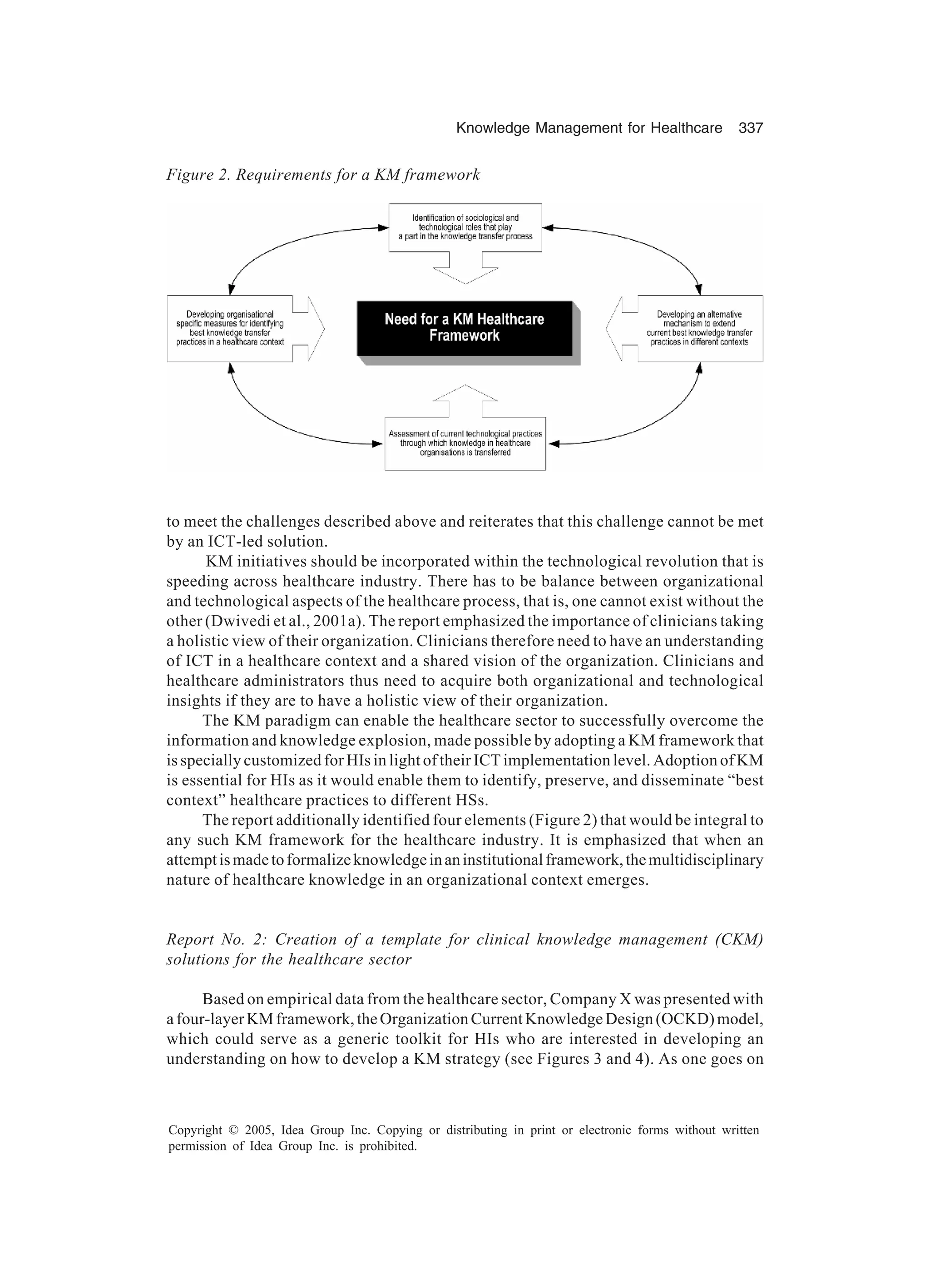 Knowledge Management for Healthcare 337
Copyright © 2005, Idea Group Inc. Copying or distributing in print or electronic forms without written
permission of Idea Group Inc. is prohibited.
to meet the challenges described above and reiterates that this challenge cannot be met
by an ICT-led solution.
KM initiatives should be incorporated within the technological revolution that is
speeding across healthcare industry. There has to be balance between organizational
and technological aspects of the healthcare process, that is, one cannot exist without the
other (Dwivedi et al., 2001a). The report emphasized the importance of clinicians taking
a holistic view of their organization. Clinicians therefore need to have an understanding
of ICT in a healthcare context and a shared vision of the organization. Clinicians and
healthcare administrators thus need to acquire both organizational and technological
insights if they are to have a holistic view of their organization.
The KM paradigm can enable the healthcare sector to successfully overcome the
information and knowledge explosion, made possible by adopting a KM framework that
is specially customized for HIs in light of their ICT implementation level. Adoption of KM
is essential for HIs as it would enable them to identify, preserve, and disseminate “best
context” healthcare practices to different HSs.
The report additionally identified four elements (Figure 2) that would be integral to
any such KM framework for the healthcare industry. It is emphasized that when an
attemptismadetoformalizeknowledgeinaninstitutionalframework,themultidisciplinary
nature of healthcare knowledge in an organizational context emerges.
Report No. 2: Creation of a template for clinical knowledge management (CKM)
solutions for the healthcare sector
Based on empirical data from the healthcare sector, Company X was presented with
afour-layerKMframework,theOrganizationCurrentKnowledgeDesign(OCKD)model,
which could serve as a generic toolkit for HIs who are interested in developing an
understanding on how to develop a KM strategy (see Figures 3 and 4). As one goes on
Figure 2. Requirements for a KM framework
 