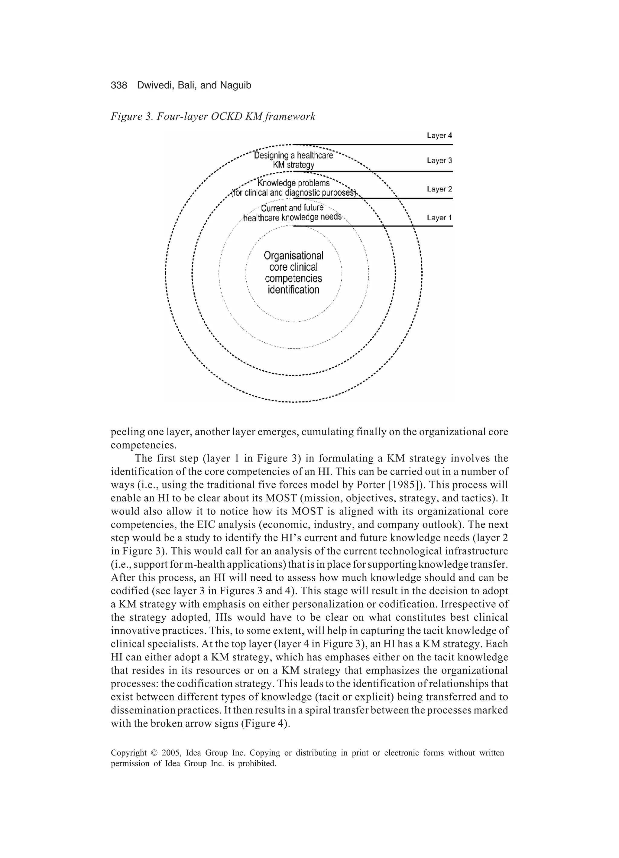 338 Dwivedi, Bali, and Naguib
Copyright © 2005, Idea Group Inc. Copying or distributing in print or electronic forms without written
permission of Idea Group Inc. is prohibited.
peeling one layer, another layer emerges, cumulating finally on the organizational core
competencies.
The first step (layer 1 in Figure 3) in formulating a KM strategy involves the
identification of the core competencies of an HI. This can be carried out in a number of
ways (i.e., using the traditional five forces model by Porter [1985]). This process will
enable an HI to be clear about its MOST (mission, objectives, strategy, and tactics). It
would also allow it to notice how its MOST is aligned with its organizational core
competencies, the EIC analysis (economic, industry, and company outlook). The next
step would be a study to identify the HI’s current and future knowledge needs (layer 2
in Figure 3). This would call for an analysis of the current technological infrastructure
(i.e., support for m-health applications) that is in place for supporting knowledge transfer.
After this process, an HI will need to assess how much knowledge should and can be
codified (see layer 3 in Figures 3 and 4). This stage will result in the decision to adopt
a KM strategy with emphasis on either personalization or codification. Irrespective of
the strategy adopted, HIs would have to be clear on what constitutes best clinical
innovative practices. This, to some extent, will help in capturing the tacit knowledge of
clinical specialists. At the top layer (layer 4 in Figure 3), an HI has a KM strategy. Each
HI can either adopt a KM strategy, which has emphases either on the tacit knowledge
that resides in its resources or on a KM strategy that emphasizes the organizational
processes: the codification strategy. This leads to the identification of relationships that
exist between different types of knowledge (tacit or explicit) being transferred and to
dissemination practices. It then results in a spiral transfer between the processes marked
with the broken arrow signs (Figure 4).
Figure 3. Four-layer OCKD KM framework
 