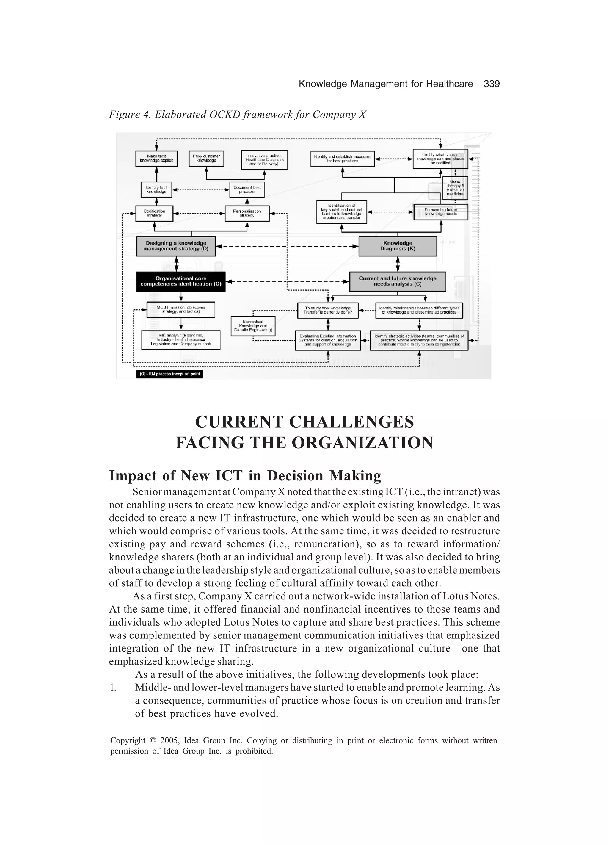 Knowledge Management for Healthcare 339
Copyright © 2005, Idea Group Inc. Copying or distributing in print or electronic forms without written
permission of Idea Group Inc. is prohibited.
CURRENT CHALLENGES
FACING THE ORGANIZATION
Impact of New ICT in Decision Making
Senior management at Company X noted that the existing ICT (i.e., the intranet) was
not enabling users to create new knowledge and/or exploit existing knowledge. It was
decided to create a new IT infrastructure, one which would be seen as an enabler and
which would comprise of various tools. At the same time, it was decided to restructure
existing pay and reward schemes (i.e., remuneration), so as to reward information/
knowledge sharers (both at an individual and group level). It was also decided to bring
about a change in the leadership style and organizational culture, so as to enable members
of staff to develop a strong feeling of cultural affinity toward each other.
As a first step, Company X carried out a network-wide installation of Lotus Notes.
At the same time, it offered financial and nonfinancial incentives to those teams and
individuals who adopted Lotus Notes to capture and share best practices. This scheme
was complemented by senior management communication initiatives that emphasized
integration of the new IT infrastructure in a new organizational culture—one that
emphasized knowledge sharing.
As a result of the above initiatives, the following developments took place:
1. Middle- and lower-level managers have started to enable and promote learning. As
a consequence, communities of practice whose focus is on creation and transfer
of best practices have evolved.
Figure 4. Elaborated OCKD framework for Company X
 