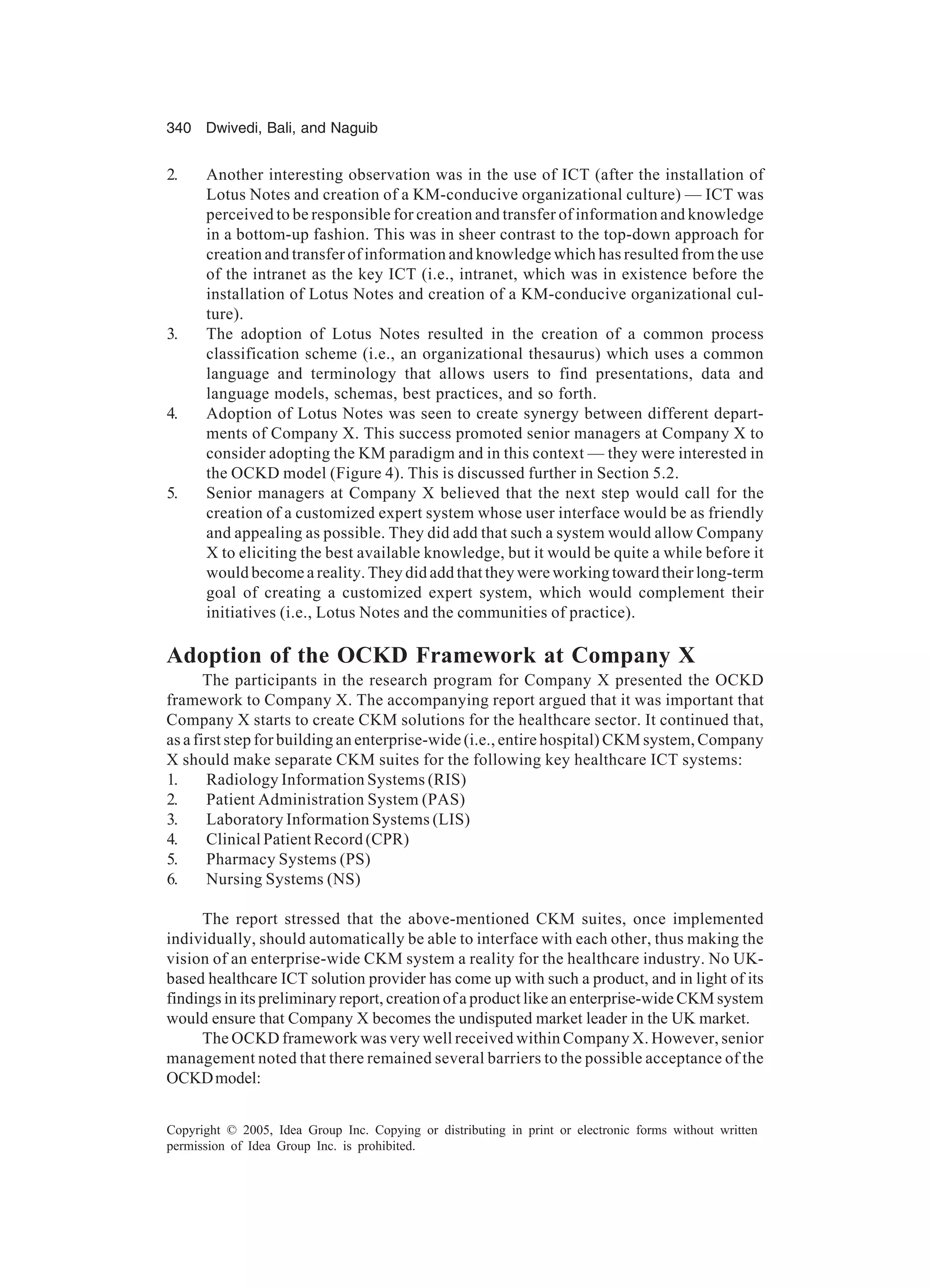 340 Dwivedi, Bali, and Naguib
Copyright © 2005, Idea Group Inc. Copying or distributing in print or electronic forms without written
permission of Idea Group Inc. is prohibited.
2. Another interesting observation was in the use of ICT (after the installation of
Lotus Notes and creation of a KM-conducive organizational culture) — ICT was
perceived to be responsible for creation and transfer of information and knowledge
in a bottom-up fashion. This was in sheer contrast to the top-down approach for
creation and transfer of information and knowledge which has resulted from the use
of the intranet as the key ICT (i.e., intranet, which was in existence before the
installation of Lotus Notes and creation of a KM-conducive organizational cul-
ture).
3. The adoption of Lotus Notes resulted in the creation of a common process
classification scheme (i.e., an organizational thesaurus) which uses a common
language and terminology that allows users to find presentations, data and
language models, schemas, best practices, and so forth.
4. Adoption of Lotus Notes was seen to create synergy between different depart-
ments of Company X. This success promoted senior managers at Company X to
consider adopting the KM paradigm and in this context — they were interested in
the OCKD model (Figure 4). This is discussed further in Section 5.2.
5. Senior managers at Company X believed that the next step would call for the
creation of a customized expert system whose user interface would be as friendly
and appealing as possible. They did add that such a system would allow Company
X to eliciting the best available knowledge, but it would be quite a while before it
would become a reality. They did add that they were working toward their long-term
goal of creating a customized expert system, which would complement their
initiatives (i.e., Lotus Notes and the communities of practice).
Adoption of the OCKD Framework at Company X
The participants in the research program for Company X presented the OCKD
framework to Company X. The accompanying report argued that it was important that
Company X starts to create CKM solutions for the healthcare sector. It continued that,
as a first step for building an enterprise-wide (i.e., entire hospital) CKM system, Company
X should make separate CKM suites for the following key healthcare ICT systems:
1. Radiology Information Systems (RIS)
2. Patient Administration System (PAS)
3. Laboratory Information Systems (LIS)
4. Clinical Patient Record (CPR)
5. Pharmacy Systems (PS)
6. Nursing Systems (NS)
The report stressed that the above-mentioned CKM suites, once implemented
individually, should automatically be able to interface with each other, thus making the
vision of an enterprise-wide CKM system a reality for the healthcare industry. No UK-
based healthcare ICT solution provider has come up with such a product, and in light of its
findings in its preliminary report, creation of a product like an enterprise-wide CKM system
would ensure that Company X becomes the undisputed market leader in the UK market.
The OCKD framework was very well received within Company X. However, senior
management noted that there remained several barriers to the possible acceptance of the
OCKDmodel:
 