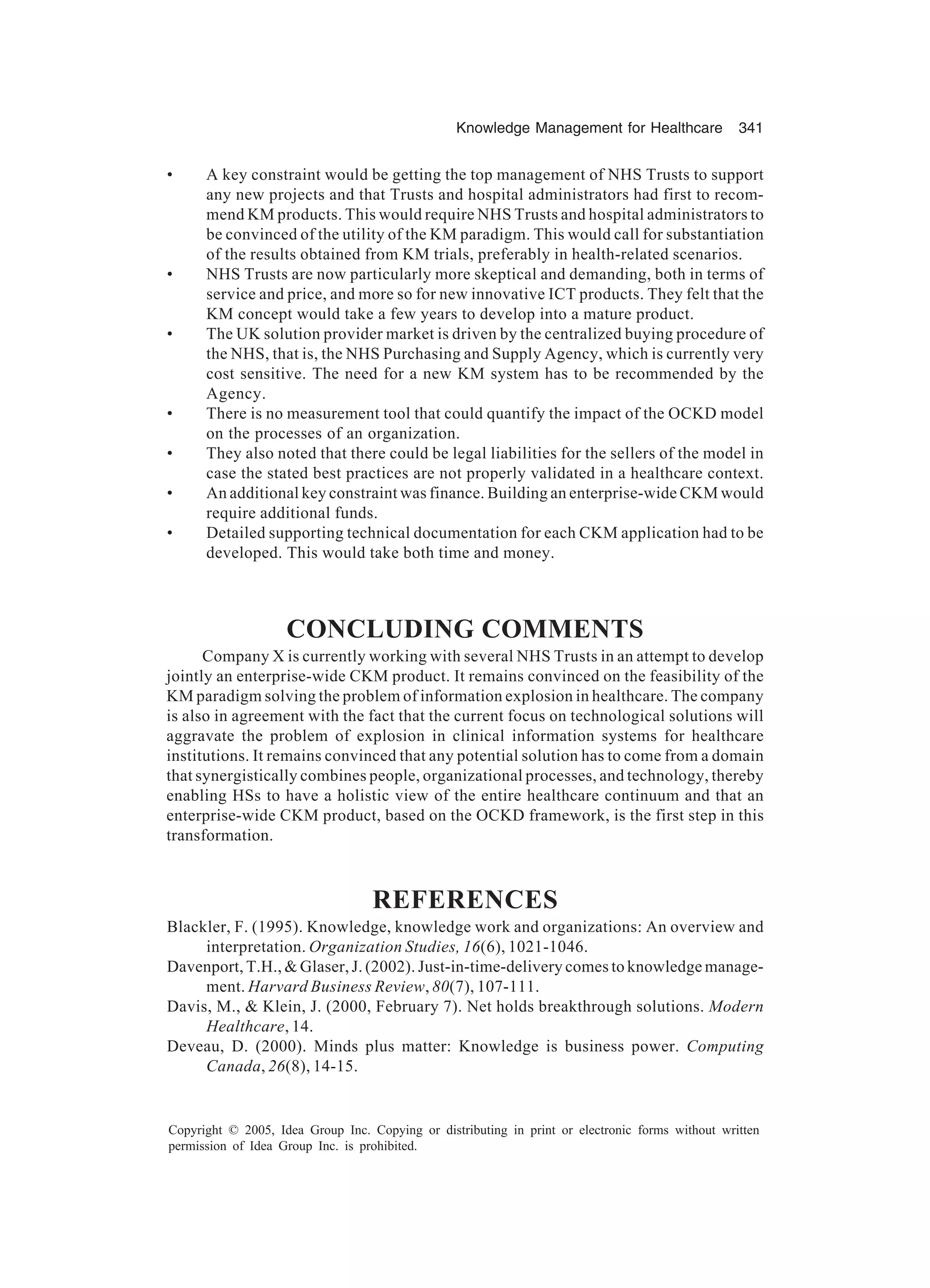 Knowledge Management for Healthcare 341
Copyright © 2005, Idea Group Inc. Copying or distributing in print or electronic forms without written
permission of Idea Group Inc. is prohibited.
• A key constraint would be getting the top management of NHS Trusts to support
any new projects and that Trusts and hospital administrators had first to recom-
mend KM products. This would require NHS Trusts and hospital administrators to
be convinced of the utility of the KM paradigm. This would call for substantiation
of the results obtained from KM trials, preferably in health-related scenarios.
• NHS Trusts are now particularly more skeptical and demanding, both in terms of
service and price, and more so for new innovative ICT products. They felt that the
KM concept would take a few years to develop into a mature product.
• The UK solution provider market is driven by the centralized buying procedure of
the NHS, that is, the NHS Purchasing and Supply Agency, which is currently very
cost sensitive. The need for a new KM system has to be recommended by the
Agency.
• There is no measurement tool that could quantify the impact of the OCKD model
on the processes of an organization.
• They also noted that there could be legal liabilities for the sellers of the model in
case the stated best practices are not properly validated in a healthcare context.
• An additional key constraint was finance. Building an enterprise-wide CKM would
require additional funds.
• Detailed supporting technical documentation for each CKM application had to be
developed. This would take both time and money.
CONCLUDING COMMENTS
Company X is currently working with several NHS Trusts in an attempt to develop
jointly an enterprise-wide CKM product. It remains convinced on the feasibility of the
KM paradigm solving the problem of information explosion in healthcare. The company
is also in agreement with the fact that the current focus on technological solutions will
aggravate the problem of explosion in clinical information systems for healthcare
institutions. It remains convinced that any potential solution has to come from a domain
that synergistically combines people, organizational processes, and technology, thereby
enabling HSs to have a holistic view of the entire healthcare continuum and that an
enterprise-wide CKM product, based on the OCKD framework, is the first step in this
transformation.
REFERENCES
Blackler, F. (1995). Knowledge, knowledge work and organizations: An overview and
interpretation. Organization Studies, 16(6), 1021-1046.
Davenport, T.H.,  Glaser, J. (2002). Just-in-time-delivery comes to knowledge manage-
ment. Harvard Business Review, 80(7), 107-111.
Davis, M.,  Klein, J. (2000, February 7). Net holds breakthrough solutions. Modern
Healthcare, 14.
Deveau, D. (2000). Minds plus matter: Knowledge is business power. Computing
Canada, 26(8), 14-15.
 