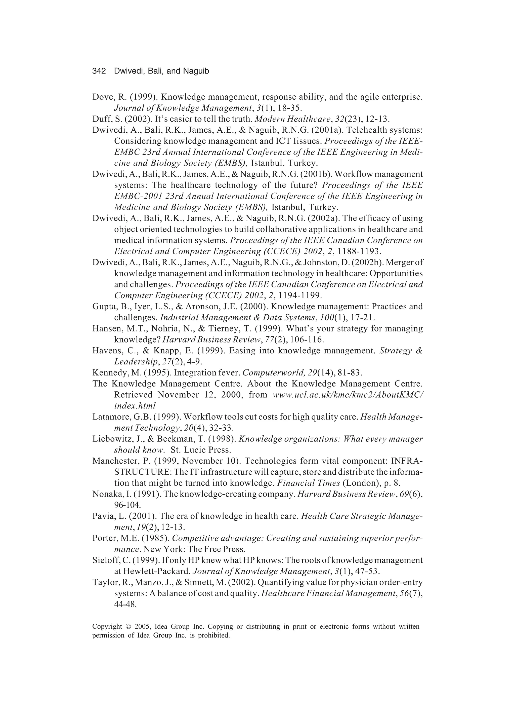 342 Dwivedi, Bali, and Naguib
Copyright © 2005, Idea Group Inc. Copying or distributing in print or electronic forms without written
permission of Idea Group Inc. is prohibited.
Dove, R. (1999). Knowledge management, response ability, and the agile enterprise.
Journal of Knowledge Management, 3(1), 18-35.
Duff, S. (2002). It’s easier to tell the truth. Modern Healthcare, 32(23), 12-13.
Dwivedi, A., Bali, R.K., James, A.E.,  Naguib, R.N.G. (2001a). Telehealth systems:
Considering knowledge management and ICT Iissues. Proceedings of the IEEE-
EMBC 23rd Annual International Conference of the IEEE Engineering in Medi-
cine and Biology Society (EMBS), Istanbul, Turkey.
Dwivedi, A., Bali, R.K., James, A.E.,  Naguib, R.N.G. (2001b). Workflow management
systems: The healthcare technology of the future? Proceedings of the IEEE
EMBC-2001 23rd Annual International Conference of the IEEE Engineering in
Medicine and Biology Society (EMBS), Istanbul, Turkey.
Dwivedi, A., Bali, R.K., James, A.E.,  Naguib, R.N.G. (2002a). The efficacy of using
object oriented technologies to build collaborative applications in healthcare and
medical information systems. Proceedings of the IEEE Canadian Conference on
Electrical and Computer Engineering (CCECE) 2002, 2, 1188-1193.
Dwivedi, A., Bali, R.K., James, A.E., Naguib, R.N.G.,  Johnston, D. (2002b). Merger of
knowledge management and information technology in healthcare: Opportunities
and challenges. Proceedings of the IEEE Canadian Conference on Electrical and
Computer Engineering (CCECE) 2002, 2, 1194-1199.
Gupta, B., Iyer, L.S.,  Aronson, J.E. (2000). Knowledge management: Practices and
challenges. Industrial Management  Data Systems, 100(1), 17-21.
Hansen, M.T., Nohria, N.,  Tierney, T. (1999). What’s your strategy for managing
knowledge? Harvard Business Review, 77(2), 106-116.
Havens, C.,  Knapp, E. (1999). Easing into knowledge management. Strategy 
Leadership, 27(2), 4-9.
Kennedy, M. (1995). Integration fever. Computerworld, 29(14), 81-83.
The Knowledge Management Centre. About the Knowledge Management Centre.
Retrieved November 12, 2000, from www.ucl.ac.uk/kmc/kmc2/AboutKMC/
index.html
Latamore, G.B. (1999). Workflow tools cut costs for high quality care. Health Manage-
ment Technology, 20(4), 32-33.
Liebowitz, J.,  Beckman, T. (1998). Knowledge organizations: What every manager
should know. St. Lucie Press.
Manchester, P. (1999, November 10). Technologies form vital component: INFRA-
STRUCTURE: The IT infrastructure will capture, store and distribute the informa-
tion that might be turned into knowledge. Financial Times (London), p. 8.
Nonaka, I. (1991). The knowledge-creating company. Harvard Business Review, 69(6),
96-104.
Pavia, L. (2001). The era of knowledge in health care. Health Care Strategic Manage-
ment,19(2), 12-13.
Porter, M.E. (1985). Competitive advantage: Creating and sustaining superior perfor-
mance. New York: The Free Press.
Sieloff, C. (1999). If only HP knew what HP knows: The roots of knowledge management
at Hewlett-Packard. Journal of Knowledge Management, 3(1), 47-53.
Taylor, R., Manzo, J.,  Sinnett, M. (2002). Quantifying value for physician order-entry
systems: A balance of cost and quality. Healthcare Financial Management, 56(7),
44-48.
 