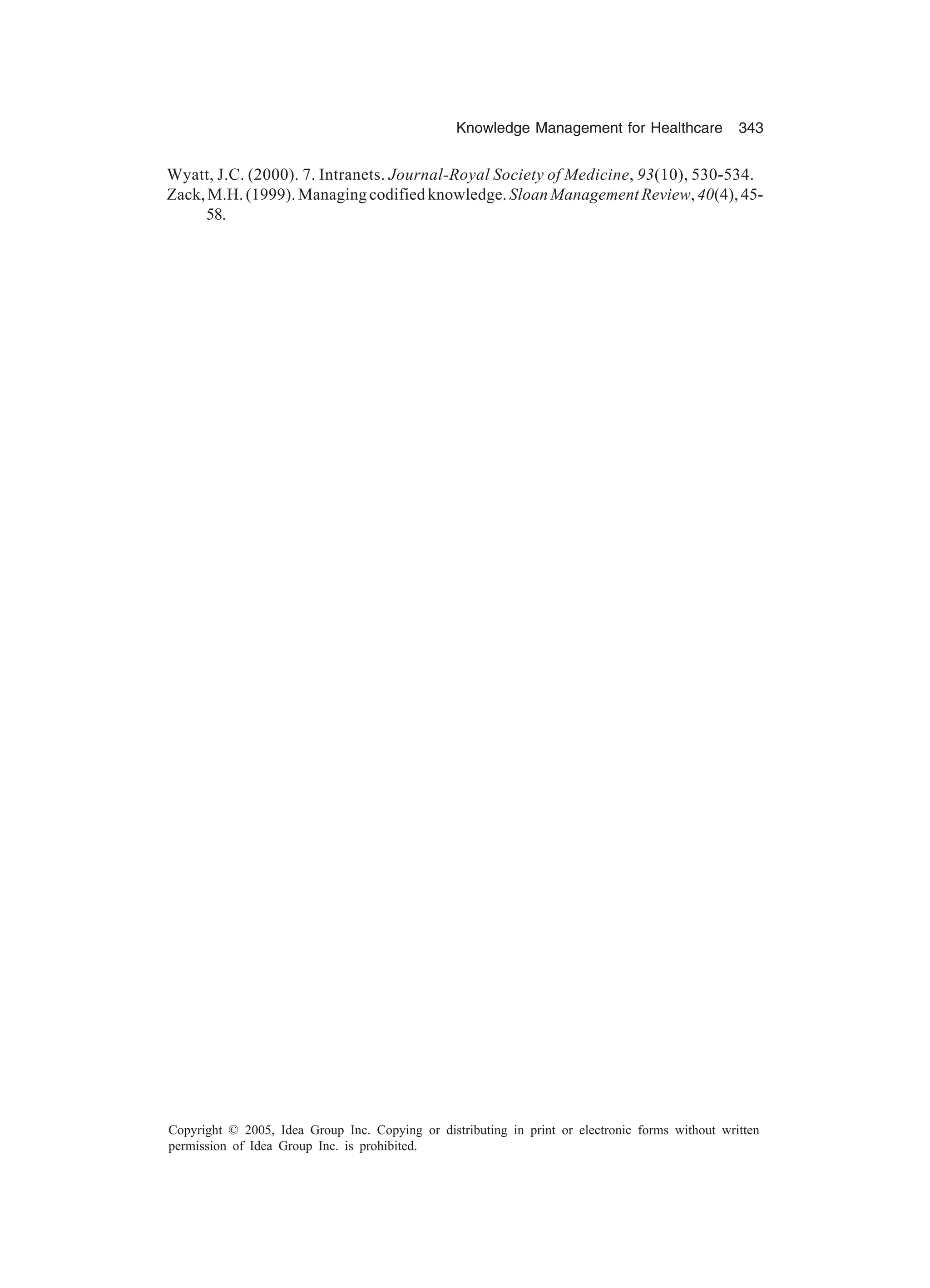 Knowledge Management for Healthcare 343
Copyright © 2005, Idea Group Inc. Copying or distributing in print or electronic forms without written
permission of Idea Group Inc. is prohibited.
Wyatt, J.C. (2000). 7. Intranets. Journal-Royal Society of Medicine, 93(10), 530-534.
Zack, M.H. (1999). Managing codified knowledge. Sloan Management Review,40(4), 45-
58.
 