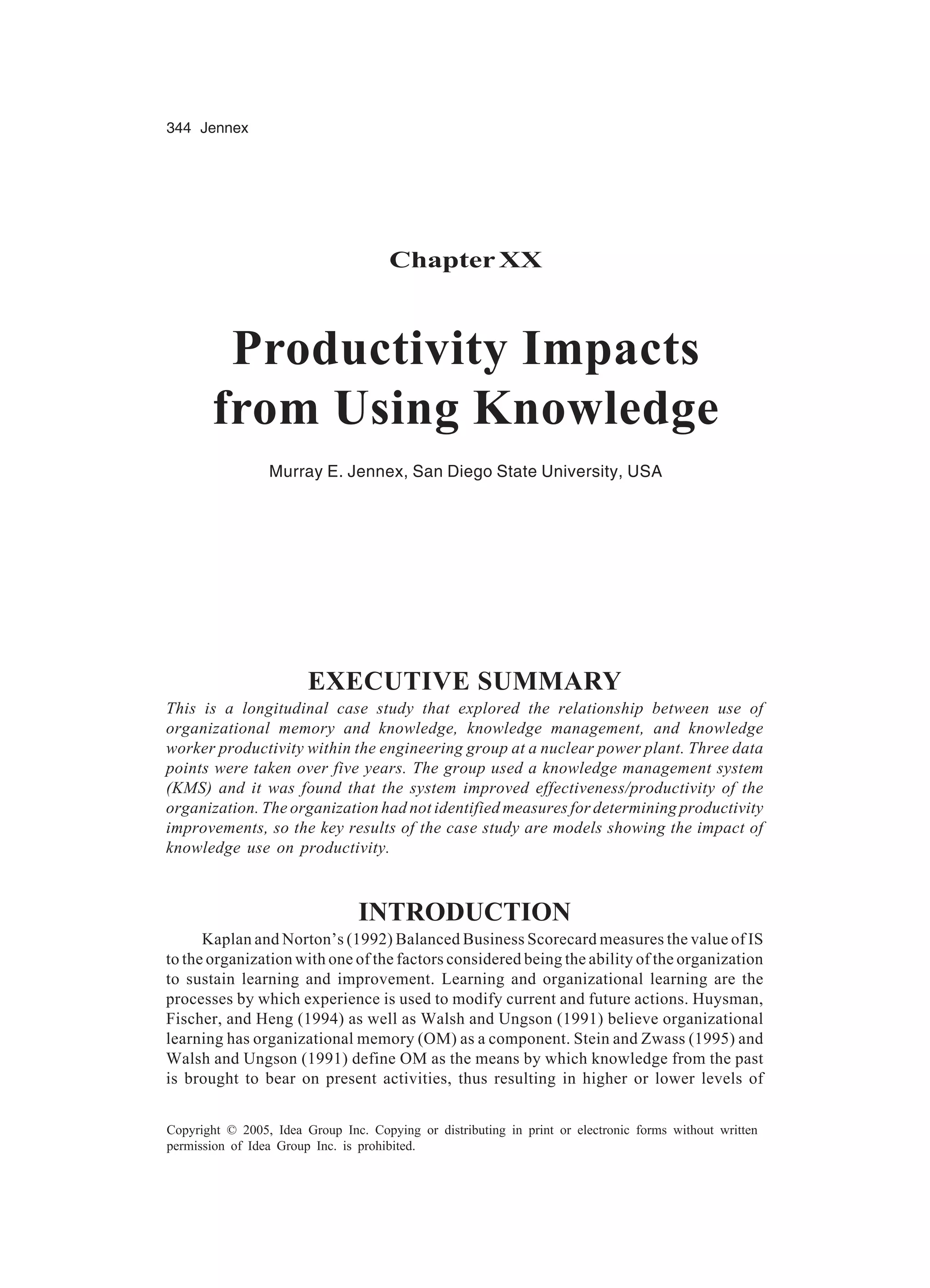 344 Jennex
Copyright © 2005, Idea Group Inc. Copying or distributing in print or electronic forms without written
permission of Idea Group Inc. is prohibited.
ChapterXX
Productivity Impacts
from Using Knowledge
Murray E. Jennex, San Diego State University, USA
EXECUTIVE SUMMARY
This is a longitudinal case study that explored the relationship between use of
organizational memory and knowledge, knowledge management, and knowledge
worker productivity within the engineering group at a nuclear power plant. Three data
points were taken over five years. The group used a knowledge management system
(KMS) and it was found that the system improved effectiveness/productivity of the
organization. The organization had not identified measures for determining productivity
improvements, so the key results of the case study are models showing the impact of
knowledge use on productivity.
INTRODUCTION
Kaplan and Norton’s (1992) Balanced Business Scorecard measures the value of IS
to the organization with one of the factors considered being the ability of the organization
to sustain learning and improvement. Learning and organizational learning are the
processes by which experience is used to modify current and future actions. Huysman,
Fischer, and Heng (1994) as well as Walsh and Ungson (1991) believe organizational
learning has organizational memory (OM) as a component. Stein and Zwass (1995) and
Walsh and Ungson (1991) define OM as the means by which knowledge from the past
is brought to bear on present activities, thus resulting in higher or lower levels of
 