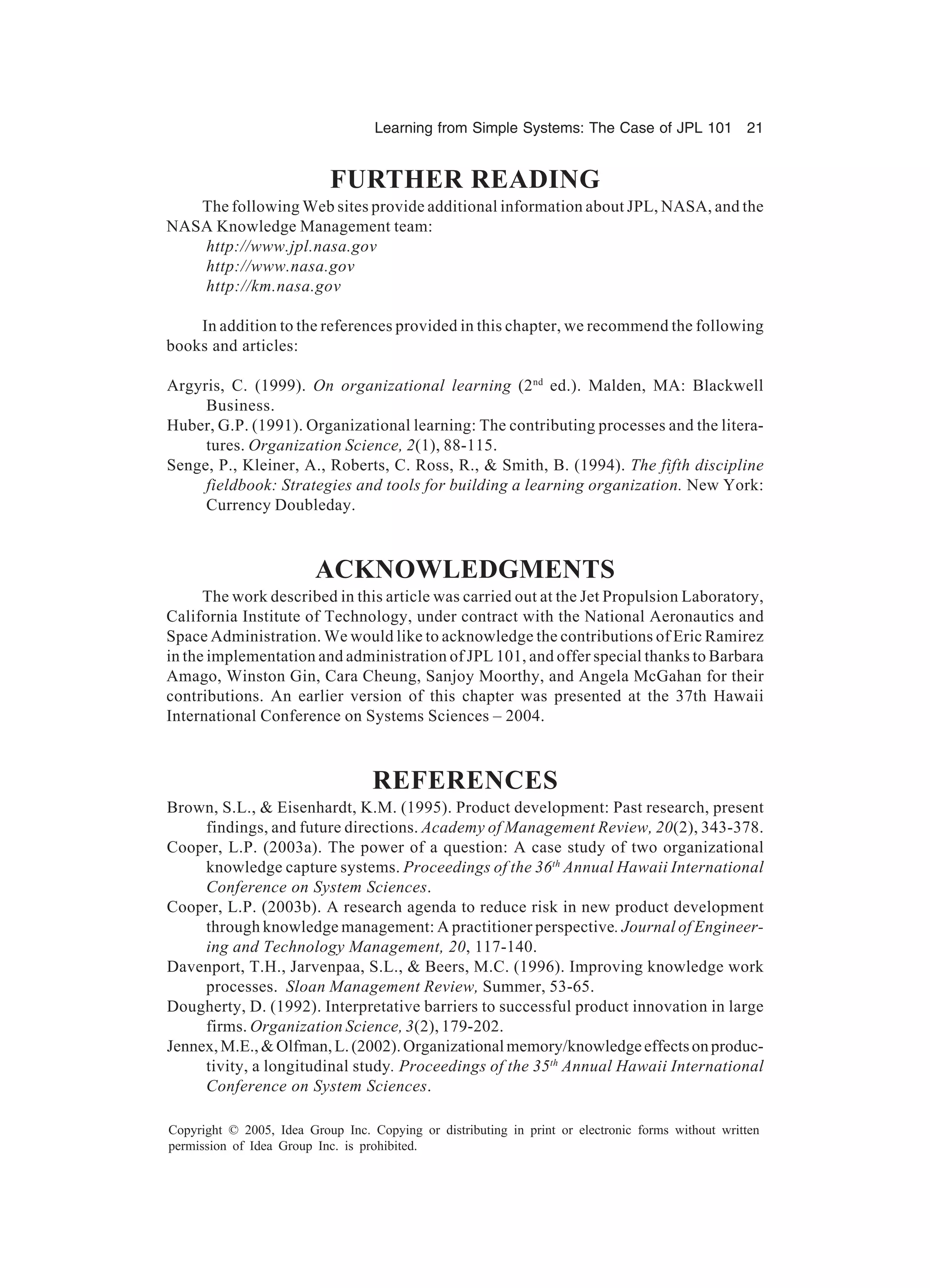 Learning from Simple Systems: The Case of JPL 101 21
Copyright © 2005, Idea Group Inc. Copying or distributing in print or electronic forms without written
permission of Idea Group Inc. is prohibited.
FURTHER READING
The following Web sites provide additional information about JPL, NASA, and the
NASA Knowledge Management team:
http://www.jpl.nasa.gov
http://www.nasa.gov
http://km.nasa.gov
In addition to the references provided in this chapter, we recommend the following
books and articles:
Argyris, C. (1999). On organizational learning (2nd
ed.). Malden, MA: Blackwell
Business.
Huber, G.P. (1991). Organizational learning: The contributing processes and the litera-
tures. Organization Science, 2(1), 88-115.
Senge, P., Kleiner, A., Roberts, C. Ross, R., & Smith, B. (1994). The fifth discipline
fieldbook: Strategies and tools for building a learning organization. New York:
Currency Doubleday.
ACKNOWLEDGMENTS
The work described in this article was carried out at the Jet Propulsion Laboratory,
California Institute of Technology, under contract with the National Aeronautics and
Space Administration. We would like to acknowledge the contributions of Eric Ramirez
in the implementation and administration of JPL 101, and offer special thanks to Barbara
Amago, Winston Gin, Cara Cheung, Sanjoy Moorthy, and Angela McGahan for their
contributions. An earlier version of this chapter was presented at the 37th Hawaii
International Conference on Systems Sciences – 2004.
REFERENCES
Brown, S.L., & Eisenhardt, K.M. (1995). Product development: Past research, present
findings, and future directions. Academy of Management Review, 20(2), 343-378.
Cooper, L.P. (2003a). The power of a question: A case study of two organizational
knowledge capture systems. Proceedings of the 36th
Annual Hawaii International
Conference on System Sciences.
Cooper, L.P. (2003b). A research agenda to reduce risk in new product development
through knowledge management: A practitioner perspective. Journal of Engineer-
ing and Technology Management, 20, 117-140.
Davenport, T.H., Jarvenpaa, S.L., & Beers, M.C. (1996). Improving knowledge work
processes. Sloan Management Review, Summer, 53-65.
Dougherty, D. (1992). Interpretative barriers to successful product innovation in large
firms. Organization Science, 3(2), 179-202.
Jennex,M.E.,&Olfman,L.(2002).Organizationalmemory/knowledgeeffectsonproduc-
tivity, a longitudinal study. Proceedings of the 35th
Annual Hawaii International
Conference on System Sciences.
 