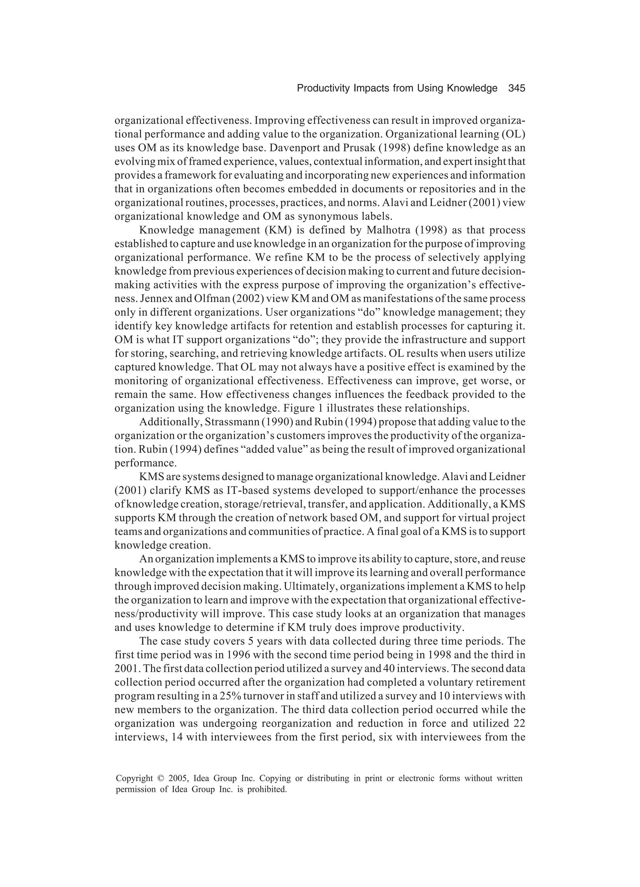 Productivity Impacts from Using Knowledge 345
Copyright © 2005, Idea Group Inc. Copying or distributing in print or electronic forms without written
permission of Idea Group Inc. is prohibited.
organizational effectiveness. Improving effectiveness can result in improved organiza-
tional performance and adding value to the organization. Organizational learning (OL)
uses OM as its knowledge base. Davenport and Prusak (1998) define knowledge as an
evolving mix of framed experience, values, contextual information, and expert insight that
provides a framework for evaluating and incorporating new experiences and information
that in organizations often becomes embedded in documents or repositories and in the
organizational routines, processes, practices, and norms. Alavi and Leidner (2001) view
organizational knowledge and OM as synonymous labels.
Knowledge management (KM) is defined by Malhotra (1998) as that process
established to capture and use knowledge in an organization for the purpose of improving
organizational performance. We refine KM to be the process of selectively applying
knowledge from previous experiences of decision making to current and future decision-
making activities with the express purpose of improving the organization’s effective-
ness. Jennex and Olfman (2002) view KM and OM as manifestations of the same process
only in different organizations. User organizations “do” knowledge management; they
identify key knowledge artifacts for retention and establish processes for capturing it.
OM is what IT support organizations “do”; they provide the infrastructure and support
for storing, searching, and retrieving knowledge artifacts. OL results when users utilize
captured knowledge. That OL may not always have a positive effect is examined by the
monitoring of organizational effectiveness. Effectiveness can improve, get worse, or
remain the same. How effectiveness changes influences the feedback provided to the
organization using the knowledge. Figure 1 illustrates these relationships.
Additionally, Strassmann (1990) and Rubin (1994) propose that adding value to the
organization or the organization’s customers improves the productivity of the organiza-
tion. Rubin (1994) defines “added value” as being the result of improved organizational
performance.
KMS are systems designed to manage organizational knowledge. Alavi and Leidner
(2001) clarify KMS as IT-based systems developed to support/enhance the processes
of knowledge creation, storage/retrieval, transfer, and application. Additionally, a KMS
supports KM through the creation of network based OM, and support for virtual project
teams and organizations and communities of practice. A final goal of a KMS is to support
knowledge creation.
An organization implements a KMS to improve its ability to capture, store, and reuse
knowledge with the expectation that it will improve its learning and overall performance
through improved decision making. Ultimately, organizations implement a KMS to help
the organization to learn and improve with the expectation that organizational effective-
ness/productivity will improve. This case study looks at an organization that manages
and uses knowledge to determine if KM truly does improve productivity.
The case study covers 5 years with data collected during three time periods. The
first time period was in 1996 with the second time period being in 1998 and the third in
2001. The first data collection period utilized a survey and 40 interviews. The second data
collection period occurred after the organization had completed a voluntary retirement
program resulting in a 25% turnover in staff and utilized a survey and 10 interviews with
new members to the organization. The third data collection period occurred while the
organization was undergoing reorganization and reduction in force and utilized 22
interviews, 14 with interviewees from the first period, six with interviewees from the
 