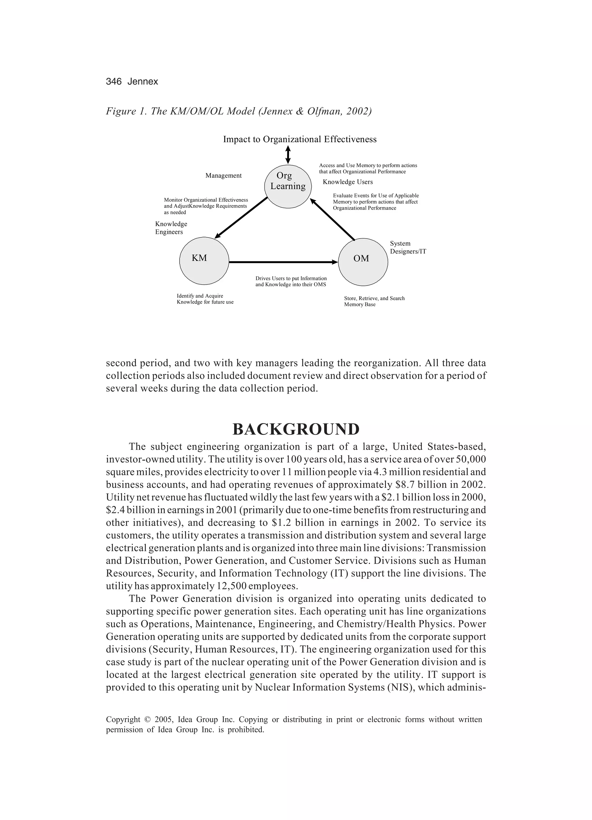 346 Jennex
Copyright © 2005, Idea Group Inc. Copying or distributing in print or electronic forms without written
permission of Idea Group Inc. is prohibited.
second period, and two with key managers leading the reorganization. All three data
collection periods also included document review and direct observation for a period of
several weeks during the data collection period.
BACKGROUND
The subject engineering organization is part of a large, United States-based,
investor-owned utility. The utility is over 100 years old, has a service area of over 50,000
square miles, provides electricity to over 11 million people via 4.3 million residential and
business accounts, and had operating revenues of approximately $8.7 billion in 2002.
Utility net revenue has fluctuated wildly the last few years with a $2.1 billion loss in 2000,
$2.4 billion in earnings in 2001 (primarily due to one-time benefits from restructuring and
other initiatives), and decreasing to $1.2 billion in earnings in 2002. To service its
customers, the utility operates a transmission and distribution system and several large
electrical generation plants and is organized into three main line divisions: Transmission
and Distribution, Power Generation, and Customer Service. Divisions such as Human
Resources, Security, and Information Technology (IT) support the line divisions. The
utility has approximately 12,500 employees.
The Power Generation division is organized into operating units dedicated to
supporting specific power generation sites. Each operating unit has line organizations
such as Operations, Maintenance, Engineering, and Chemistry/Health Physics. Power
Generation operating units are supported by dedicated units from the corporate support
divisions (Security, Human Resources, IT). The engineering organization used for this
case study is part of the nuclear operating unit of the Power Generation division and is
located at the largest electrical generation site operated by the utility. IT support is
provided to this operating unit by Nuclear Information Systems (NIS), which adminis-
Figure 1. The KM/OM/OL Model (Jennex  Olfman, 2002)
Learning
OMKM
Drives Users to put Information
and Knowledge into their OMS
Monitor Organizational Effectiveness
and AdjustKnowledge Requirements
as needed
Identify and Acquire
Knowledge for future use
Store, Retrieve, and Search
Memory Base
Evaluate Events for Use of Applicable
Memory to perform actions that affect
Organizational Performance
Org
Impact to Organizational Effectiveness
EEEffectiveness
Access and Use Memory to perform actions
that affect Organizational Performance
Knowledge Users
Management
System
Designers/IT
Knowledge
Engineers
 