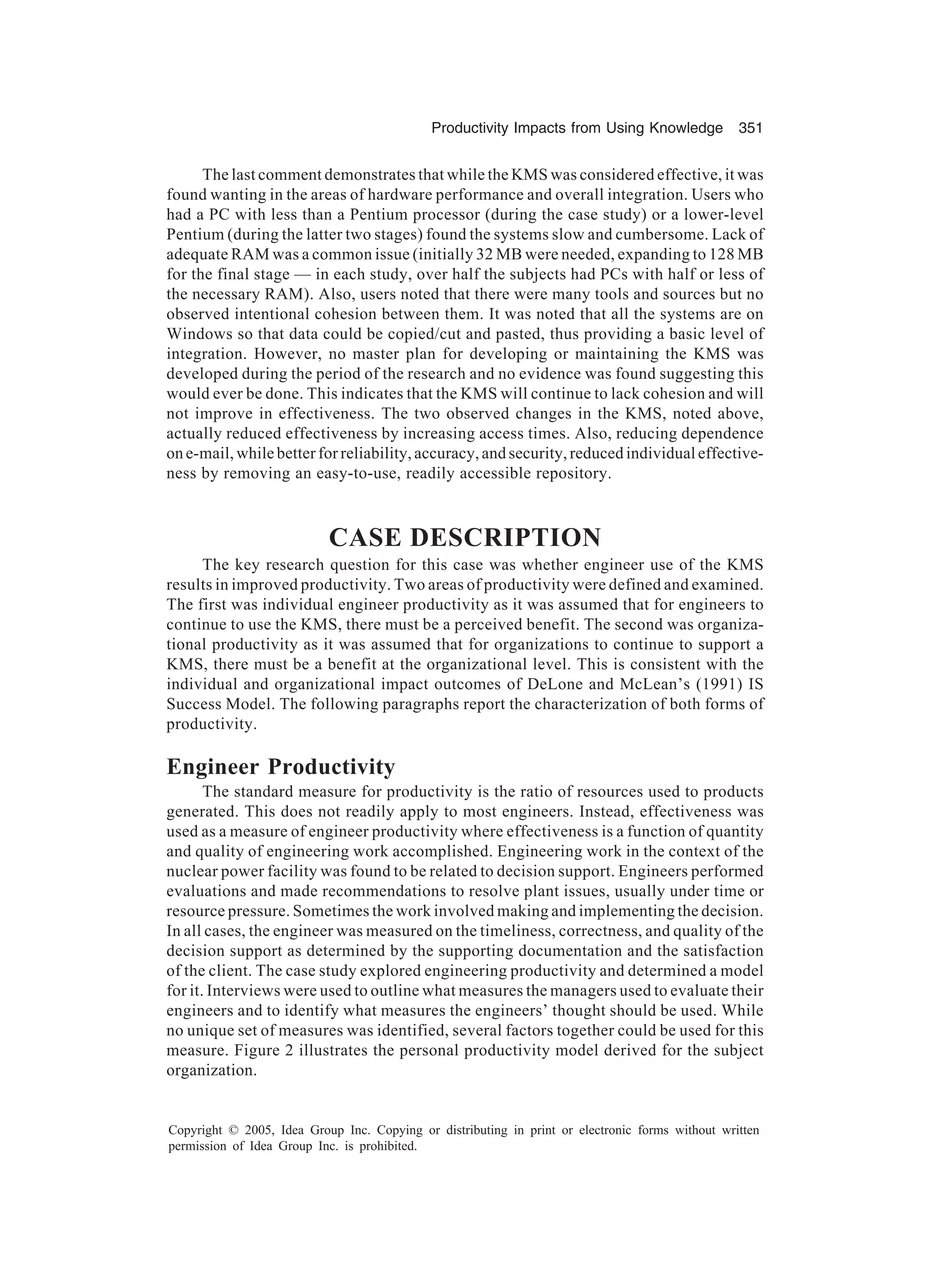 Productivity Impacts from Using Knowledge 351
Copyright © 2005, Idea Group Inc. Copying or distributing in print or electronic forms without written
permission of Idea Group Inc. is prohibited.
The last comment demonstrates that while the KMS was considered effective, it was
found wanting in the areas of hardware performance and overall integration. Users who
had a PC with less than a Pentium processor (during the case study) or a lower-level
Pentium (during the latter two stages) found the systems slow and cumbersome. Lack of
adequate RAM was a common issue (initially 32 MB were needed, expanding to 128 MB
for the final stage — in each study, over half the subjects had PCs with half or less of
the necessary RAM). Also, users noted that there were many tools and sources but no
observed intentional cohesion between them. It was noted that all the systems are on
Windows so that data could be copied/cut and pasted, thus providing a basic level of
integration. However, no master plan for developing or maintaining the KMS was
developed during the period of the research and no evidence was found suggesting this
would ever be done. This indicates that the KMS will continue to lack cohesion and will
not improve in effectiveness. The two observed changes in the KMS, noted above,
actually reduced effectiveness by increasing access times. Also, reducing dependence
on e-mail, while better for reliability, accuracy, and security, reduced individual effective-
ness by removing an easy-to-use, readily accessible repository.
CASE DESCRIPTION
The key research question for this case was whether engineer use of the KMS
results in improved productivity. Two areas of productivity were defined and examined.
The first was individual engineer productivity as it was assumed that for engineers to
continue to use the KMS, there must be a perceived benefit. The second was organiza-
tional productivity as it was assumed that for organizations to continue to support a
KMS, there must be a benefit at the organizational level. This is consistent with the
individual and organizational impact outcomes of DeLone and McLean’s (1991) IS
Success Model. The following paragraphs report the characterization of both forms of
productivity.
Engineer Productivity
The standard measure for productivity is the ratio of resources used to products
generated. This does not readily apply to most engineers. Instead, effectiveness was
used as a measure of engineer productivity where effectiveness is a function of quantity
and quality of engineering work accomplished. Engineering work in the context of the
nuclear power facility was found to be related to decision support. Engineers performed
evaluations and made recommendations to resolve plant issues, usually under time or
resource pressure. Sometimes the work involved making and implementing the decision.
In all cases, the engineer was measured on the timeliness, correctness, and quality of the
decision support as determined by the supporting documentation and the satisfaction
of the client. The case study explored engineering productivity and determined a model
for it. Interviews were used to outline what measures the managers used to evaluate their
engineers and to identify what measures the engineers’ thought should be used. While
no unique set of measures was identified, several factors together could be used for this
measure. Figure 2 illustrates the personal productivity model derived for the subject
organization.
 