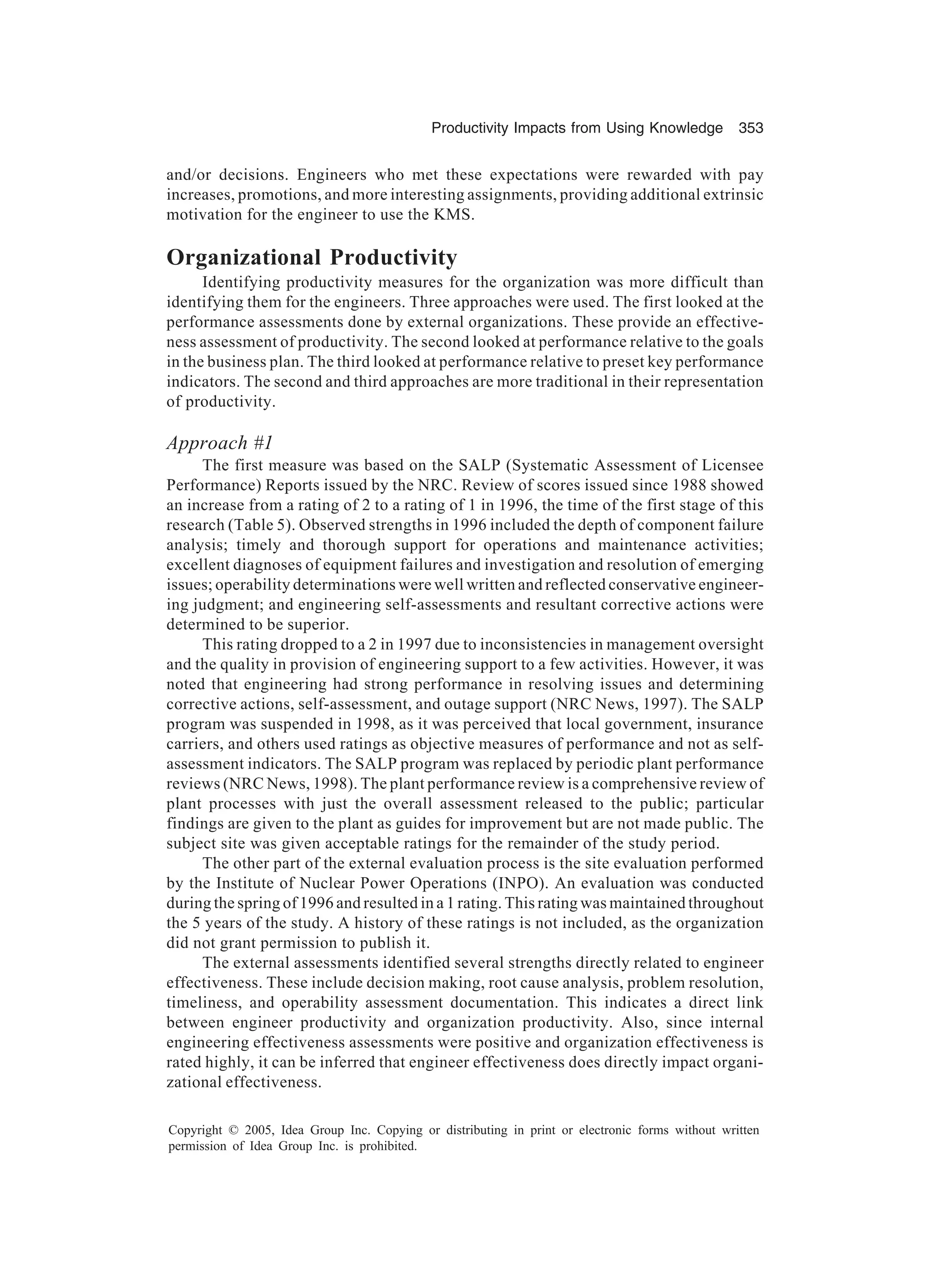 Productivity Impacts from Using Knowledge 353
Copyright © 2005, Idea Group Inc. Copying or distributing in print or electronic forms without written
permission of Idea Group Inc. is prohibited.
and/or decisions. Engineers who met these expectations were rewarded with pay
increases, promotions, and more interesting assignments, providing additional extrinsic
motivation for the engineer to use the KMS.
Organizational Productivity
Identifying productivity measures for the organization was more difficult than
identifying them for the engineers. Three approaches were used. The first looked at the
performance assessments done by external organizations. These provide an effective-
ness assessment of productivity. The second looked at performance relative to the goals
in the business plan. The third looked at performance relative to preset key performance
indicators. The second and third approaches are more traditional in their representation
of productivity.
Approach #1
The first measure was based on the SALP (Systematic Assessment of Licensee
Performance) Reports issued by the NRC. Review of scores issued since 1988 showed
an increase from a rating of 2 to a rating of 1 in 1996, the time of the first stage of this
research (Table 5). Observed strengths in 1996 included the depth of component failure
analysis; timely and thorough support for operations and maintenance activities;
excellent diagnoses of equipment failures and investigation and resolution of emerging
issues; operability determinations were well written and reflected conservative engineer-
ing judgment; and engineering self-assessments and resultant corrective actions were
determined to be superior.
This rating dropped to a 2 in 1997 due to inconsistencies in management oversight
and the quality in provision of engineering support to a few activities. However, it was
noted that engineering had strong performance in resolving issues and determining
corrective actions, self-assessment, and outage support (NRC News, 1997). The SALP
program was suspended in 1998, as it was perceived that local government, insurance
carriers, and others used ratings as objective measures of performance and not as self-
assessment indicators. The SALP program was replaced by periodic plant performance
reviews (NRC News, 1998). The plant performance review is a comprehensive review of
plant processes with just the overall assessment released to the public; particular
findings are given to the plant as guides for improvement but are not made public. The
subject site was given acceptable ratings for the remainder of the study period.
The other part of the external evaluation process is the site evaluation performed
by the Institute of Nuclear Power Operations (INPO). An evaluation was conducted
during the spring of 1996 and resulted in a 1 rating. This rating was maintained throughout
the 5 years of the study. A history of these ratings is not included, as the organization
did not grant permission to publish it.
The external assessments identified several strengths directly related to engineer
effectiveness. These include decision making, root cause analysis, problem resolution,
timeliness, and operability assessment documentation. This indicates a direct link
between engineer productivity and organization productivity. Also, since internal
engineering effectiveness assessments were positive and organization effectiveness is
rated highly, it can be inferred that engineer effectiveness does directly impact organi-
zational effectiveness.
 