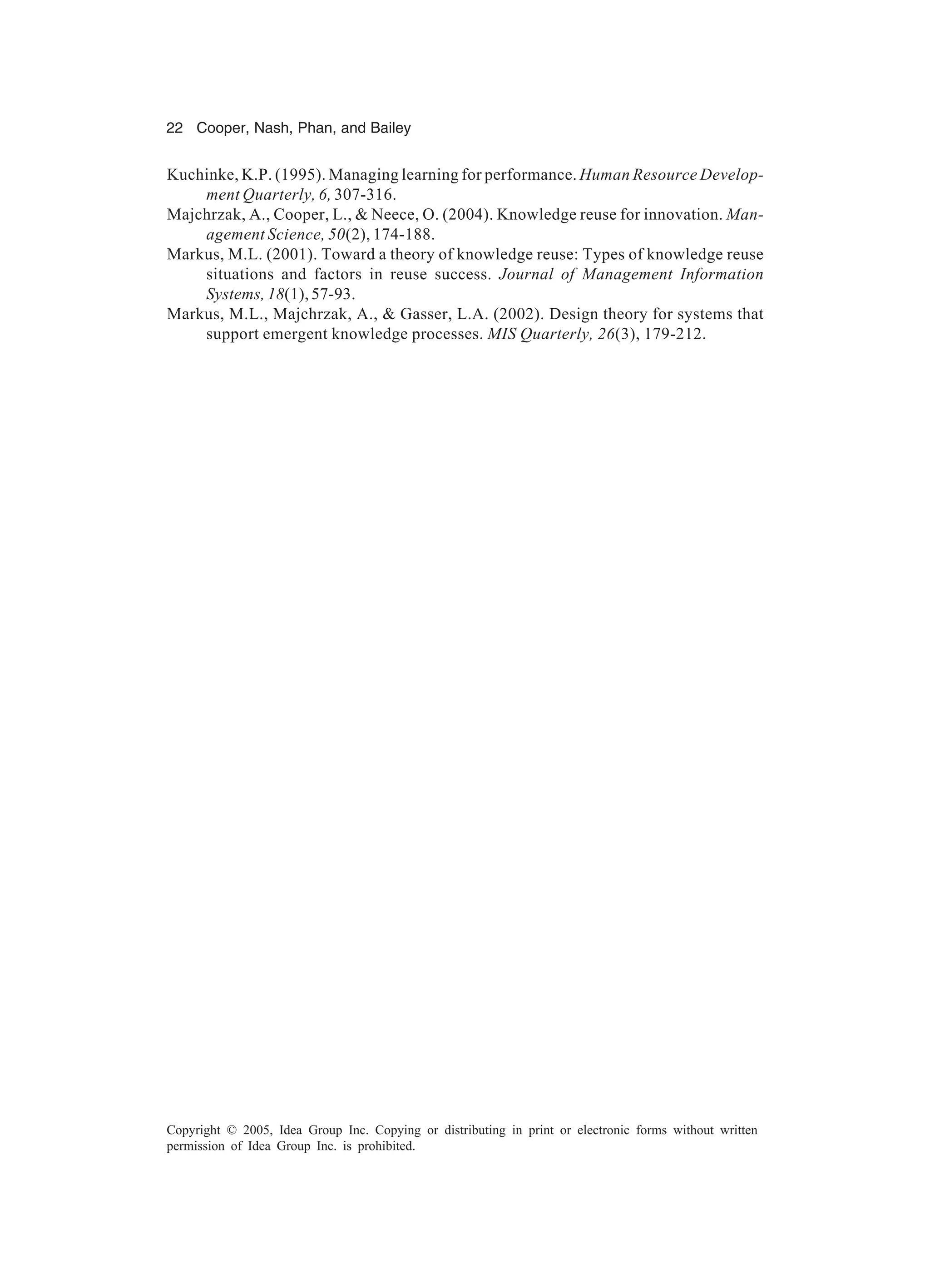 22 Cooper, Nash, Phan, and Bailey
Copyright © 2005, Idea Group Inc. Copying or distributing in print or electronic forms without written
permission of Idea Group Inc. is prohibited.
Kuchinke, K.P. (1995). Managing learning for performance. Human Resource Develop-
ment Quarterly, 6, 307-316.
Majchrzak, A., Cooper, L., & Neece, O. (2004). Knowledge reuse for innovation. Man-
agement Science, 50(2), 174-188.
Markus, M.L. (2001). Toward a theory of knowledge reuse: Types of knowledge reuse
situations and factors in reuse success. Journal of Management Information
Systems, 18(1), 57-93.
Markus, M.L., Majchrzak, A., & Gasser, L.A. (2002). Design theory for systems that
support emergent knowledge processes. MIS Quarterly, 26(3), 179-212.
 