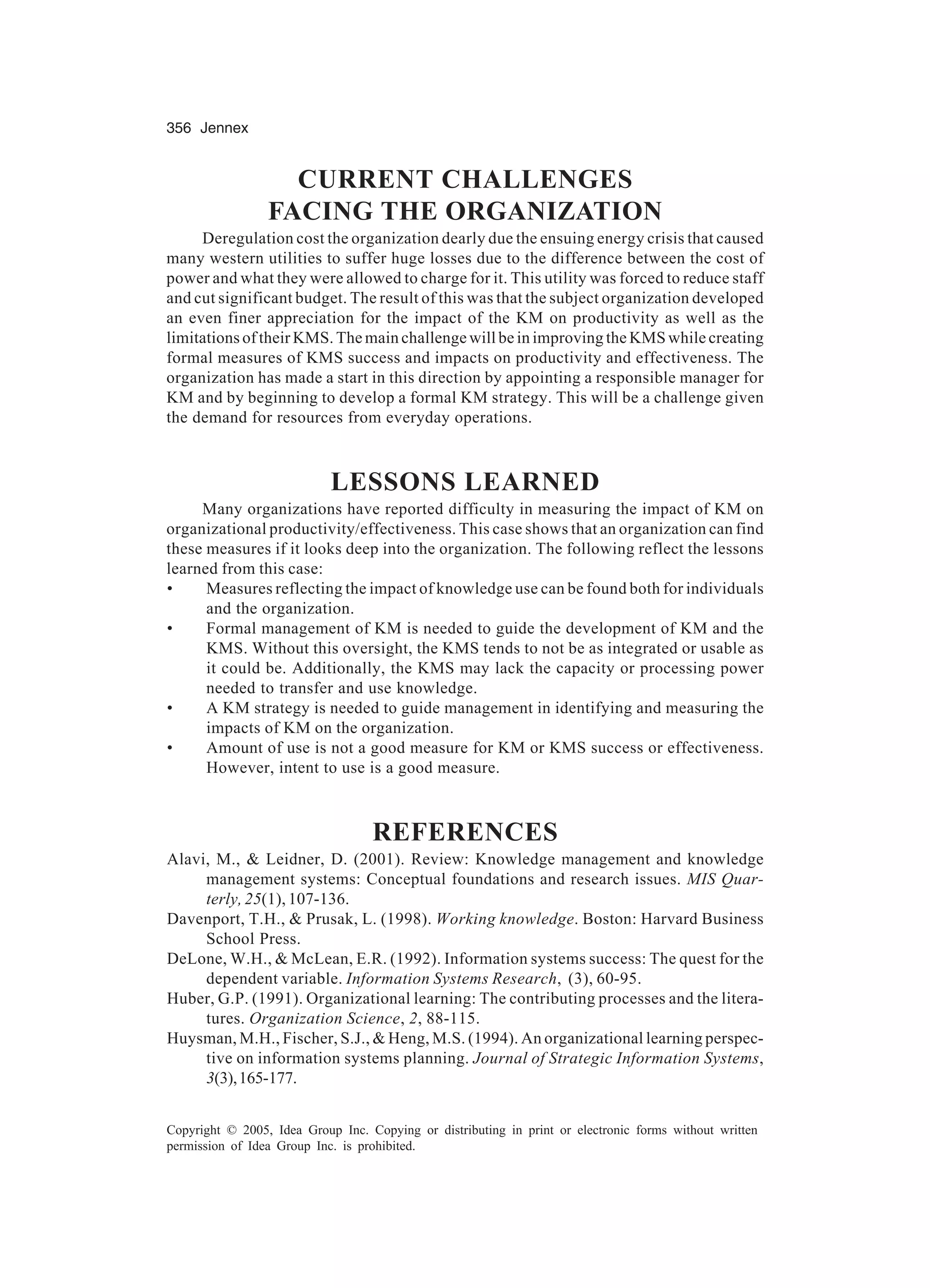 356 Jennex
Copyright © 2005, Idea Group Inc. Copying or distributing in print or electronic forms without written
permission of Idea Group Inc. is prohibited.
CURRENT CHALLENGES
FACING THE ORGANIZATION
Deregulation cost the organization dearly due the ensuing energy crisis that caused
many western utilities to suffer huge losses due to the difference between the cost of
power and what they were allowed to charge for it. This utility was forced to reduce staff
and cut significant budget. The result of this was that the subject organization developed
an even finer appreciation for the impact of the KM on productivity as well as the
limitations of their KMS. The main challenge will be in improving the KMS while creating
formal measures of KMS success and impacts on productivity and effectiveness. The
organization has made a start in this direction by appointing a responsible manager for
KM and by beginning to develop a formal KM strategy. This will be a challenge given
the demand for resources from everyday operations.
LESSONS LEARNED
Many organizations have reported difficulty in measuring the impact of KM on
organizational productivity/effectiveness. This case shows that an organization can find
these measures if it looks deep into the organization. The following reflect the lessons
learned from this case:
• Measures reflecting the impact of knowledge use can be found both for individuals
and the organization.
• Formal management of KM is needed to guide the development of KM and the
KMS. Without this oversight, the KMS tends to not be as integrated or usable as
it could be. Additionally, the KMS may lack the capacity or processing power
needed to transfer and use knowledge.
• A KM strategy is needed to guide management in identifying and measuring the
impacts of KM on the organization.
• Amount of use is not a good measure for KM or KMS success or effectiveness.
However, intent to use is a good measure.
REFERENCES
Alavi, M.,  Leidner, D. (2001). Review: Knowledge management and knowledge
management systems: Conceptual foundations and research issues. MIS Quar-
terly, 25(1), 107-136.
Davenport, T.H.,  Prusak, L. (1998). Working knowledge. Boston: Harvard Business
School Press.
DeLone, W.H.,  McLean, E.R. (1992). Information systems success: The quest for the
dependent variable. Information Systems Research, (3), 60-95.
Huber, G.P. (1991). Organizational learning: The contributing processes and the litera-
tures. Organization Science, 2, 88-115.
Huysman, M.H., Fischer, S.J.,  Heng, M.S. (1994). An organizational learning perspec-
tive on information systems planning. Journal of Strategic Information Systems,
3(3),165-177.
 