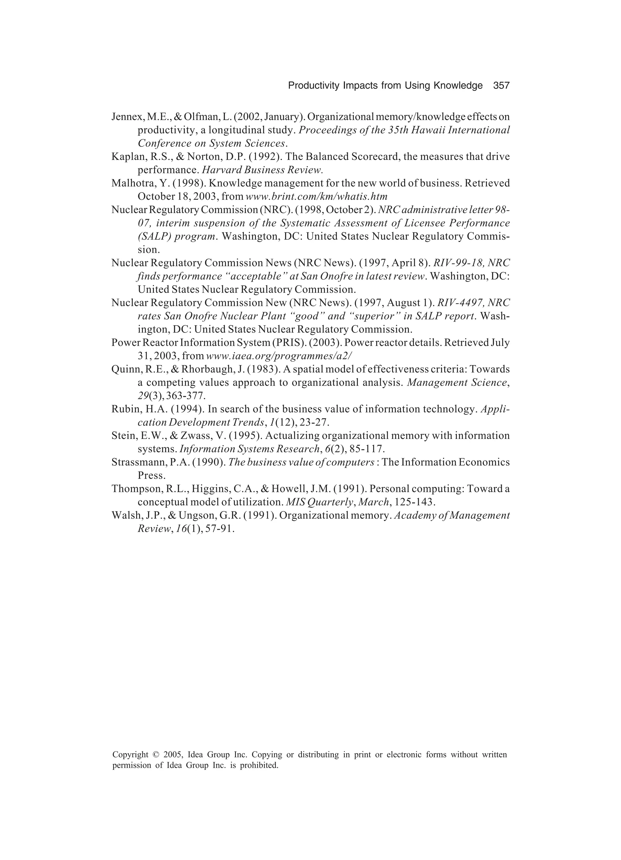 Productivity Impacts from Using Knowledge 357
Copyright © 2005, Idea Group Inc. Copying or distributing in print or electronic forms without written
permission of Idea Group Inc. is prohibited.
Jennex,M.E.,Olfman,L.(2002,January).Organizationalmemory/knowledgeeffectson
productivity, a longitudinal study. Proceedings of the 35th Hawaii International
Conference on System Sciences.
Kaplan, R.S.,  Norton, D.P. (1992). The Balanced Scorecard, the measures that drive
performance. Harvard Business Review.
Malhotra, Y. (1998). Knowledge management for the new world of business. Retrieved
October 18, 2003, from www.brint.com/km/whatis.htm
NuclearRegulatoryCommission(NRC).(1998,October2). NRCadministrativeletter98-
07, interim suspension of the Systematic Assessment of Licensee Performance
(SALP) program. Washington, DC: United States Nuclear Regulatory Commis-
sion.
Nuclear Regulatory Commission News (NRC News). (1997, April 8). RIV-99-18, NRC
finds performance “acceptable” at San On