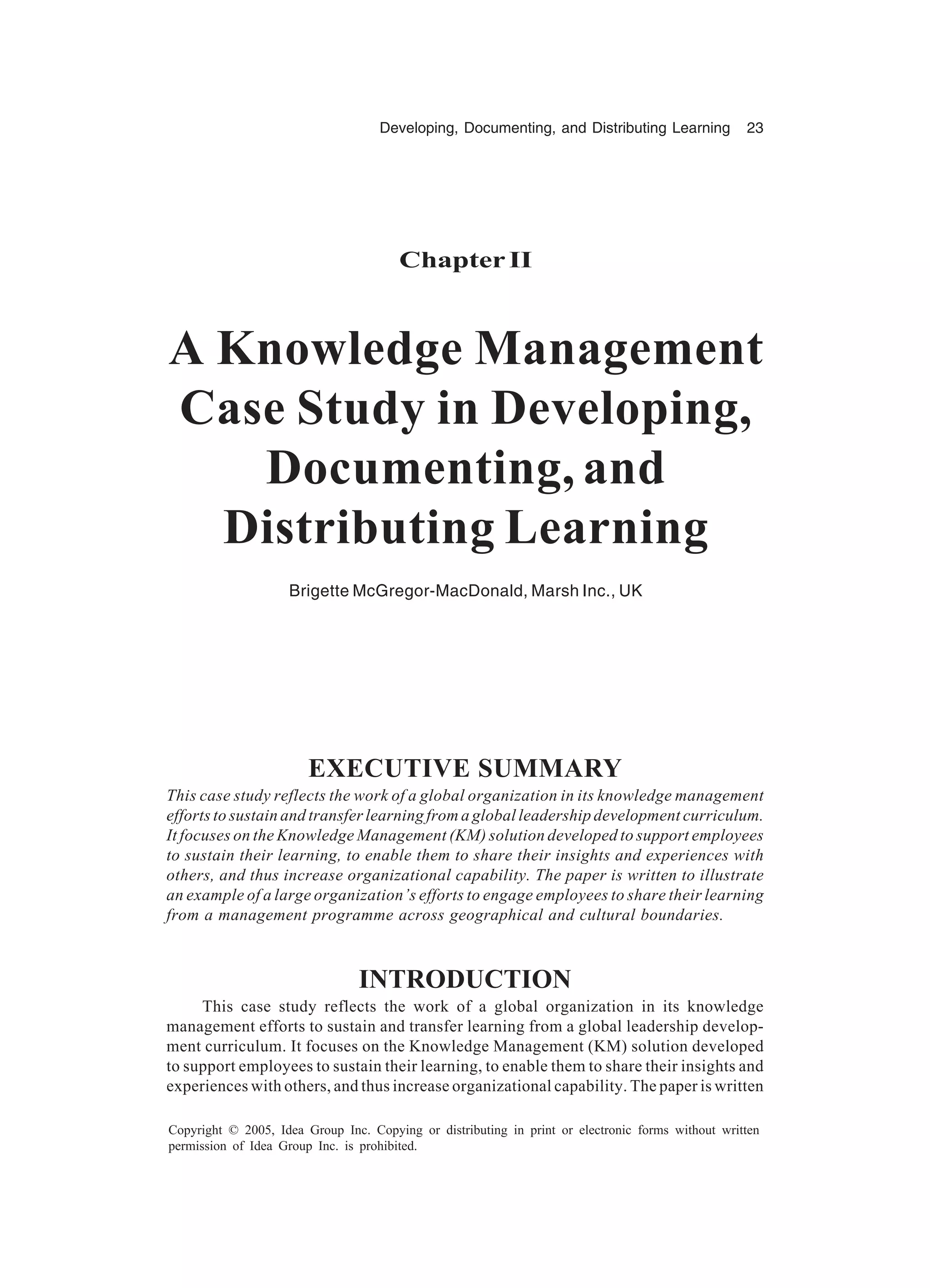 Developing, Documenting, and Distributing Learning 23
Copyright © 2005, Idea Group Inc. Copying or distributing in print or electronic forms without written
permission of Idea Group Inc. is prohibited.
Chapter II
A Knowledge Management
Case Study in Developing,
Documenting, and
Distributing Learning
Brigette McGregor-MacDonald, Marsh Inc., UK
EXECUTIVE SUMMARY
This case study reflects the work of a global organization in its knowledge management
efforts to sustain and transfer learning from a global leadership development curriculum.
It focuses on the Knowledge Management (KM) solution developed to support employees
to sustain their learning, to enable them to share their insights and experiences with
others, and thus increase organizational capability. The paper is written to illustrate
an example of a large organization’s efforts to engage employees to share their learning
from a management programme across geographical and cultural boundaries.
INTRODUCTION
This case study reflects the work of a global organization in its knowledge
management efforts to sustain and transfer learning from a global leadership develop-
ment curriculum. It focuses on the Knowledge Management (KM) solution developed
to support employees to sustain their learning, to enable them to share their insights and
experiences with others, and thus increase organizational capability. The paper is written
 
