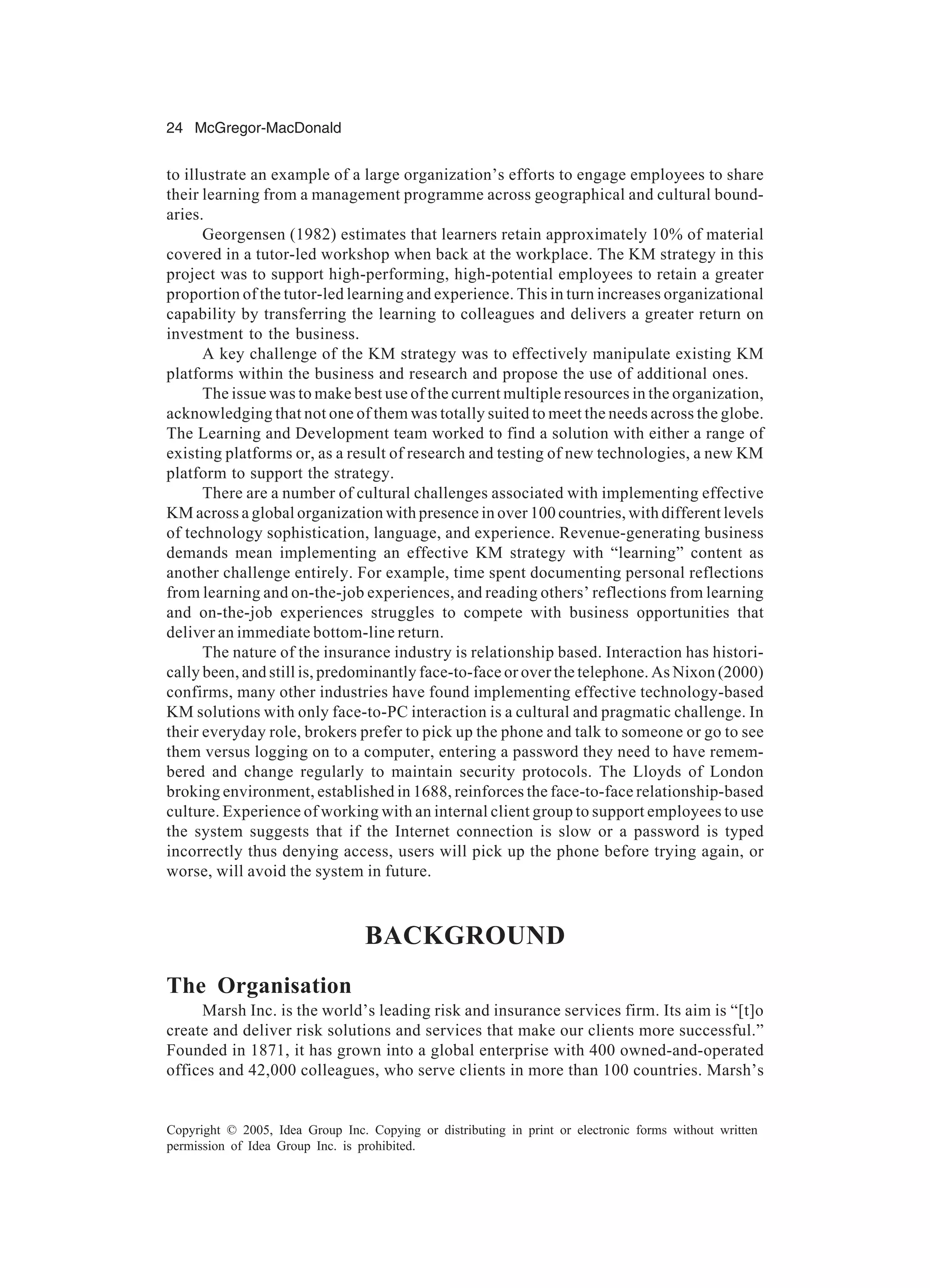 24 McGregor-MacDonald
Copyright © 2005, Idea Group Inc. Copying or distributing in print or electronic forms without written
permission of Idea Group Inc. is prohibited.
to illustrate an example of a large organization’s efforts to engage employees to share
their learning from a management programme across geographical and cultural bound-
aries.
Georgensen (1982) estimates that learners retain approximately 10% of material
covered in a tutor-led workshop when back at the workplace. The KM strategy in this
project was to support high-performing, high-potential employees to retain a greater
proportion of the tutor-led learning and experience. This in turn increases organizational
capability by transferring the learning to colleagues and delivers a greater return on
investment to the business.
A key challenge of the KM strategy was to effectively manipulate existing KM
platforms within the business and research and propose the use of additional ones.
The issue was to make best use of the current multiple resources in the organization,
acknowledging that not one of them was totally suited to meet the needs across the globe.
The Learning and Development team worked to find a solution with either a range of
existing platforms or, as a result of research and testing of new technologies, a new KM
platform to support the strategy.
There are a number of cultural challenges associated with implementing effective
KM across a global organization with presence in over 100 countries, with different levels
of technology sophistication, language, and experience. Revenue-generating business
demands mean implementing an effective KM strategy with “learning” content as
another challenge entirely. For example, time spent documenting personal reflections
from learning and on-the-job experiences, and reading others’ reflections from learning
and on-the-job experiences struggles to compete with business opportunities that
deliver an immediate bottom-line return.
The nature of the insurance industry is relationship based. Interaction has histori-
cally been, and still is, predominantly face-to-face or over the telephone. As Nixon (2000)
confirms, many other industries have found implementing effective technology-based
KM solutions with only face-to-PC interaction is a cultural and pragmatic challenge. In
their everyday role, brokers prefer to pick up the phone and talk to someone or go to see
them versus logging on to a computer, entering a password they need to have remem-
bered and change regularly to maintain security protocols. The Lloyds of London
broking environment, established in 1688, reinforces the face-to-face relationship-based
culture. Experience of working with an internal client group to support employees to use
the system suggests that if the Internet connection is slow or a password is typed
incorrectly thus denying access, users will pick up the phone before trying again, or
worse, will avoid the system in future.
BACKGROUND
The Organisation
Marsh Inc. is the world’s leading risk and insurance services firm. Its aim is “[t]o
create and deliver risk solutions and services that make our clients more successful.”
Founded in 1871, it has grown into a global enterprise with 400 owned-and-operated
offices and 42,000 colleagues, who serve clients in more than 100 countries. Marsh’s
 