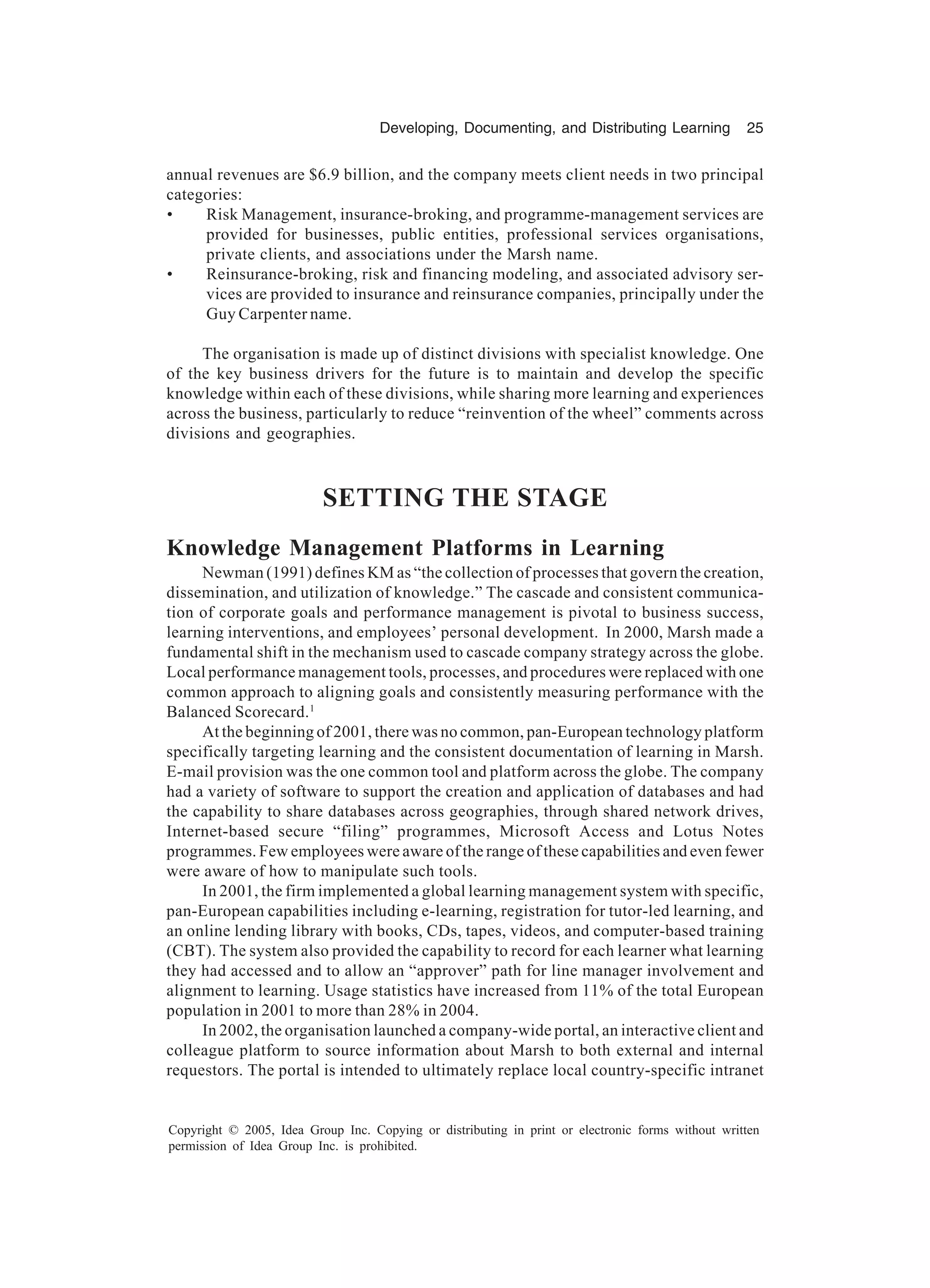 Developing, Documenting, and Distributing Learning 25
Copyright © 2005, Idea Group Inc. Copying or distributing in print or electronic forms without written
permission of Idea Group Inc. is prohibited.
annual revenues are $6.9 billion, and the company meets client needs in two principal
categories:
• Risk Management, insurance-broking, and programme-management services are
provided for businesses, public entities, professional services organisations,
private clients, and associations under the Marsh name.
• Reinsurance-broking, risk and financing modeling, and associated advisory ser-
vices are provided to insurance and reinsurance companies, principally under the
Guy Carpenter name.
The organisation is made up of distinct divisions with specialist knowledge. One
of the key business drivers for the future is to maintain and develop the specific
knowledge within each of these divisions, while sharing more learning and experiences
across the business, particularly to reduce “reinvention of the wheel” comments across
divisions and geographies.
SETTING THE STAGE
Knowledge Management Platforms in Learning
Newman (1991) defines KM as “the collection of processes that govern the creation,
dissemination, and utilization of knowledge.” The cascade and consistent communica-
tion of corporate goals and performance management is pivotal to business success,
learning interventions, and employees’ personal development. In 2000, Marsh made a
fundamental shift in the mechanism used to cascade company strategy across the globe.
Local performance management tools, processes, and procedures were replaced with one
common approach to aligning goals and consistently measuring performance with the
Balanced Scorecard.1
At the beginning of 2001, there was no common, pan-European technology platform
specifically targeting learning and the consistent documentation of learning in Marsh.
E-mail provision was the one common tool and platform across the globe. The company
had a variety of software to support the creation and application of databases and had
the capability to share databases across geographies, through shared network drives,
Internet-based secure “filing” programmes, Microsoft Access and Lotus Notes
programmes. Few employees were aware of the range of these capabilities and even fewer
were aware of how to manipulate such tools.
In 2001, the firm implemented a global learning management system with specific,
pan-European capabilities including e-learning, registration for tutor-led learning, and
an online lending library with books, CDs, tapes, videos, and computer-based training
(CBT). The system also provided the capability to record for each learner what learning
they had accessed and to allow an “approver” path for line manager involvement and
alignment to learning. Usage statistics have increased from 11% of the total European
population in 2001 to more than 28% in 2004.
In 2002, the organisation launched a company-wide portal, an interactive client and
colleague platform to source information about Marsh to both external and internal
requestors. The portal is intended to ultimately replace local country-specific intranet
 