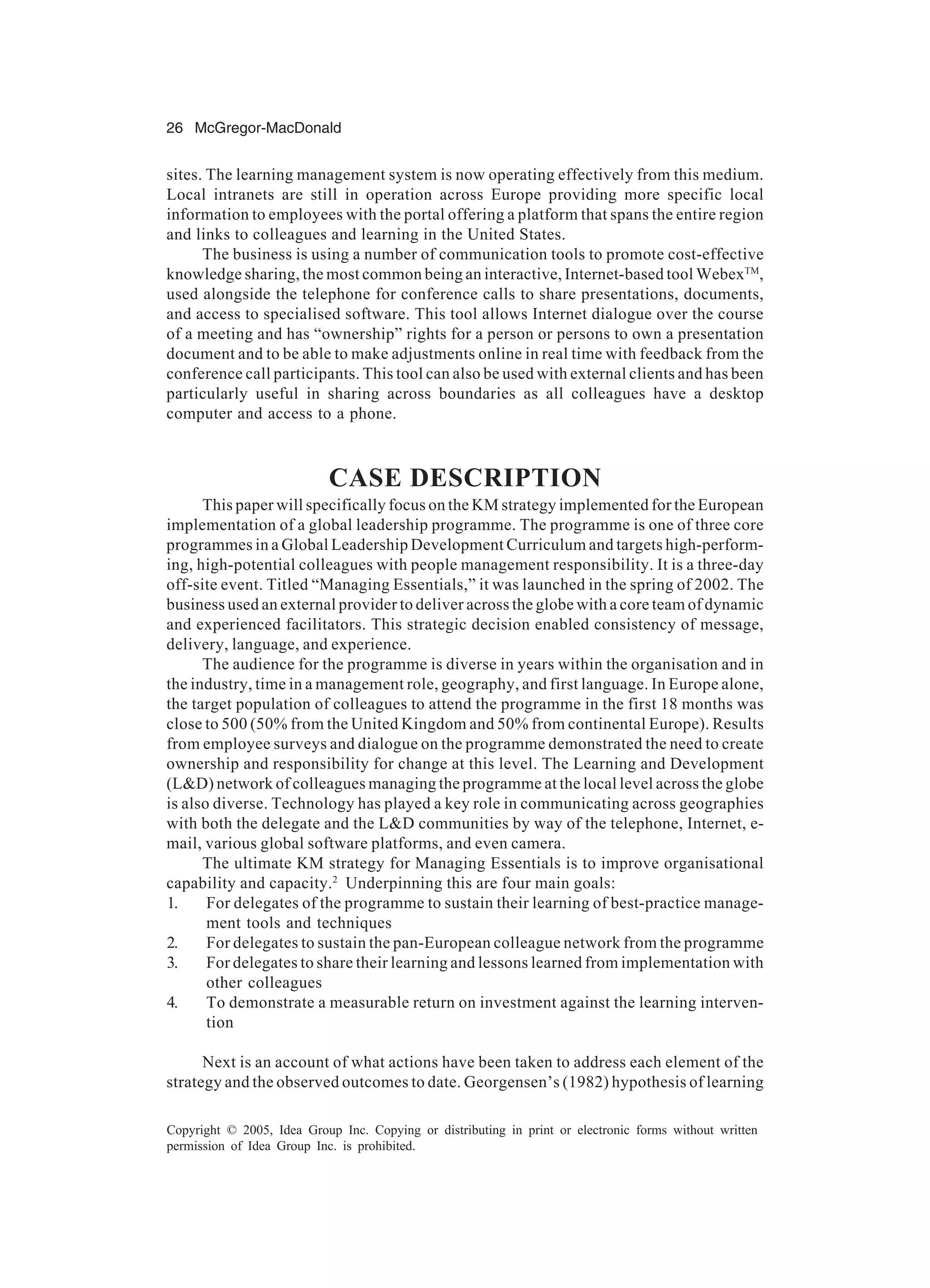 26 McGregor-MacDonald
Copyright © 2005, Idea Group Inc. Copying or distributing in print or electronic forms without written
permission of Idea Group Inc. is prohibited.
sites. The learning management system is now operating effectively from this medium.
Local intranets are still in operation across Europe providing more specific local
information to employees with the portal offering a platform that spans the entire region
and links to colleagues and learning in the United States.
The business is using a number of communication tools to promote cost-effective
knowledge sharing, the most common being an interactive, Internet-based tool WebexTM
,
used alongside the telephone for conference calls to share presentations, documents,
and access to specialised software. This tool allows Internet dialogue over the course
of a meeting and has “ownership” rights for a person or persons to own a presentation
document and to be able to make adjustments online in real time with feedback from the
conference call participants. This tool can also be used with external clients and has been
particularly useful in sharing across boundaries as all colleagues have a desktop
computer and access to a phone.
CASE DESCRIPTION
This paper will specifically focus on the KM strategy implemented for the European
implementation of a global leadership programme. The programme is one of three core
programmes in a Global Leadership Development Curriculum and targets high-perform-
ing, high-potential colleagues with people management responsibility. It is a three-day
off-site event. Titled “Managing Essentials,” it was launched in the spring of 2002. The
business used an external provider to deliver across the globe with a core team of dynamic
and experienced facilitators. This strategic decision enabled consistency of message,
delivery, language, and experience.
The audience for the programme is diverse in years within the organisation and in
the industry, time in a management role, geography, and first language. In Europe alone,
the target population of colleagues to attend the programme in the first 18 months was
close to 500 (50% from the United Kingdom and 50% from continental Europe). Results
from employee surveys and dialogue on the programme demonstrated the need to create
ownership and responsibility for change at this level. The Learning and Development
(L&D) network of colleagues managing the programme at the local level across the globe
is also diverse. Technology has played a key role in communicating across geographies
with both the delegate and the L&D communities by way of the telephone, Internet, e-
mail, various global software platforms, and even camera.
The ultimate KM strategy for Managing Essentials is to improve organisational
capability and capacity.2
Underpinning this are four main goals:
1. For delegates of the programme to sustain their learning of best-practice manage-
ment tools and techniques
2. For delegates to sustain the pan-European colleague network from the programme
3. For delegates to share their learning and lessons learned from implementation with
other colleagues
4. To demonstrate a measurable return on investment against the learning interven-
tion
Next is an account of what actions have been taken to address each element of the
strategy and the observed outcomes to date. Georgensen’s (1982) hypothesis of learning
 
