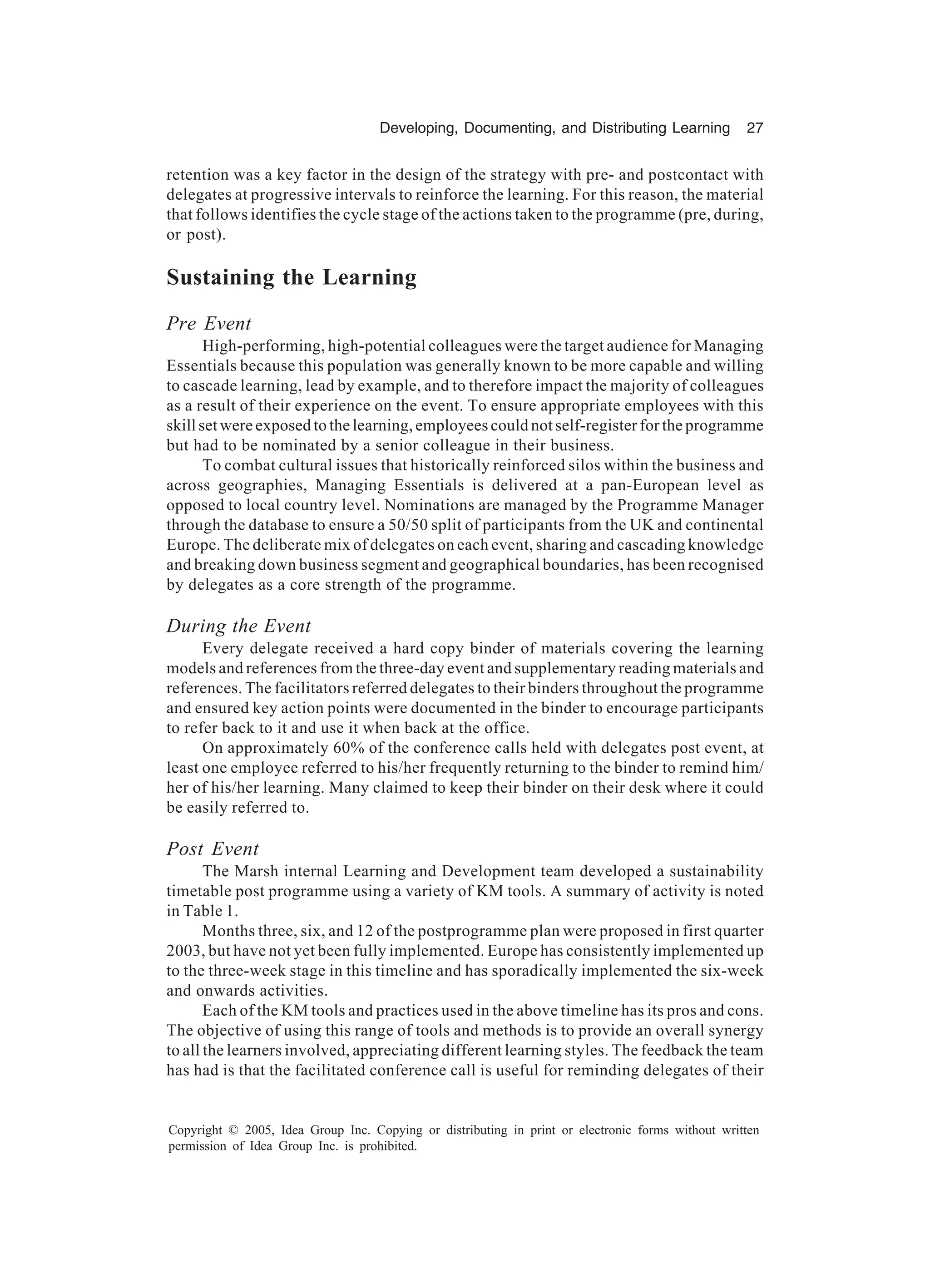 Developing, Documenting, and Distributing Learning 27
Copyright © 2005, Idea Group Inc. Copying or distributing in print or electronic forms without written
permission of Idea Group Inc. is prohibited.
retention was a key factor in the design of the strategy with pre- and postcontact with
delegates at progressive intervals to reinforce the learning. For this reason, the material
that follows identifies the cycle stage of the actions taken to the programme (pre, during,
or post).
Sustaining the Learning
Pre Event
High-performing, high-potential colleagues were the target audience for Managing
Essentials because this population was generally known to be more capable and willing
to cascade learning, lead by example, and to therefore impact the majority of colleagues
as a result of their experience on the event. To ensure appropriate employees with this
skill set were exposed to the learning, employees could not self-register for the programme
but had to be nominated by a senior colleague in their business.
To combat cultural issues that historically reinforced silos within the business and
across geographies, Managing Essentials is delivered at a pan-European level as
opposed to local country level. Nominations are managed by the Programme Manager
through the database to ensure a 50/50 split of participants from the UK and continental
Europe. The deliberate mix of delegates on each event, sharing and cascading knowledge
and breaking down business segment and geographical boundaries, has been recognised
by delegates as a core strength of the programme.
During the Event
Every delegate received a hard copy binder of materials covering the learning
models and references from the three-day event and supplementary reading materials and
references. The facilitators referred delegates to their binders throughout the programme
and ensured key action points were documented in the binder to encourage participants
to refer back to it and use it when back at the office.
On approximately 60% of the conference calls held with delegates post event, at
least one employee referred to his/her frequently returning to the binder to remind him/
her of his/her learning. Many claimed to keep their binder on their desk where it could
be easily referred to.
Post Event
The Marsh internal Learning and Development team developed a sustainability
timetable post programme using a variety of KM tools. A summary of activity is noted
in Table 1.
Months three, six, and 12 of the postprogramme plan were proposed in first quarter
2003, but have not yet been fully implemented. Europe has consistently implemented up
to the three-week stage in this timeline and has sporadically implemented the six-week
and onwards activities.
Each of the KM tools and practices used in the above timeline has its pros and cons.
The objective of using this range of tools and methods is to provide an overall synergy
to all the learners involved, appreciating different learning styles. The feedback the team
has had is that the facilitated conference call is useful for reminding delegates of their
 