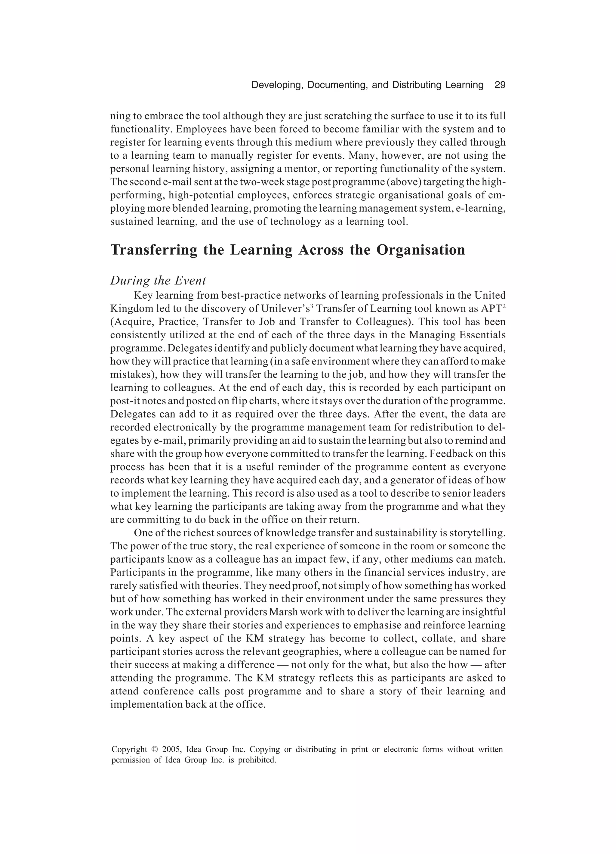 Developing, Documenting, and Distributing Learning 29
Copyright © 2005, Idea Group Inc. Copying or distributing in print or electronic forms without written
permission of Idea Group Inc. is prohibited.
ning to embrace the tool although they are just scratching the surface to use it to its full
functionality. Employees have been forced to become familiar with the system and to
register for learning events through this medium where previously they called through
to a learning team to manually register for events. Many, however, are not using the
personal learning history, assigning a mentor, or reporting functionality of the system.
The second e-mail sent at the two-week stage post programme (above) targeting the high-
performing, high-potential employees, enforces strategic organisational goals of em-
ploying more blended learning, promoting the learning management system, e-learning,
sustained learning, and the use of technology as a learning tool.
Transferring the Learning Across the Organisation
During the Event
Key learning from best-practice networks of learning professionals in the United
Kingdom led to the discovery of Unilever’s3
Transfer of Learning tool known as APT2
(Acquire, Practice, Transfer to Job and Transfer to Colleagues). This tool has been
consistently utilized at the end of each of the three days in the Managing Essentials
programme. Delegates identify and publicly document what learning they have acquired,
how they will practice that learning (in a safe environment where they can afford to make
mistakes), how they will transfer the learning to the job, and how they will transfer the
learning to colleagues. At the end of each day, this is recorded by each participant on
post-it notes and posted on flip charts, where it stays over the duration of the programme.
Delegates can add to it as required over the three days. After the event, the data are
recorded electronically by the programme management team for redistribution to del-
egates by e-mail, primarily providing an aid to sustain the learning but also to remind and
share with the group how everyone committed to transfer the learning. Feedback on this
process has been that it is a useful reminder of the programme content as everyone
records what key learning they have acquired each day, and a generator of ideas of how
to implement the learning. This record is also used as a tool to describe to senior leaders
what key learning the participants are taking away from the programme and what they
are committing to do back in the office on their return.
One of the richest sources of knowledge transfer and sustainability is storytelling.
The power of the true story, the real experience of someone in the room or someone the
participants know as a colleague has an impact few, if any, other mediums can match.
Participants in the programme, like many others in the financial services industry, are
rarely satisfied with theories. They need proof, not simply of how something has worked
but of how something has worked in their environment under the same pressures they
work under. The external providers Marsh work with to deliver the learning are insightful
in the way they share their stories and experiences to emphasise and reinforce learning
points. A key aspect of the KM strategy has become to collect, collate, and share
participant stories across the relevant geographies, where a colleague can be named for
their success at making a difference — not only for the what, but also the how — after
attending the programme. The KM strategy reflects this as participants are asked to
attend conference calls post programme and to share a story of their learning and
implementation back at the office.
 