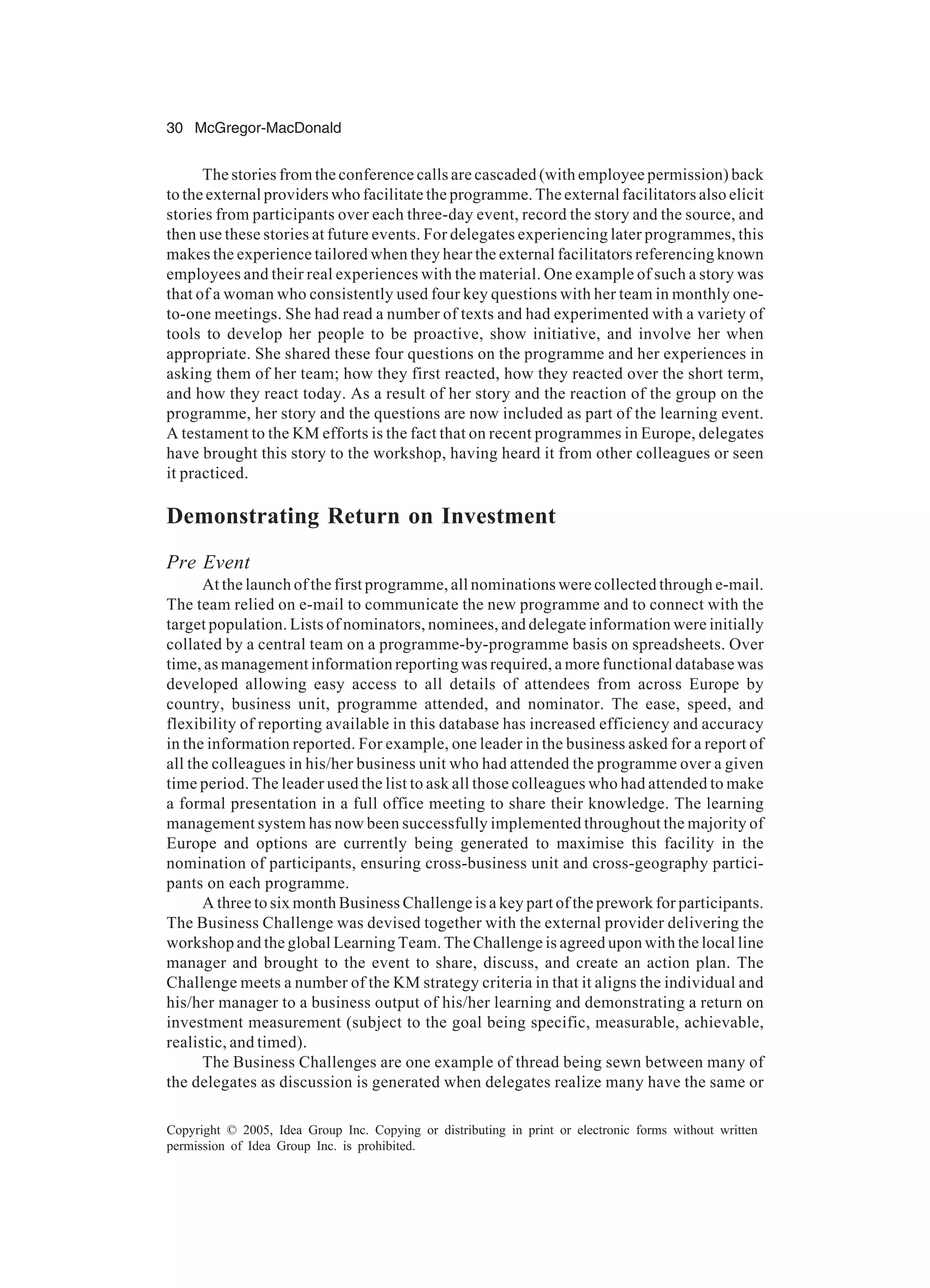 30 McGregor-MacDonald
Copyright © 2005, Idea Group Inc. Copying or distributing in print or electronic forms without written
permission of Idea Group Inc. is prohibited.
The stories from the conference calls are cascaded (with employee permission) back
to the external providers who facilitate the programme. The external facilitators also elicit
stories from participants over each three-day event, record the story and the source, and
then use these stories at future events. For delegates experiencing later programmes, this
makes the experience tailored when they hear the external facilitators referencing known
employees and their real experiences with the material. One example of such a story was
that of a woman who consistently used four key questions with her team in monthly one-
to-one meetings. She had read a number of texts and had experimented with a variety of
tools to develop her people to be proactive, show initiative, and involve her when
appropriate. She shared these four questions on the programme and her experiences in
asking them of her team; how they first reacted, how they reacted over the short term,
and how they react today. As a result of her story and the reaction of the group on the
programme, her story and the questions are now included as part of the learning event.
A testament to the KM efforts is the fact that on recent programmes in Europe, delegates
have brought this story to the workshop, having heard it from other colleagues or seen
it practiced.
Demonstrating Return on Investment
Pre Event
At the launch of the first programme, all nominations were collected through e-mail.
The team relied on e-mail to communicate the new programme and to connect with the
target population. Lists of nominators, nominees, and delegate information were initially
collated by a central team on a programme-by-programme basis on spreadsheets. Over
time, as management information reporting was required, a more functional database was
developed allowing easy access to all details of attendees from across Europe by
country, business unit, programme attended, and nominator. The ease, speed, and
flexibility of reporting available in this database has increased efficiency and accuracy
in the information reported. For example, one leader in the business asked for a report of
all the colleagues in his/her business unit who had attended the programme over a given
time period. The leader used the list to ask all those colleagues who had attended to make
a formal presentation in a full office meeting to share their knowledge. The learning
management system has now been successfully implemented throughout the majority of
Europe and options are currently being generated to maximise this facility in the
nomination of participants, ensuring cross-business unit and cross-geography partici-
pants on each programme.
A three to six month Business Challenge is a key part of the prework for participants.
The Business Challenge was devised together with the external provider delivering the
workshop and the global Learning Team. The Challenge is agreed upon with the local line
manager and brought to the event to share, discuss, and create an action plan. The
Challenge meets a number of the KM strategy criteria in that it aligns the individual and
his/her manager to a business output of his/her learning and demonstrating a return on
investment measurement (subject to the goal being specific, measurable, achievable,
realistic, and timed).
The Business Challenges are one example of thread being sewn between many of
the delegates as discussion is generated when delegates realize many have the same or
 