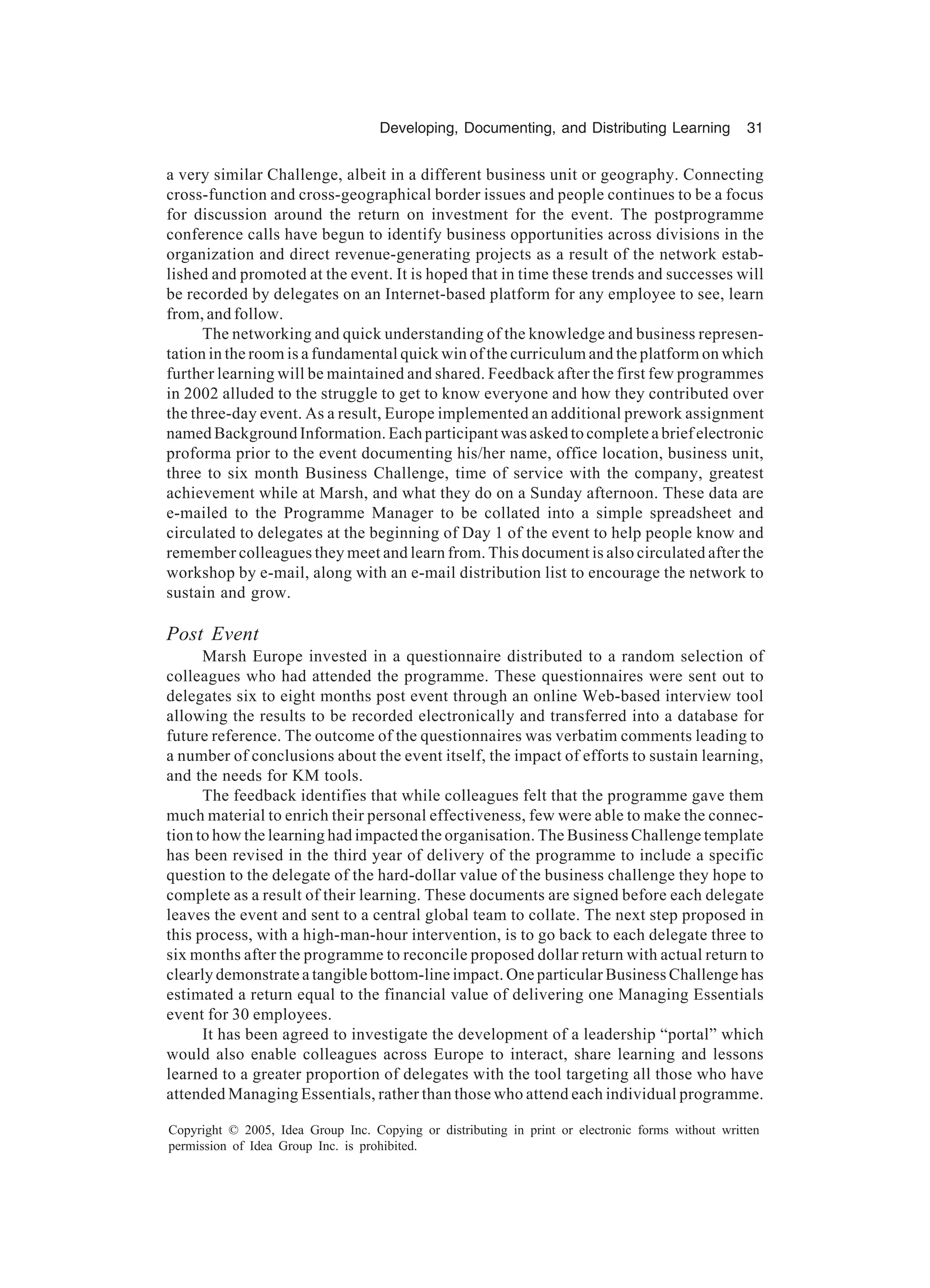 Developing, Documenting, and Distributing Learning 31
Copyright © 2005, Idea Group Inc. Copying or distributing in print or electronic forms without written
permission of Idea Group Inc. is prohibited.
a very similar Challenge, albeit in a different business unit or geography. Connecting
cross-function and cross-geographical border issues and people continues to be a focus
for discussion around the return on investment for the event. The postprogramme
conference calls have begun to identify business opportunities across divisions in the
organization and direct revenue-generating projects as a result of the network estab-
lished and promoted at the event. It is hoped that in time these trends and successes will
be recorded by delegates on an Internet-based platform for any employee to see, learn
from, and follow.
The networking and quick understanding of the knowledge and business represen-
tation in the room is a fundamental quick win of the curriculum and the platform on which
further learning will be maintained and shared. Feedback after the first few programmes
in 2002 alluded to the struggle to get to know everyone and how they contributed over
the three-day event. As a result, Europe implemented an additional prework assignment
named Background Information. Each participant was asked to complete a brief electronic
proforma prior to the event documenting his/her name, office location, business unit,
three to six month Business Challenge, time of service with the company, greatest
achievement while at Marsh, and what they do on a Sunday afternoon. These data are
e-mailed to the Programme Manager to be collated into a simple spreadsheet and
circulated to delegates at the beginning of Day 1 of the event to help people know and
remember colleagues they meet and learn from. This document is also circulated after the
workshop by e-mail, along with an e-mail distribution list to encourage the network to
sustain and grow.
Post Event
Marsh Europe invested in a questionnaire distributed to a random selection of
colleagues who had attended the programme. These questionnaires were sent out to
delegates six to eight months post event through an online Web-based interview tool
allowing the results to be recorded electronically and transferred into a database for
future reference. The outcome of the questionnaires was verbatim comments leading to
a number of conclusions about the event itself, the impact of efforts to sustain learning,
and the needs for KM tools.
The feedback identifies that while colleagues felt that the programme gave them
much material to enrich their personal effectiveness, few were able to make the connec-
tion to how the learning had impacted the organisation. The Business Challenge template
has been revised in the third year of delivery of the programme to include a specific
question to the delegate of the hard-dollar value of the business challenge they hope to
complete as a result of their learning. These documents are signed before each delegate
leaves the event and sent to a central global team to collate. The next step proposed in
this process, with a high-man-hour intervention, is to go back to each delegate three to
six months after the programme to reconcile proposed dollar return with actual return to
clearly demonstrate a tangible bottom-line impact. One particular Business Challenge has
estimated a return equal to the financial value of delivering one Managing Essentials
event for 30 employees.
It has been agreed to investigate the development of a leadership “portal” which
would also enable colleagues across Europe to interact, share learning and lessons
learned to a greater proportion of delegates with the tool targeting all those who have
attended Managing Essentials, rather than those who attend each individual programme.
 