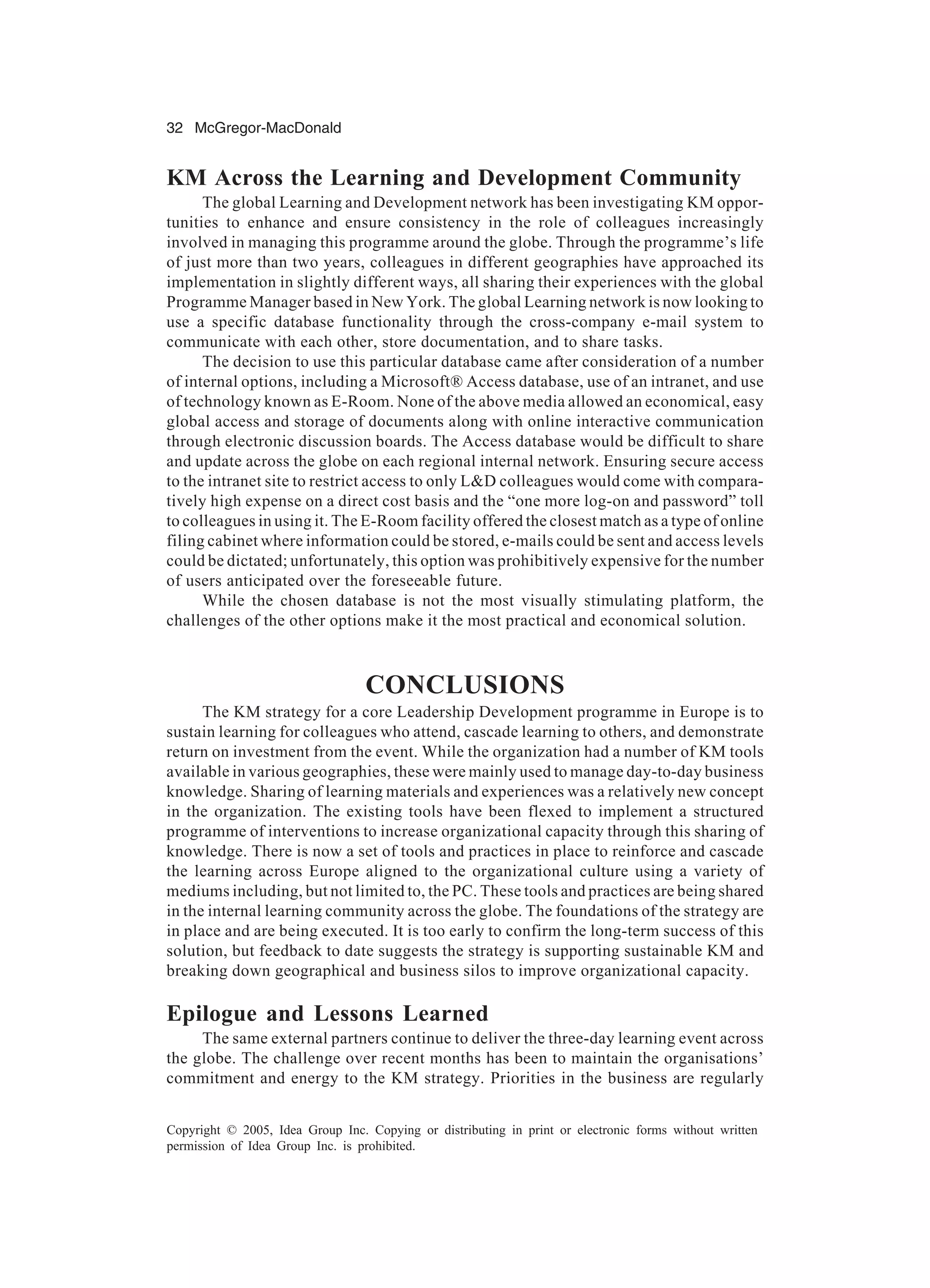 32 McGregor-MacDonald
Copyright © 2005, Idea Group Inc. Copying or distributing in print or electronic forms without written
permission of Idea Group Inc. is prohibited.
KM Across the Learning and Development Community
The global Learning and Development network has been investigating KM oppor-
tunities to enhance and ensure consistency in the role of colleagues increasingly
involved in managing this programme around the globe. Through the programme’s life
of just more than two years, colleagues in different geographies have approached its
implementation in slightly different ways, all sharing their experiences with the global
Programme Manager based in New York. The global Learning network is now looking to
use a specific database functionality through the cross-company e-mail system to
communicate with each other, store documentation, and to share tasks.
The decision to use this particular database came after consideration of a number
of internal options, including a Microsoft® Access database, use of an intranet, and use
of technology known as E-Room. None of the above media allowed an economical, easy
global access and storage of documents along with online interactive communication
through electronic discussion boards. The Access database would be difficult to share
and update across the globe on each regional internal network. Ensuring secure access
to the intranet site to restrict access to only L&D colleagues would come with compara-
tively high expense on a direct cost basis and the “one more log-on and password” toll
to colleagues in using it. The E-Room facility offered the closest match as a type of online
filing cabinet where information could be stored, e-mails could be sent and access levels
could be dictated; unfortunately, this option was prohibitively expensive for the number
of users anticipated over the foreseeable future.
While the chosen database is not the most visually stimulating platform, the
challenges of the other options make it the most practical and economical solution.
CONCLUSIONS
The KM strategy for a core Leadership Development programme in Europe is to
sustain learning for colleagues who attend, cascade learning to others, and demonstrate
return on investment from the event. While the organization had a number of KM tools
available in various geographies, these were mainly used to manage day-to-day business
knowledge. Sharing of learning materials and experiences was a relatively new concept
in the organization. The existing tools have been flexed to implement a structured
programme of interventions to increase organizational capacity through this sharing of
knowledge. There is now a set of tools and practices in place to reinforce and cascade
the learning across Europe aligned to the organizational culture using a variety of
mediums including, but not limited to, the PC. These tools and practices are being shared
in the internal learning community across the globe. The foundations of the strategy are
in place and are being executed. It is too early to confirm the long-term success of this
solution, but feedback to date suggests the strategy is supporting sustainable KM and
breaking down geographical and business silos to improve organizational capacity.
Epilogue and Lessons Learned
The same external partners continue to deliver the three-day learning event across
the globe. The challenge over recent months has been to maintain the organisations’
commitment and energy to the KM strategy. Priorities in the business are regularly
 
