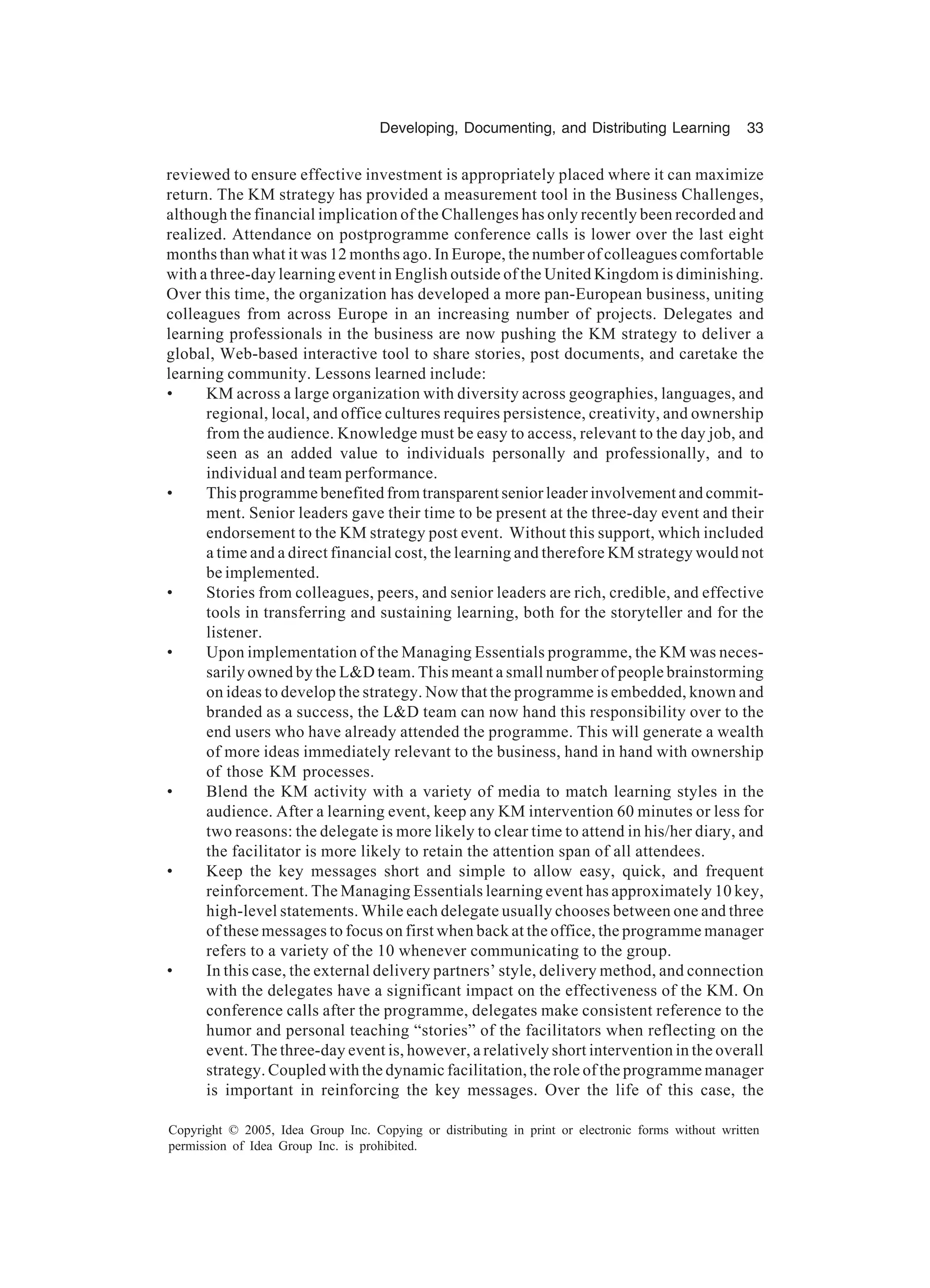Developing, Documenting, and Distributing Learning 33
Copyright © 2005, Idea Group Inc. Copying or distributing in print or electronic forms without written
permission of Idea Group Inc. is prohibited.
reviewed to ensure effective investment is appropriately placed where it can maximize
return. The KM strategy has provided a measurement tool in the Business Challenges,
although the financial implication of the Challenges has only recently been recorded and
realized. Attendance on postprogramme conference calls is lower over the last eight
months than what it was 12 months ago. In Europe, the number of colleagues comfortable
with a three-day learning event in English outside of the United Kingdom is diminishing.
Over this time, the organization has developed a more pan-European business, uniting
colleagues from across Europe in an increasing number of projects. Delegates and
learning professionals in the business are now pushing the KM strategy to deliver a
global, Web-based interactive tool to share stories, post documents, and caretake the
learning community. Lessons learned include:
• KM across a large organization with diversity across geographies, languages, and
regional, local, and office cultures requires persistence, creativity, and ownership
from the audience. Knowledge must be easy to access, relevant to the day job, and
seen as an added value to individuals personally and professionally, and to
individual and team performance.
• This programme benefited from transparent senior leader involvement and commit-
ment. Senior leaders gave their time to be present at the three-day event and their
endorsement to the KM strategy post event. Without this support, which included
a time and a direct financial cost, the learning and therefore KM strategy would not
be implemented.
• Stories from colleagues, peers, and senior leaders are rich, credible, and effective
tools in transferring and sustaining learning, both for the storyteller and for the
listener.
• Upon implementation of the Managing Essentials programme, the KM was neces-
sarily owned by the L&D team. This meant a small number of people brainstorming
on ideas to develop the strategy. Now that the programme is embedded, known and
branded as a success, the L&D team can now hand this responsibility over to the
end users who have already attended the programme. This will generate a wealth
of more ideas immediately relevant to the business, hand in hand with ownership
of those KM processes.
• Blend the KM activity with a variety of media to match learning styles in the
audience. After a learning event, keep any KM intervention 60 minutes or less for
two reasons: the delegate is more likely to clear time to attend in his/her diary, and
the facilitator is more likely to retain the attention span of all attendees.
• Keep the key messages short and simple to allow easy, quick, and frequent
reinforcement. The Managing Essentials learning event has approximately 10 key,
high-level statements. While each delegate usually chooses between one and three
of these messages to focus on first when back at the office, the programme manager
refers to a variety of the 10 whenever communicating to the group.
• In this case, the external delivery partners’ style, delivery method, and connection
with the delegates have a significant impact on the effectiveness of the KM. On
conference calls after the programme, delegates make consistent reference to the
humor and personal teaching “stories” of the facilitators when reflecting on the
event. The three-day event is, however, a relatively short intervention in the overall
strategy. Coupled with the dynamic facilitation, the role of the programme manager
is important in reinforcing the key messages. Over the life of this case, the
 