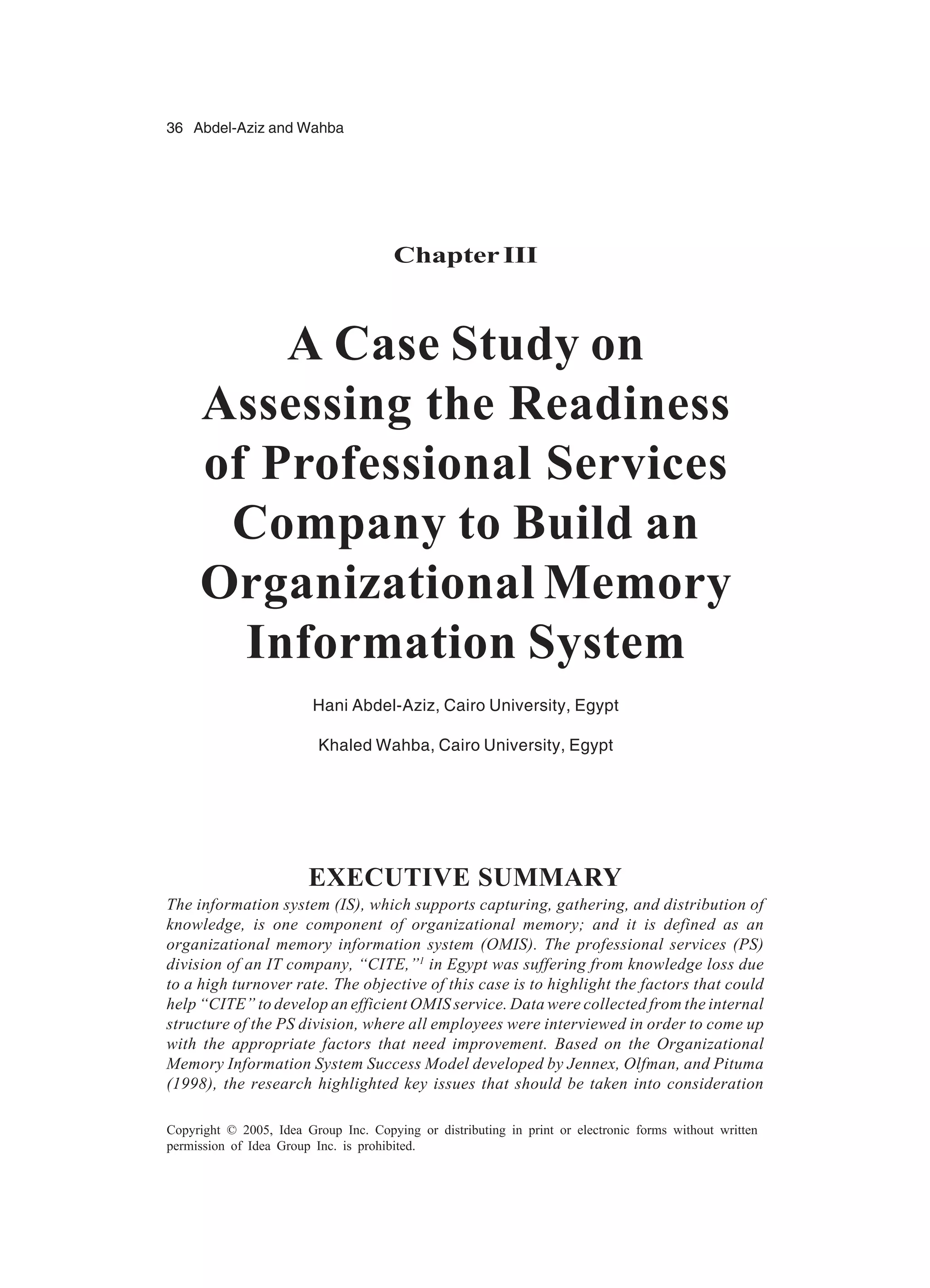 36 Abdel-Aziz and Wahba
Copyright © 2005, Idea Group Inc. Copying or distributing in print or electronic forms without written
permission of Idea Group Inc. is prohibited.
ChapterIII
A Case Study on
Assessing the Readiness
of Professional Services
Company to Build an
Organizational Memory
Information System
Hani Abdel-Aziz, Cairo University, Egypt
Khaled Wahba, Cairo University, Egypt
EXECUTIVE SUMMARY
The information system (IS), which supports capturing, gathering, and distribution of
knowledge, is one component of organizational memory; and it is defined as an
organizational memory information system (OMIS). The professional services (PS)
division of an IT company, “CITE,”1
in Egypt was suffering from knowledge loss due
to a high turnover rate. The objective of this case is to highlight the factors that could
help “CITE” to develop an efficient OMIS service. Data were collected from the internal
structure of the PS division, where all employees were interviewed in order to come up
with the appropriate factors that need improvement. Based on the Organizational
Memory Information System Success Model developed by Jennex, Olfman, and Pituma
(1998), the research highlighted key issues that should be taken into consideration
 