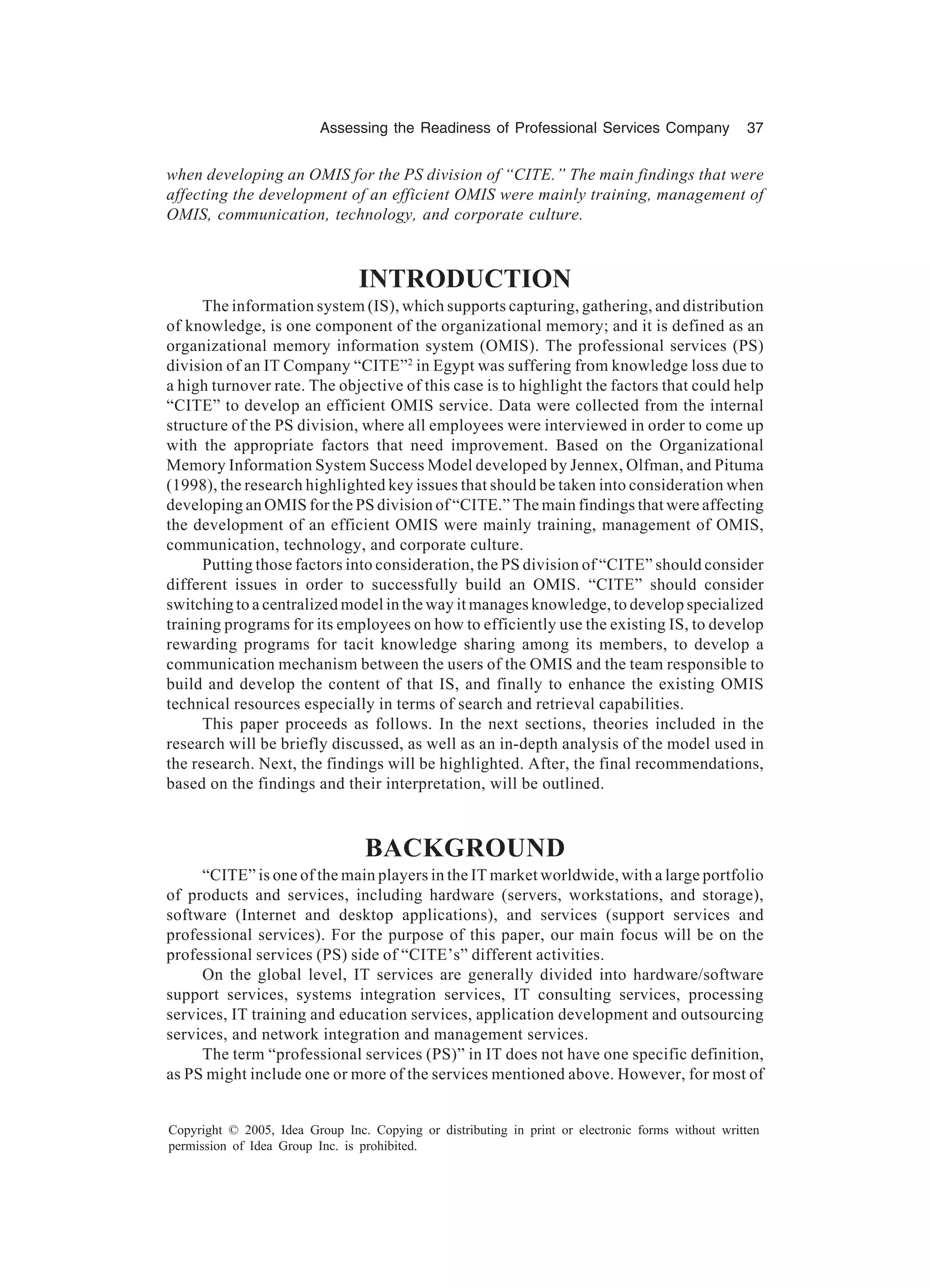 Assessing the Readiness of Professional Services Company 37
Copyright © 2005, Idea Group Inc. Copying or distributing in print or electronic forms without written
permission of Idea Group Inc. is prohibited.
when developing an OMIS for the PS division of “CITE.” The main findings that were
affecting the development of an efficient OMIS were mainly training, management of
OMIS, communication, technology, and corporate culture.
INTRODUCTION
The information system (IS), which supports capturing, gathering, and distribution
of knowledge, is one component of the organizational memory; and it is defined as an
organizational memory information system (OMIS). The professional services (PS)
division of an IT Company “CITE”2
in Egypt was suffering from knowledge loss due to
a high turnover rate. The objective of this case is to highlight the factors that could help
“CITE” to develop an efficient OMIS service. Data were collected from the internal
structure of the PS division, where all employees were interviewed in order to come up
with the appropriate factors that need improvement. Based on the Organizational
Memory Information System Success Model developed by Jennex, Olfman, and Pituma
(1998), the research highlighted key issues that should be taken into consideration when
developing an OMIS for the PS division of “CITE.” The main findings that were affecting
the development of an efficient OMIS were mainly training, management of OMIS,
communication, technology, and corporate culture.
Putting those factors into consideration, the PS division of “CITE” should consider
different issues in order to successfully build an OMIS. “CITE” should consider
switching to a centralized model in the way it manages knowledge, to develop specialized
training programs for its employees on how to efficiently use the existing IS, to develop
rewarding programs for tacit knowledge sharing among its members, to develop a
communication mechanism between the users of the OMIS and the team responsible to
build and develop the content of that IS, and finally to enhance the existing OMIS
technical resources especially in terms of search and retrieval capabilities.
This paper proceeds as follows. In the next sections, theories included in the
research will be briefly discussed, as well as an in-depth analysis of the model used in
the research. Next, the findings will be highlighted. After, the final recommendations,
based on the findings and their interpretation, will be outlined.
BACKGROUND
“CITE” is one of the main players in the IT market worldwide, with a large portfolio
of products and services, including hardware (servers, workstations, and storage),
software (Internet and desktop applications), and services (support services and
professional services). For the purpose of this paper, our main focus will be on the
professional services (PS) side of “CITE’s” different activities.
On the global level, IT services are generally divided into hardware/software
support services, systems integration services, IT consulting services, processing
services, IT training and education services, application development and outsourcing
services, and network integration and management services.
The term “professional services (PS)” in IT does not have one specific definition,
as PS might include one or more of the services mentioned above. However, for most of
 