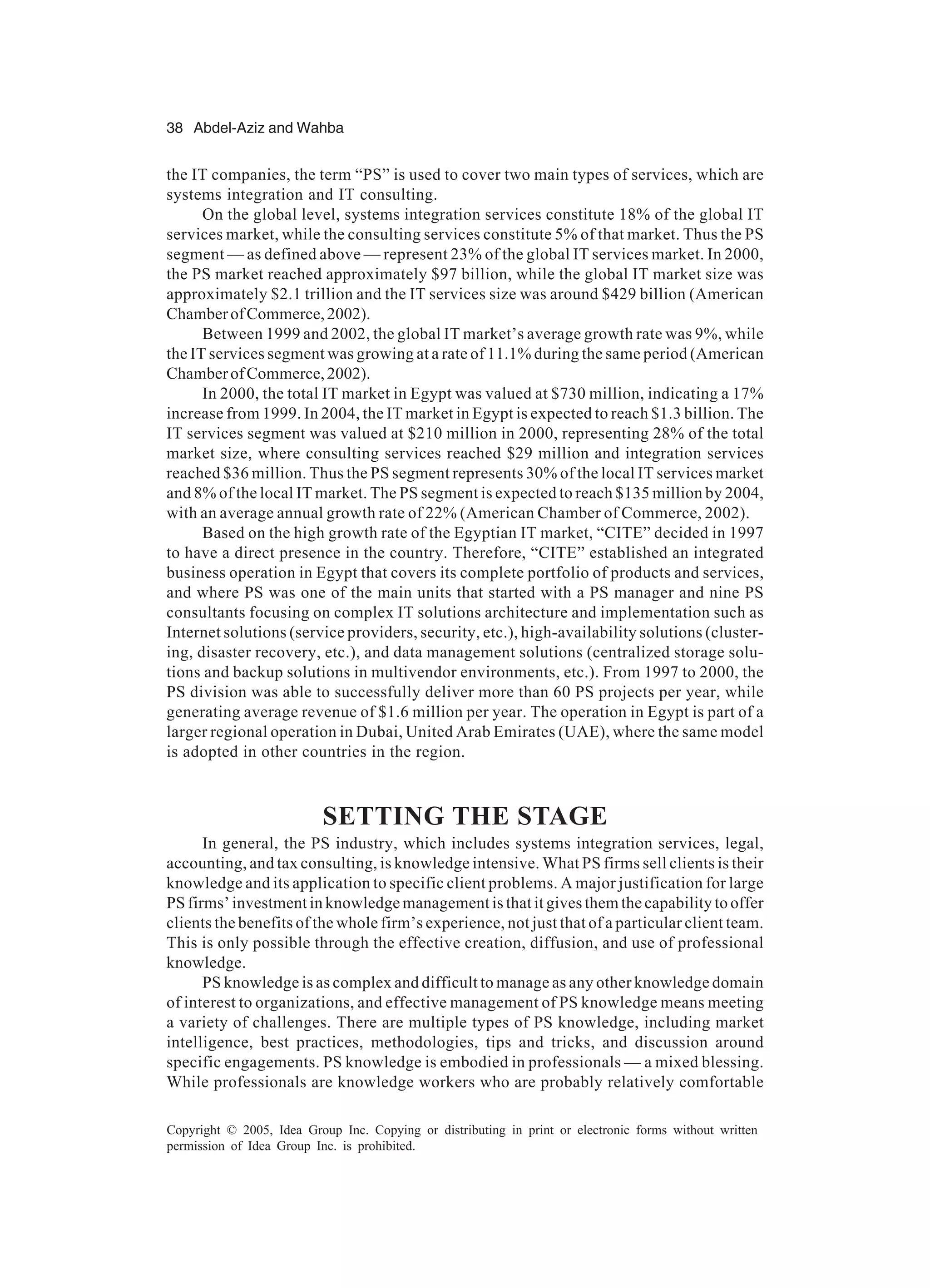 38 Abdel-Aziz and Wahba
Copyright © 2005, Idea Group Inc. Copying or distributing in print or electronic forms without written
permission of Idea Group Inc. is prohibited.
the IT companies, the term “PS” is used to cover two main types of services, which are
systems integration and IT consulting.
On the global level, systems integration services constitute 18% of the global IT
services market, while the consulting services constitute 5% of that market. Thus the PS
segment — as defined above — represent 23% of the global IT services market. In 2000,
the PS market reached approximately $97 billion, while the global IT market size was
approximately $2.1 trillion and the IT services size was around $429 billion (American
ChamberofCommerce,2002).
Between 1999 and 2002, the global IT market’s average growth rate was 9%, while
the IT services segment was growing at a rate of 11.1% during the same period (American
ChamberofCommerce,2002).
In 2000, the total IT market in Egypt was valued at $730 million, indicating a 17%
increase from 1999. In 2004, the IT market in Egypt is expected to reach $1.3 billion. The
IT services segment was valued at $210 million in 2000, representing 28% of the total
market size, where consulting services reached $29 million and integration services
reached $36 million. Thus the PS segment represents 30% of the local IT services market
and 8% of the local IT market. The PS segment is expected to reach $135 million by 2004,
with an average annual growth rate of 22% (American Chamber of Commerce, 2002).
Based on the high growth rate of the Egyptian IT market, “CITE” decided in 1997
to have a direct presence in the country. Therefore, “CITE” established an integrated
business operation in Egypt that covers its complete portfolio of products and services,
and where PS was one of the main units that started with a PS manager and nine PS
consultants focusing on complex IT solutions architecture and implementation such as
Internet solutions (service providers, security, etc.), high-availability solutions (cluster-
ing, disaster recovery, etc.), and data management solutions (centralized storage solu-
tions and backup solutions in multivendor environments, etc.). From 1997 to 2000, the
PS division was able to successfully deliver more than 60 PS projects per year, while
generating average revenue of $1.6 million per year. The operation in Egypt is part of a
larger regional operation in Dubai, United Arab Emirates (UAE), where the same model
is adopted in other countries in the region.
SETTING THE STAGE
In general, the PS industry, which includes systems integration services, legal,
accounting, and tax consulting, is knowledge intensive. What PS firms sell clients is their
knowledge and its application to specific client problems. A major justification for large
PS firms’ investment in knowledge management is that it gives them the capability to offer
clients the benefits of the whole firm’s experience, not just that of a particular client team.
This is only possible through the effective creation, diffusion, and use of professional
knowledge.
PS knowledge is as complex and difficult to manage as any other knowledge domain
of interest to organizations, and effective management of PS knowledge means meeting
a variety of challenges. There are multiple types of PS knowledge, including market
intelligence, best practices, methodologies, tips and tricks, and discussion around
specific engagements. PS knowledge is embodied in professionals — a mixed blessing.
While professionals are knowledge workers who are probably relatively comfortable
 