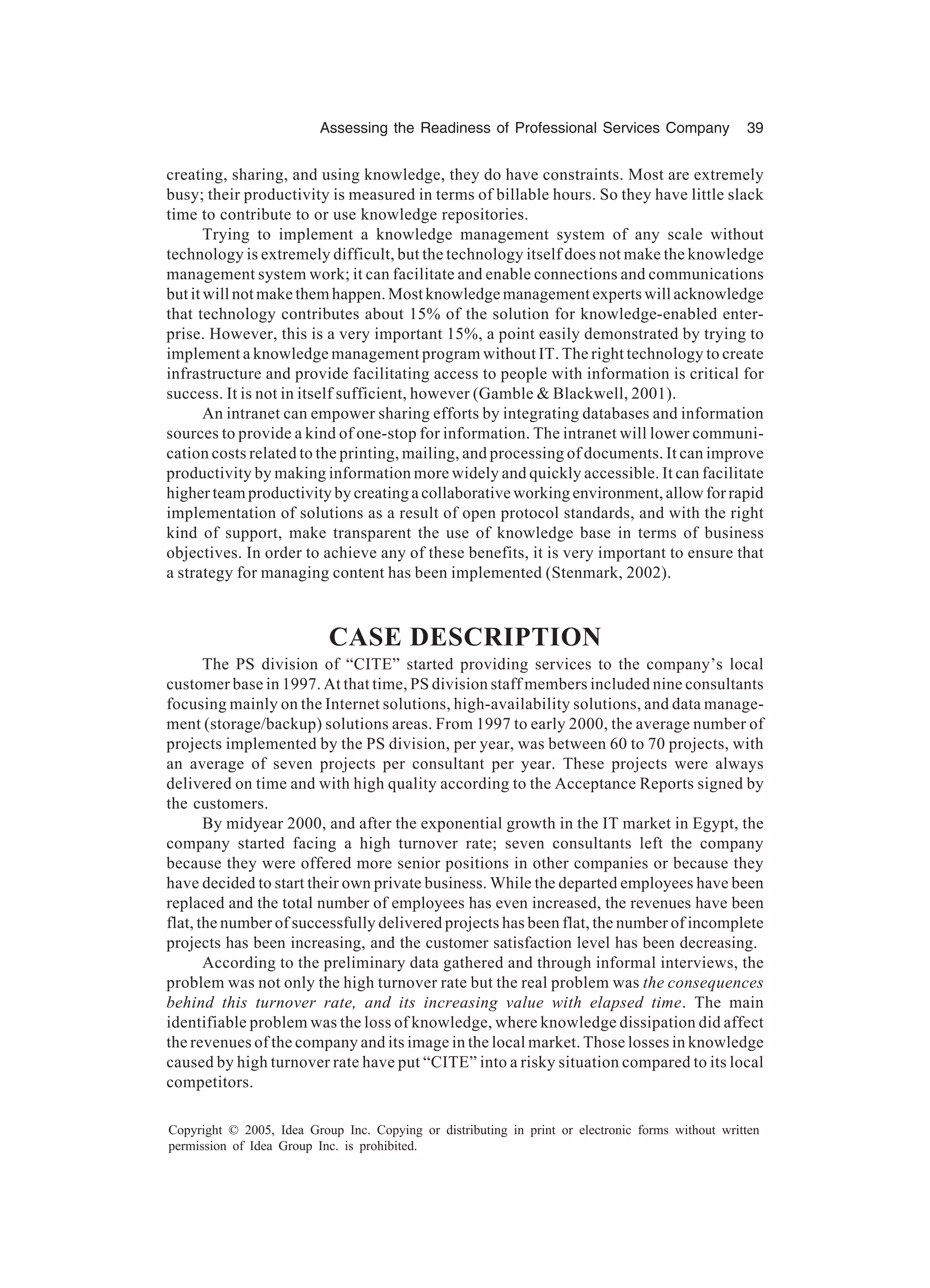 Assessing the Readiness of Professional Services Company 39
Copyright © 2005, Idea Group Inc. Copying or distributing in print or electronic forms without written
permission of Idea Group Inc. is prohibited.
creating, sharing, and using knowledge, they do have constraints. Most are extremely
busy; their productivity is measured in terms of billable hours. So they have little slack
time to contribute to or use knowledge repositories.
Trying to implement a knowledge management system of any scale without
technology is extremely difficult, but the technology itself does not make the knowledge
management system work; it can facilitate and enable connections and communications
but it will not make them happen. Most knowledge management experts will acknowledge
that technology contributes about 15% of the solution for knowledge-enabled enter-
prise. However, this is a very important 15%, a point easily demonstrated by trying to
implement a knowledge management program without IT. The right technology to create
infrastructure and provide facilitating access to people with information is critical for
success. It is not in itself sufficient, however (Gamble & Blackwell, 2001).
An intranet can empower sharing efforts by integrating databases and information
sources to provide a kind of one-stop for information. The intranet will lower communi-
cation costs related to the printing, mailing, and processing of documents. It can improve
productivity by making information more widely and quickly accessible. It can facilitate
higher team productivity by creating a collaborative working environment, allow for rapid
implementation of solutions as a result of open protocol standards, and with the right
kind of support, make transparent the use of knowledge base in terms of business
objectives. In order to achieve any of these benefits, it is very important to ensure that
a strategy for managing content has been implemented (Stenmark, 2002).
CASE DESCRIPTION
The PS division of “CITE” started providing services to the company’s local
customer base in 1997. At that time, PS division staff members included nine consultants
focusing mainly on the Internet solutions, high-availability solutions, and data manage-
ment (storage/backup) solutions areas. From 1997 to early 2000, the average number of
projects implemented by the PS division, per year, was between 60 to 70 projects, with
an average of seven projects per consultant per year. These projects were always
delivered on time and with high quality according to the Acceptance Reports signed by
the customers.
By midyear 2000, and after the exponential growth in the IT market in Egypt, the
company started facing a high turnover rate; seven consultants left the company
because they were offered more senior positions in other companies or because they
have decided to start their own private business. While the departed employees have been
replaced and the total number of employees has even increased, the revenues have been
flat, the number of successfully delivered projects has been flat, the number of incomplete
projects has been increasing, and the customer satisfaction level has been decreasing.
According to the preliminary data gathered and through informal interviews, the
problem was not only the high turnover rate but the real problem was the consequences
behind this turnover rate, and its increasing value with elapsed time. The main
identifiable problem was the loss of knowledge, where knowledge dissipation did affect
the revenues of the company and its image in the local market. Those losses in knowledge
caused by high turnover rate have put “CITE” into a risky situation compared to its local
competitors.
 